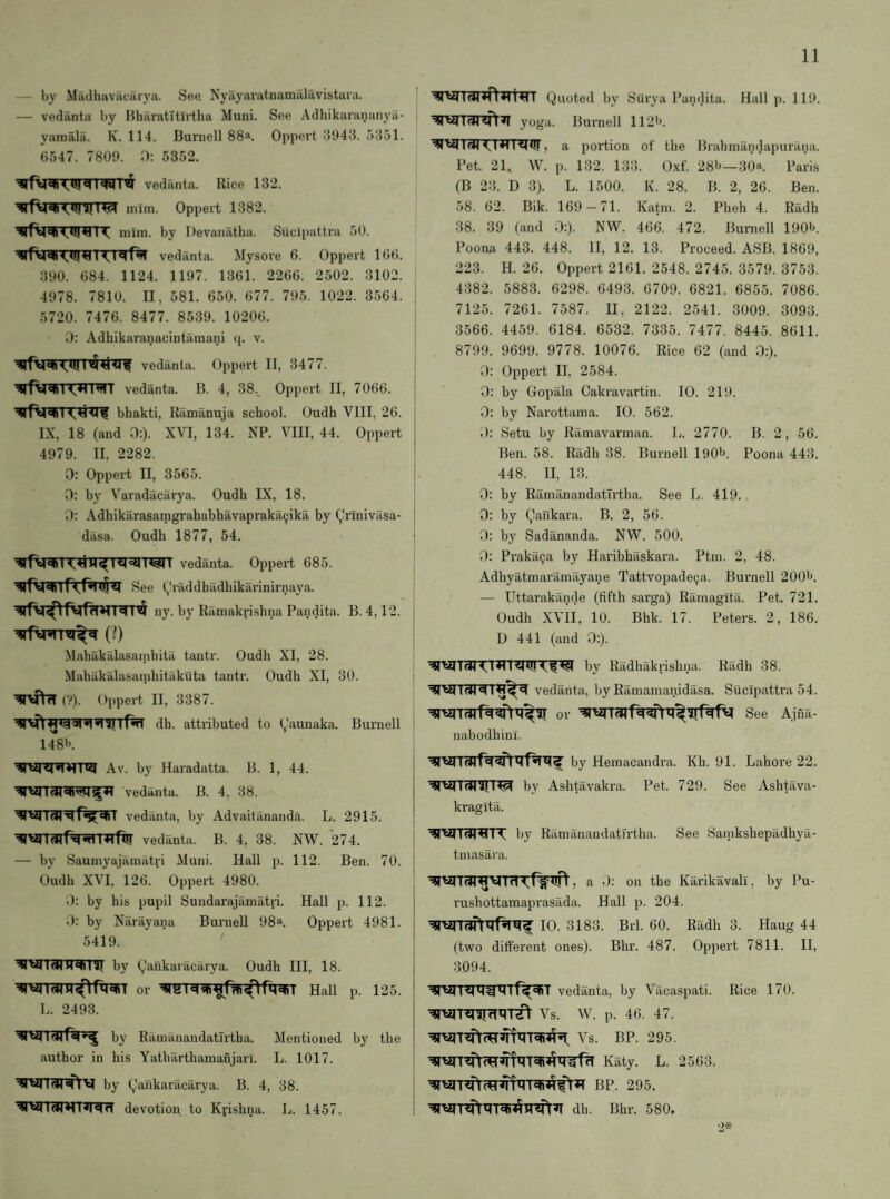 by Madhuvacarya. See Nyayaratnamalavistara. — vedanta by HharatTtirtha Muni. See Adliikarananya- yamala. K. 114. Burnell 88. Oppert :5‘J43. 5351. 6547. 7800. H: 5352. I<W I’jS vedanta. Rice 132. mim. Oppert 1382. mini, by Devanatha. Siicipattra 50. Iiiqf^ vedanta. Mysore 6. Oppert 166. 390. 684. 1124. 1197. 1361. 2266. 2502. 3102. 4978. 7810. II, 581. 650. 677. 795. 1022. 3564. 5720. 7476. 8477. 8539. 10206. 0: Adhikaranacintamani q. v. vedanta. Oppert II, 3477. vedanta. B. 4, 38.. Oppert II, 7066. bhakti, Ramanuja school. Oudh VIII, 26. IX, 18 (and 0:). XVI, 134. NP. VIII, 44. Oppert 4979. II, 2282. 0: Oppert II, 3565. D: by Varadacarya. Oudh IX, 18. 0: Adhikarasaingrahabhavaprakaijika by (^rinivasa- dasa. Oudh 1877, 54. vedanta. Oppert 685. See (,'raddhadhikai'inirnaya. ny. by Ramakrishna Pandita. B. 4,12. (0 Mahakalasainhita tantr. Oudh XI, 28. Mahakalasamhitakuta tantr. Oudh XI, 30. (?). Oppert II, 3387. dh. attributed to Vaunaka. Burnell 148b. Av. by Haradatta. B. 1, 44. vedanta. B. 4, 38. vedanta, by Advaitananda. L. 2915. vedanta. B. 4, 38. NW. 274. — by Sauniyajamatri Muni. Hall p. 112. Ben. 70. Oudh XVI, 126. Oppert 4980. 0: by his pupil Sundarajamatri. Hall p. 112. 0: by Narayana Burnell 98a. Oppert 4981. 5419. VII (41M<<11 ^ by (^.'ankaracarya. Oudh III, 18. ^rarranr^^f^T or Haii p. 125. L. 2493. ^Vll^f«|«-^ by Ramanandatirtha. Mentioned by the author in his Yatharthamanjari. L. 1017. by (^ankaracarya. B. 4, 38. devotion to Kvishna. L. 1457. Quoted by Surya Pandita. Hall p. 119. yoga. Burnell 112b. Iqtjr, a portion of the Brahmandapurana. Pet. 21. W. p. 132. 133. Oxf. 28b—30*. Paris (B 23. D 3). L. 1500. K. 28. B. 2, 26. Ben. 58. 62. Bik. 169-71. Katni. 2. Pheh 4. Radh 38. 39 (and 0:). NW. 466. 472. Burnell 190b. Poona 443. 448. II, 12. 13. Proceed. ASB. 1869, 223. H. 26. Oppert 2161. 2548. 2745. 3579. 3753. 4382. 5883. 6298. 6493. 6709. 6821. 6855. 7086. 7125. 7261. 7587. II, 2122. 2541. 3009. 3093. 3566. 4459. 6184. 6532. 7335. 7477. 8445. 8611. 8799. 9699. 9778. 10076. Rice 62 (and 0:). 0: Oppert II, 2584. 0: by Gopala Cakravartin. 10. 219. 0: by Narottama. 10. 562. Setu by Riimavarman. L. 2770. B. 2, 56. Ben. 58. Radh 38. Bui'nell l90b. Poona 443. 448. II, 13. 0: by Ramanandatirtha. See L. 419. . 0: by Qaiikara. B. 2, 56. 0: by Sadananda. NW. 500. 3: Praka9a by Haribhaskara. Ptm. 2, 48. Adhyatmai’amayane Tattvopade^a. Bui’nell 200b. — Uttarakande (fifth sai’ga) Ramagltil. Pet. 721. Oudh XVII, 10. Bhk. 17. Peters. 2, 186. D 441 (and 0:). by Radhaki-ishna. Radh 38. vedanta, by Ramamanidasa. Sucipattra 54. See Ajfia- nabodhinl. by Hemacandra. Kh. 91. Lahore 22. 4|ti|7(JIiIT^ by Ashtavakra. Pet. 729. See Ashtava- kragita. ■^TVITUI^TT by Ramanandatirtha. See Sanikshepadhya- tmasara. , a -): on the Karikavali, by Pu- rushottamaprasada. Hall p. 204. 10. 3183. Brl. 60. Radh 3. Haug 44 (two different ones). Bhr. 487. Oppert 7811. II, 3094. vedanta, by Vacaspati. Rice 170. Vs. W. p. 46. 47. Vs. BP. 295. K%. L. 2563. BP. 295. dh. Bhr. 580.