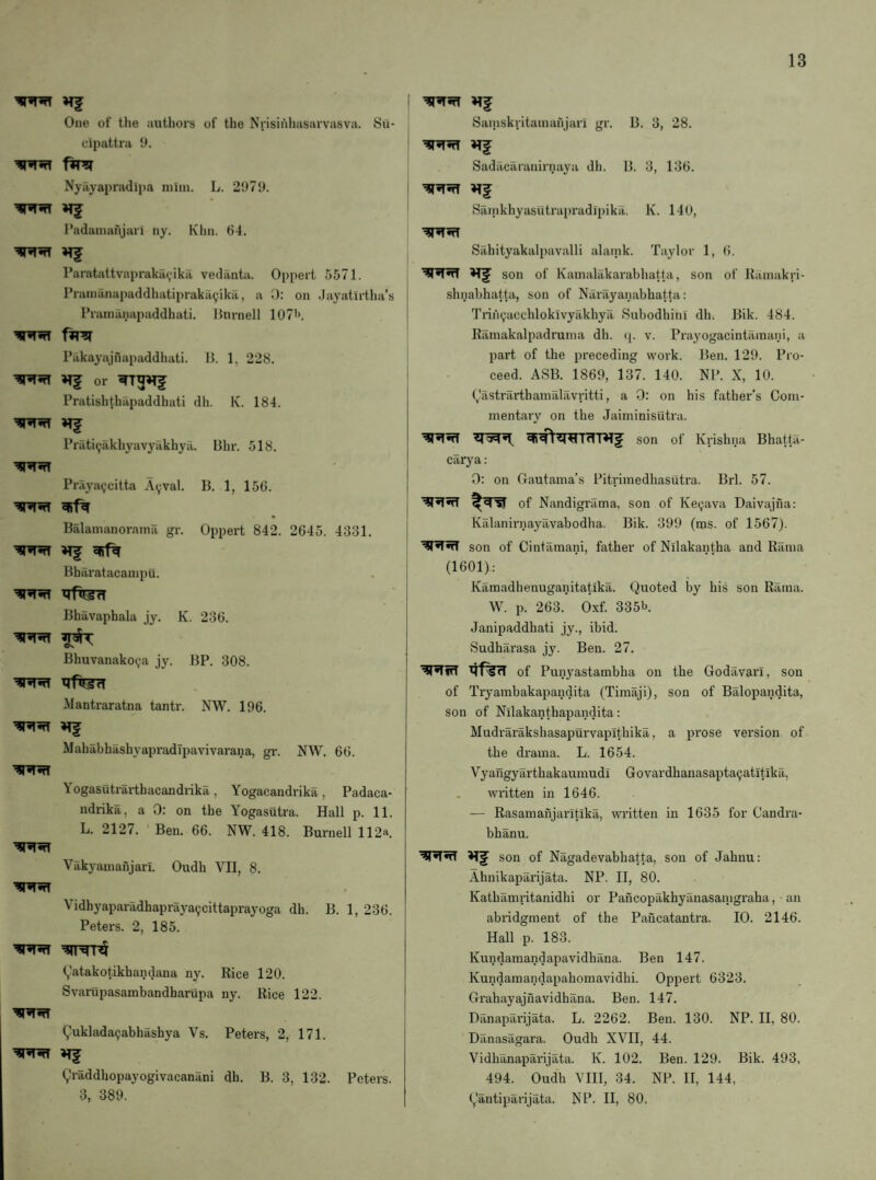 One of the authors of the Nrisii'ihasarvasva. Su- cipattra 9. Nyilyapradipa niiin. L. 2979. I'adainahjari ny. Khn. 64. Paratattvaprakavikil vedilnta. Oppert 5571. Pranianapaddhatiprakayika, a 0: on Jayatirtha’s Prainanapaddhati. I{ninell 107''. Pakayajnapaddhati. 11. 1, 228. or Pratishthapaddhati dh. K. 184. ’IRnT Priiti^akhyavyakhyil. Bhr. 518. Praya9citta Ayval. 11. 1, 156. Balamanoraina gr. Oppert 842. 2645. 4331. '^r’TnT Bharatacaiiipu. Bhavaphala jy. K. 236. •i*n Bhuvanako(;a jy. BP. 308. Mantraratna tantr. NW. 196. Mahabhashyapradipavivarana, gr. NW. 66. Yogasutrarthacandrika, Yogacandrika, Padaca- ndrika, a 0: on the Yogasutra. Hall p. 11. L. 2127. Ben. 66. NW. 418. Burnell 112a. Vakyainanjarl. Oudh VII, 8. Vidhyaparadhapraya(jcittaprayoga dh. B. 1, 236. Peters. 2, 185. (,'atakotikhandana ny. Rice 120. Svarupasambandhariipa ny. Rice 122. (^uklada^abhashya Vs. Peters, 2, 171. ^raddhopayogivacanani dh. B. 3, 132. Peters. 3, 389. Saiiiskritamanjari gr. B. 3, 28. Sadilcaranirnaya dh. B. 3, 136. ’SSf^TnT Sainkhyasutrapradipika. K. 140, Sahityakalpavalli alaink. Taylor 1, (>. son of Kamalakarabhatta, son of Rainakri- shnabhatta, son of Narayanabhatta: 'rrin^acchloklvyakhya Subodhini dh. Bik. 484. Ramakalpadrunia dh. (|. v. Prayogacintilinani, a part of the preceding work. Ben. 129. Pro¬ ceed. ASB. 1869, 137. 140. NP. X, 10. (,?astrarthainalavritti, a 0: on his father’s Com¬ mentary on the Jaiminisutra. son of Krishna Bhatta- carya: 0: on Gautama’s Pitvimedhasutra. Brl. 57. of Nandigrama, son of Ke^ava Daivajna: Kalaniniayavabodha. Bik. 399 (ms. of 1567). son of Cintamani, father of Nilakantha and Rama (1601): Kamadhenuganitatika. Quoted by bis son Rama. W. p. 263. Oxf. 335b. Janipaddhati jy., ibid. Sudharasa jy. Ben. 27. 4f%rT of Punyastambha on the Godavari, son of Tryambakapandita (Timaji), son of Balopandita, son of Nilakanthapandita: Mudrarakshasaptirvaplthika, a prose version of the drama. L. 1654. Vyangyarthakaumudi Govardhanasapta9atitika, written in 1646. — Rasamanjaritika, written in 1635 for Candra- bhanu. son of Nagadevabhatta, son of Jahnu: Ahnikaparijata. NP. II, 80. Kathamritanidhi or Paiicopakhyanasanigraha, an abridgment of the Pancatantra. 10. 2146. Hall p. 183. Kundamandapavidhana. Ben 147. Kundamandapahomavidhi. Oppert 6323. Grahayajnavidhana. Ben. 147. Danaparijata. L. 2262. Ben. 130. NP. II, 80. Danasagara. Oudh XVII, 44. Vidhanaparijata. K. 102. Ben. 129. Bik. 493, 494. Oudh VIII, 34. NP. II, 144, (,‘antiparijata. NP. II, 80,