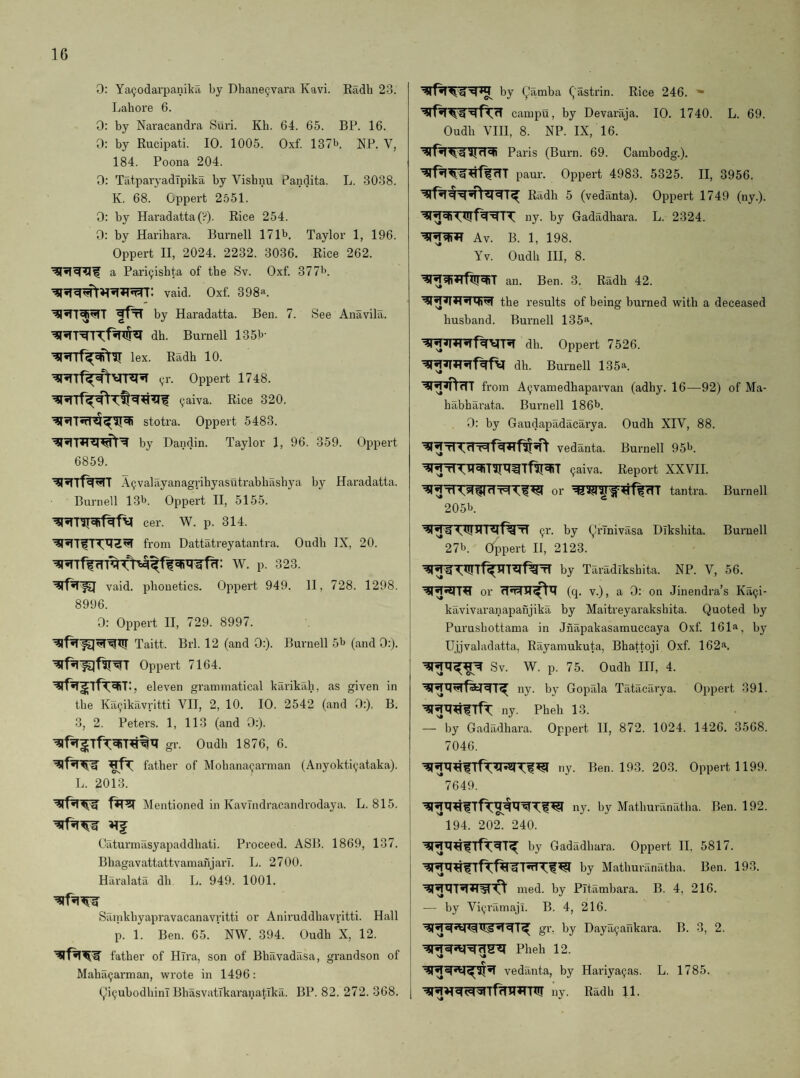 0: ya9odarpanikri by Dhane^vara Kavi. Eadh 23. Lahore 6. 0: by Naracandra Suri. Kh. 64. 65. BP. 16. 0: by Rucipati. 10. 1005. Oxf. 137b NP. V, 184. Poona 204. 0: TiitparyadTpika by Vishnu Pandita. L. 3038. K. 68. Gppert 2551. 0: by Hai'adatta (?). Rice 254. 0: by Harihara. Burnell 171b. Taylor 1, 196. Oppert II, 2024. 2232. 3036. Rice 262. a Pari9ishta of the Sv. Oxf. 377b. vaid. Oxf. 398a. fftT by Haradatta. Ben. 7. See Anavila. dh. Burnell 135b- lex. Eadh 10. 91-. Oppert 1748. 9aiva. Rice 320. stotra. Oppert 5483. by Dandin. Taylor 1, 96. 359. Oppert 6859. A9valayanagrihyasutrabhashya by Haradatta. Burnell 18b. Oppert II, 5155. cer. W. p. 314. from Dattatreyatantra. Oudh IX, 20. W. p. 323. vaid. phonetics. Oppert 949. II, 728. 1298. 8996. 0; Oppert II, 729. 8997. Taitt. Brl. 12 (and 0:). Burnell 5b (and 0:). Oppert 7164. , eleven grammatical karikah, as given in the Ka9ikrwritti VII, 2, 10. 10. 2542 (and 0:). B. 3, 2. Peters. 1, 113 (and 0:). gr. Oudh 1876, 6. father of Mohana9arman (Anyokti9ataka). L. 2013. Mentioned in KavTndracandrodaya. L. 815. Caturmasyapaddhati. Proceed. ASP. 1869, 137. BhagavattattvamanjarT. L. 2700. Haralatil dh L. 949. 1001. Sainkhyapravacanavritti or Aniruddhavritti. Hall p. 1. Ben. 65. NW. 394. Oudh X, 12. father of Hlra, son of Bhavadasa, grandson of Maha9arman, wrote in 1496: (,li9ubodhinT BhasvatTkaranatlka. BP. 82. 272. 368. by ^amba gastrin. Rice 246. * campu, by Devaraja. 10. 1740. L. 69. Oudh VIH, 8. NP. IX, 16. Paris (Burn. 69. Cambodg.). ^f^<TT paur. Oppert 4983. 5325. II, 3956. Eadh 5 (vedanta). Oppert 1749 (ny.). ny. by Gadadhara. L. 2324. Av. B. 1, 198. Yv. Oudh III, 8. an. Ben. 3. Radh 42. the results of being burned with a deceased husband. Burnell 135!‘. dh. Oppert 7526. dh. Burnell 135a. ^T^rTT from A9vamedhaparvan (adhy. 16—92) of Ma- habharata. Burnell 186b. 0: by Gaudapadacarya. Oudh XIV, 88. vedanta. Burnell 95b. 9aiva. Report XXVII. or tantra. Burnell 205b. 91'. by (y'rTnivasa Dikshita. Burnell 27b. Oippert II, 2123. by Taradikshita. NP. V, 56. or (q. V.), a 0: on Jinendra’s Ka9i- kavivaranapanjika by Maitreyarakshita. Quoted by Purushottama in Jnapakasamuccaya Oxf. 161^^, by Ujjvaladatta, Rayamukuta, Bhattoji Oxf. 162a. Sv. W. p. 75. Oudh III, 4. ny. by Gopala Tatacarya. Oppert 391. ny. Pheh 13. . —'*by Gadadhara. Oppert II, 872. 1024. 1426. 3568. 7046. ny. Ben. 193. 203. Oppert 1199. ^7649. ny. hy Mathuranatha. Ben. 192. '*194. 202. 240. by Gadadhara. Oppei't 11, 5817. hy Mathuranatha. Ben. 193. med. by Pitambara. B. 4, 216. — by Vi9ramaji. B. 4, 216. gr. by Daya9arikai’a. B. 3, 2. Pheh 12. vedanta, by Hariya9as. L. 1785. ny. Radh 11.