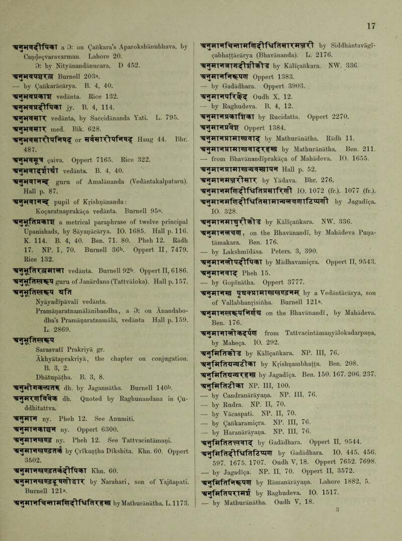 a 0: on (^’ankara’s Aparoksliiinnbliava, by Can(le«;varavarman. Lahore 20. 0: by Nityanandiinucara. D 452. Burnell 203n. — by (,!ankaracarya. 11. 4, 40. vedanta. Rice 132. jy. B. 4, 114. vedanta, by Saccidananda Yati. L. 795. ined. Bik. 628. or Haug 44. Bbr. 487. (jaiva. Oppert 7165. Rice 322. vedanta. B. 4, 40. guni of Anialananda (Vediintakalpataru). Hall p. 87. pupil of Krisbnananda: Ko(;aratnapraka(ja vedanta. Burnell 95*1. metrical paraphrase of twelve principal Upanishads, by Sayanacarya. 10. 1685. Hall p. 116. K. 114. B. 4, 40. Ben. 71. 80. Pheb 12. Radh 17. NP. I, 70. Burnell 36b. Oppert II, 7479. Rice 132. vedanta. Bm'nell 92b. Oppert II, 6186. guru of Janardana(Tattvaloka). Hall p. 157. NyayadTpavalT vedanta. Pramanaratnamaliinibandha, a 0: on Anandabo- dba’s Pramanaratnamala, vedanta Hall p. 159. L. 2869. SarasvatT Prakriya gv. Akhyataprakriya, the chapter on conjugation. B. 3, 2. Dhatupatha. B. 3, 8. dll. by Jagannatba. Burnell 140b. dh. Quoted by Ragbunandana in Qu- ddhitattva. H ny. Pheb 12. See Anuraiti. ny. Oppert 6300. ny. Pheb 12. See Tattvacintaniani. q)q*nq<q»!^qqi by QrTkantha Diksbita. Khn. 60. Oppert '*3502. Khn. 60. g 1by Narabari, son of Y'ajnapati. '* Burnell 121a. by Matburanatba. L. 1173. by SiddbantavagT- (jabhattacarya (Bhavananda). L. 2176. by KalT(,>ankara. NW. 336. ^»rr^f5T«^tiiil Oppert 1383. — by Oadadhara. Oppert 3903. Oudh X, 12. — by Raghudeva. B. 4, 12. by Rucidatta. Oppert 2270. Oppert 1384. by Matburanatba. Radb 11. I ^ by Matburanatba. Ben. 211. I — from BhavanandTprakai^a of Mabadeva. 10. 1655. I I <1<1 HaU p. 52. by Yadava. Bbr. 276. 10. 1072 (fr.). 1077 (fr.). by JagadTija. ' '*10. 328. by KalT^ankara. NW. 336. on the BhavanandT, by Mabadeva Puna- tamakara. Ben. 176. — by Laksbmidasa. Peters. 3, 390. by Madbavamiijra. Oppert II, 9543. Pheb 15. — by GopTnatha. Oppert 3777. by a Vedantacaiya, son of Vallabhanrisinba. Burnell 121*1. on the BhavanandT, by Mabadeva. Ben. 176. from Tattvacintamanyalokadarpana, by Mahe^a. 10. 292. by KalT(jankara. NP. Ill, 76. by Krisbnambhatta. Ben. 208. by JagadT^a. Ben. 150. 167. 206. 237. NP. Ill, 100. — by Candranarayana. NP. III. 76. — by Rudra. NP. II, 70. — by Vacaspati. NP. II, 70. — by Qaiikarami^ra. NP. Ill, 76. — by Haranarayana. NP. Ill, 76. ^RfHfddT=I^T^ by Gadadhara. Oppert II, 9544. *0 by Gadadhara. 10. 445. 456. 597. 1675. 1707. Oudh V, 18. Oppert 7652. 7698. — by JagadTija. NP. II, 70. Oppert II, 35/2. by Ramanarayana. Lahore 1882, 5. by Raghudeva. 10. 1517. — by Matburanatba. Oudh V, 18. 3