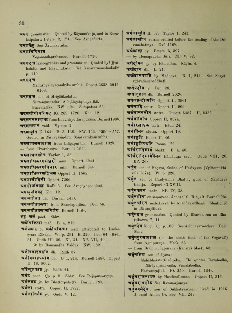 grammarian. Quoted by Rayamukuta, and in Ko^a- kalpataru Peters. 2, 124. See Arunadatta. See Arunaketuka. Yoganandanrahasana. Burnell ITl^J. lexicographer and grammarian. Quoted byUjjva- ladatta and Rayamukuta. See Ganaratnamabodadhi p. 119. Manushyalayacandrika archit. Oppert 2658. 2942. 6108. son of Mrigankadatta; Sarvangasundarl AsbtangahridayatTka. Su9rutatlka. NW. 594. Sucipattra 25. 10. 269. 1726. Khn. 12. fromBbavishyottarapurana. Burnell 190'^. vaid. Mysore 2. K. 164. B. 3, 138. NW. 122. Biihler 557. Quoted in Nirnayasindhu, Samskarakaustubba. ^U! 1 from Lingapurana. Burnell 192^^. — from Qivarahasya. Burnell 199^. Taylor 1, 55. mim. Oppert 5244. mini. Burnell 84a. Oppert II, 1568. Oppert 7266. Radh 3. See Aruneyopanisbad. Khn. 12. dh. Burnell 145^. from Skandapurana. Ben. 56. Burnell 146a. ^ poet. Sbbv. med. B. 4, 216. or med. attributed to Lanke- 9vara Ravana. W. p. 291. K. 210. Ben. 64. Radh 31. Oudb III, 20. XI, 34. NP. VII, 40. 0: by Ramanatba Vaidya. NW. 582.’ db. Radh 37. db. B. 1, 214. Burnell 148^. Oppert II, 16. 8002. jy. Radh 44. poet. Qp. p. 8. Sbbv. See Rajaputrargata. jy. by Bhattotpala (?). Burnell 7 9t>. stotra. Oppert II, 1727. jy. Oudb V, 12. H. 37. Taylor 1, 241. verses recited before the reading of the De- vimabatmya. Oxf. llOlj. jy. Peters. 3, 397. —• by Hemaprabba Suri. NP. V, 92. jy. by Ramadasa. Ka9Tn. 4. dh. L. 21. by Madhava. B. 1, 214. See Siirya- rgbyadanapaddhati. jy. Ben. 28. dh. Burnell 202b. Oppert II, 3961. tantr. Oppert II, 909. stotra. Oppert 5487. Oppert II, 3374. tantr. Radh 24. stotra. Oppert 19. Poona II, 46. Poona 172. bbakti. B. 4, 40. ’3!rf^TTflr*TTirtH^ Ramanuja sect. BP. 268. II, 8435. Oudb VIII, 26. son of Ke9ava, father of Harivyasa (Vrittamukta- vali 1574). W. p. 226. son of Pradyumna Bbatta, guru of Mahadeva Bhatta. Report CLXVIII. tantr. NP. IX, 38. on samnyasa. Jones 410. B.4,40. Burnell 93“. mahakavya by Anandavardbana. Mentioned in Dhvanyaloka. grammarian. Quoted by Bharatasena on Bba- ttikavya 7, 11. king. Qp. p. 100. See Arjunavarmadeva. Poet. Sbbv. (on the north bank of the VegavatT) from Agnipurana. Mack. 63. — from Brahmandapurana (Kanara) Mack. 63. son of l9ana; Mababbaratarthadipika. He quotes Devabodba, Narayanasarvajna, Vimalabodba. Harivan9atika. 10. 250. Burnell 184a. by Hastimallasena. Oirpert II, 316. See Ravanarjuniya. _ (s _ son of Subbatavarman, lived in 1216. Journal Amer. Or. Soc. VII, 24: