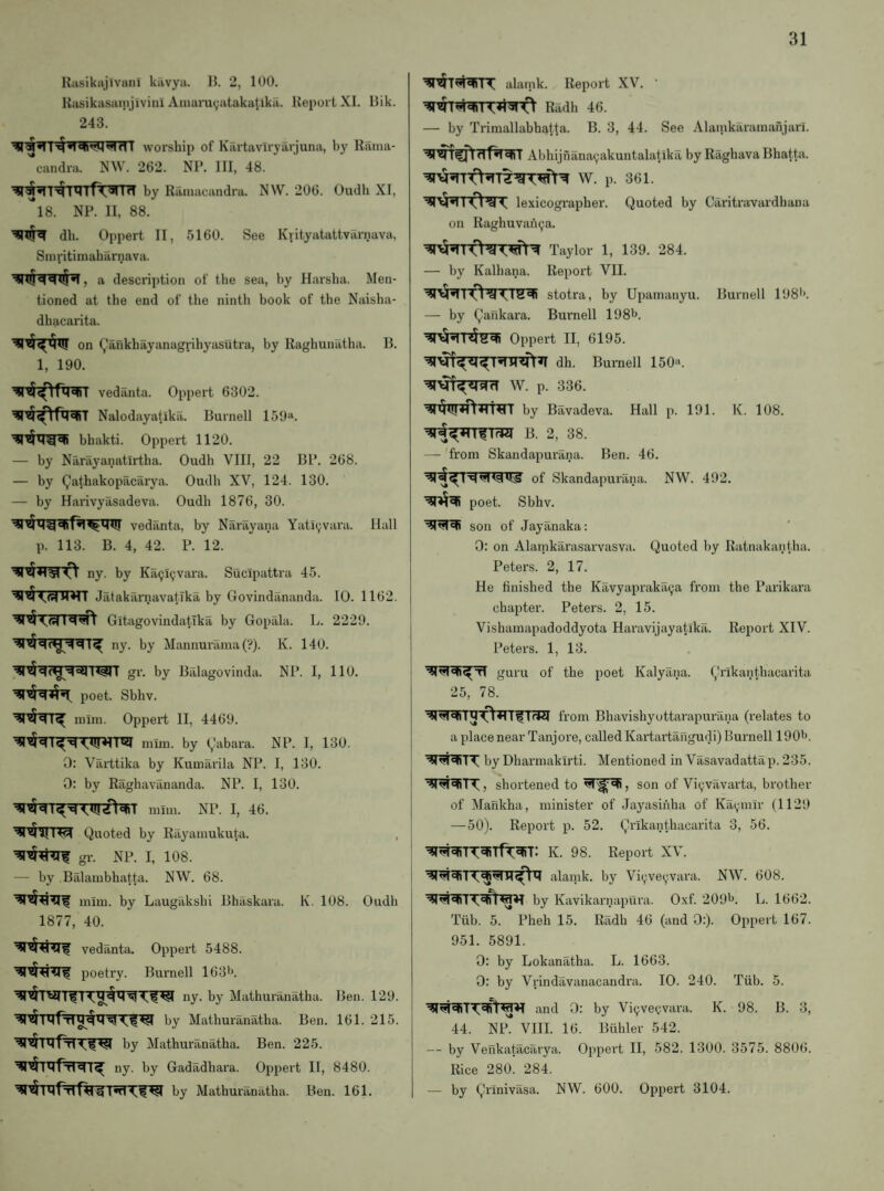 Rasiktijivmii kiivya. Ik 2, 100. Rasikasainjivini Aiuarayatakatika. Report XI. Rik. 243. I ^ Hrll worship of Kartaviryarjuna, by Rama- '*candra. NW. 262. NP. Ill, 48. by Rainacandra. NW. 206. Oudh XI, is. NP. II, 88. db. Oppert II, 5160. See Krityatattvarnava, Smritimabarnava. , a description of the sea, by Harsha. Men¬ tioned at the end of the ninth book of the Naisha- dhacarita. on Qankhayanagrihyasutra, by Raghunatha. B. 1, 190. vedanta. Oppert 6302. Nalodayatikil. Burnell 159“. bhakti. Oppert 1120. — by Narayanatirtha. Oudh VIII, 22 BP. 268. — by Qathakopilcarya. Oudh XV, 124. 130. — by Harivyasadeva. Oudh 1876, 30. vedanta, by Narayana Yati^vara. Hall p. 113. B. 4, 42. P. 12. ny. by Ka9i9vara. Sucipattra 45. JatakilrnavatTka by Govindananda. 10. 1162. Gitagovindatlka by Gopala. L. 2229. ny. by Mannuriinia (?). K. 140. gr. by Balagovinda. NP. 1, 110. poet. Sbhv. mini. Oppert II, 4469. niiin. by (,!abara. NP. I, 130. 0: Varttika by Kumarila NP. I, 130. 0: by Eaghavananda. NP. I, 130. mini. NP. I, 46. Quoted by Rayamukuta. gr. i\l>. I, 108. — by Balambhatta. NW. 68. inim. by Laugakshi Bhaskara. K. 108. Oudh 1877, 40. vedanta. Oppert 5488. poetry. Burnell 163'>. ny. by Mathuranatha. Ben. 129. by Mathuranatha. Ben. 161. 215. by Mathuranatha. Ben. 225. ny. by Gadadhara. Oppert II, 8480. by Mathuranatha. Ben. 161. alaiiik. Report XV. Radh 46. — by Trimallabhatta. B. 3, 44. See Alanikarainafijan. Abhijfiana^akuntalatika by Raghava Bhatta. W. p. 361. lexicographer. Quoted by Caritravardhana on Raghuvaii9a. Taylor 1, 139. 284. — by Kalhana. Report VII. stotra, by Upamanyu. Burnell 198''. — by Qaiikara. Burnell 198b. Oppert II, 6195. dh. Burnell 150. ^vT^ilsId W. p. 336. by Bavadeva. Hall p. 191. K. 108. B. 2, 38. — from Skandapurana. Ben. 46. of Skandapurana. NW. 492. poet. Sbhv. son of Jayanaka: 0: on Alamkarasarvasva. Quoted by Ratnakantha. Peters. 2, 17. He finished the Kavyapraktiya fi'om the Parikara chapter. Peters. 2, 15. Vishamapadoddyota Haravijayatika. Report XIV. Peters. 1, 13. i guru of the poet Kalyana. Qrikanthacarita 25, 78. from Bhavishyottarapurana (relates to a place near Tanjore, called Kartartangudi) Burnell 190'>. by Dharmakirti. Mentioned in Vasavadattap. 235. ■41 , shortened to , son of Vi^vavarta, brother of Mankha, minister of Jayasinha of Ka^mir (1129 — 50). Report p. 52. Qrikanthacarita 3, 56. ' K. 98. Report XV. alamk. by Vi^ve^vara. NW. 608. by Kavikarnapura. Oxf. 209l>. L. 1662. Tiib. 5. Pheh 15. Radh 46 (and 0:). Oppert 167. 951. 5891. 0: by Lokanatha. L. 1663. 0: by Vrindavanacandra. 10. 240. Tub. 5. and 0: by Vi^vecvara. K. 98. B. 3, 44. Np VIII. 16. Biihler 542. — by Vefikatacarya. Oppert II, 582. 1300. 3575. 8806. Rice 280. 284. — by Qrinivasa. NW. 600. Oppert 3104.