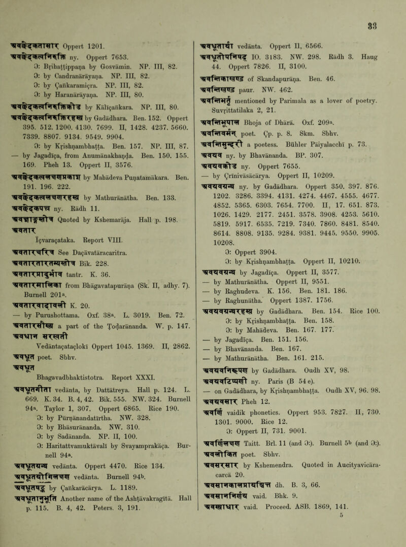 Oppert 1201. ny. Oppei't 7653. 0: Bvihatt'ippana by Gosvamin. NP. Ill, 82. 0: by Candranarayana. NP. Ill, 82. 0: by Qankarami^ra. NP. Ill, 82. 0: by Hai'anarayana. NP. Ill, 80. by Kalicjankara. NP. Ill, 80. by Gadadhara. Ben. 152. Oppert 395. 512. 1200. 4130. 7699. II, 1428. 4237. 5660. 7339. 8807. 9134. 9549. 9904. 0: by Ki-ishnambbatta. Ben. 157. NP. Ill, 87. — by Jagadl^a, from Anumilnakhanda. Ben. 150. 155. 169. Pheh 13. Oppert II, 3576. by Mabadeva Punatainakara. Ben. 191. 196. 222. by Mathuranatha. Ben. 133. ny. Radh 11. Quoted by Kshemaraja. Hall p. 198. l9vara(jataka. Report VIII. See Da9avataracaritra. Bik. 228. tantr. K. 36. from Bhagavatapurana (Sk. II, adhy. 7). Burnell 201a. K. 20. — by PuiTishottama. Oxf. 38a. L. 3019. Ben. 72. a part of the Todarananda. W. p. 147. Vedanta^ata^loki Oppert 1045. 1369. II, 2862. poet. Sbhv. ©N. Bhagavadbhaktistotra. Report XXXI. vedanta, by Dattatreya. Hall p. 124. L. 669. K.34. B. 4, 42. Bik. 555. NW. 324. Burnell 94a. Taylor 1, 307. Oppert 6865. Rice 190. 0: by Purnanandatirtha. NW. 328. 0: by Bbasurananda. NW, 310. 0: by Sadananda. NP. II, 100. 0: Haritattvamuktavall by Svayampraka^a. Bur¬ nell 94a. vedanta. Oppert 4470. Rice 134. vedanta. Burnell 94b. by Qaiikaracarya. L. 1189. Another name of the Ashtavakragita. Hall p. 115. B. 4, 42. Peters. 3, 191. ^TWrfTT^T vedanta. Oppert II, 6566. 10. 3183. NW. 298. Radh 3. Haug 44. Oppert 7826. II, 3100. of Skandapurana. Ben. 46. paur. NW. 462. mentioned by Parimala as a lover of poetry. Suvrittatilaka 2, 21. Bhoja of Dhara. Oxf. 209a. poet. Qp. p. 8, Skm. Sbhv. a poetess. Biililer Paiyalacchl p. 73. ■^q«m ny. by Bhavananda. BP. 307. ^q^«|qr\^ ny. Oppert 7655. — by Qrinivasacarya. Oppert II, 10209. ny. by Gadadhara. Oppert 350. 397. 876. 1202. 3286. 3394. 4131. 4274. 4467. 4555. 4677. 4852. 5365. 6303. 7654. 7700. II, 17. 651. 873. 1026. 1429. 2177. 2451. 3578. 3908. 4253. 5610. 5819. 5917. 6535. 7219. 7340. 7860. 8481. 8540. 8614. 8808. 9135. 9284. 9381. 9445. 9550. 9905. 10208. 0: Oppert 3904. 0: by Krishnambhatta. Oppei't H, 10210. by Jagadl^a. Oppert II, 3577. — by Mathuranatha. Oppert II, 9551. — by Raghudeva. K. 156. Ben. 181. 186. — by Raghunatha. Oppert 1387. 1756. by Gadadhara. Ben. 154. Rice 100. 0: by Krishnambhatta. Ben. 158. 0: by Mabadeva. Ben. 167. 177. — by JagadT^a. Ben. 151, 156. — by Bhavananda. Ben. 167. — by Mathuranatha. Ben. 161. 215. by Gadadhara. Oudh XV, 98. ny. Paris (B 54 e). — on Gadadhara, by Krishnambhatta. Oudh XV, 96. 98. Pheh 12. vaidik phonetics. Oppert 953. 7827. II, 730. 1301. 9000. Rice 12. 0; Oppert II, 731. 9001. Taitt. Brl. 11 (and 0:). Burnell 5b (and 0:). qiq^f^TcT poet. Sbhv. by Kshemendra. Quoted in Aucityavicara- carca 20. dh. B. 3, 66. vaid. Bhk. 9. vaid. Proceed. ASB. 1869, 141. 5