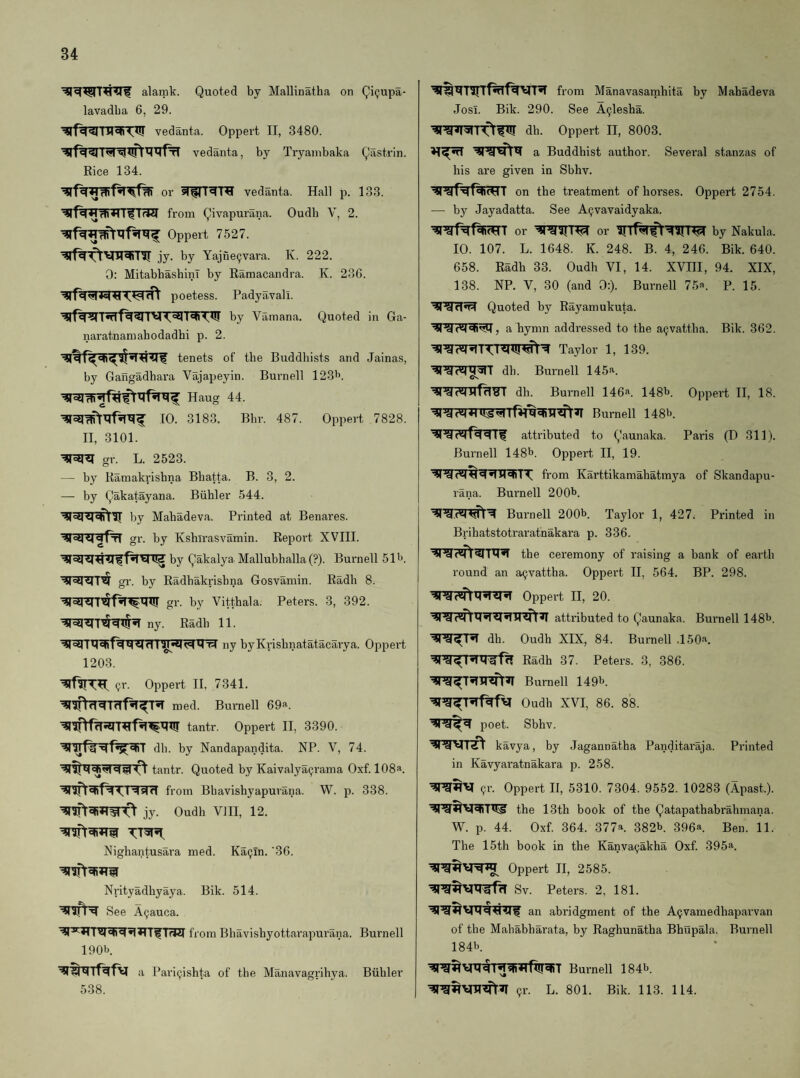 alamk. Quoted by Mallinatha on Qi(jupa- lavadba 6, 29. vedanta. Oppert II, 3480. vedanta, by Tryambaka Qastrin. Rice 134. or vedanta. Hall p. 133. from Qivapurana. Oudb V, 2. Oppert 7527. jy. by Yajne^vara. K. 222. 0: MitabbashinT by Ramacandra. K. 23G. poetess. Padyavah. by Vamana. Quoted in Ga- naratnamabodadbi p. 2. tenets of tbe Buddliists and Jainas, by Gangadhai'a Vajapeyin. Burnell 12311. Haug 44. 10. 3183. Bhr. 487. Oppert 7828. II, 3101. ’IRril gr. L. 2523. — by Karaakrisbna Bbatta. B. 3, 2. — by Qakatayana. Biihler 544. by Mabadeva. Printed at Benares, gr. ky Kshirasvamin. Report XVIII. by Qakalya. Mallubhalla (?). Burnell 511). gr. by Radbakrisbna Gosvamin. Radh 8. gr. by Vitthala. Peters. 3, 392. ny. Radb 11. ny byKrisbnatatacarya. Oppert 1203. <?r. Oppert II, 7341. med. Burnell 69^. tantr. Oppert II, 3390. dll. by Nandapandita. NP. V, 74. tantr. Quoted by Kaivalya^rama Oxf. 108a. from Bbavishyapurana. jy. Oudb VIII, 12. W. p. 338. Nighantusara med. Ka9ln. '30. Nrityadhyaya. Bik. 514. See Aijauca. from Bhavisbyottarapurana. Burnell 190b. a Bari^ishta of the Manavagrihya. Buhler 538. from Manavasamhita by Mabadeva Josl. Bik. 290. See A^lesha. dh. Oppert II, 8003. a Buddhist author. Several stanzas of his are given in Sbhv. on the treatment of horses. Oppert 2754. — by Jayadatta. See A^vavaidyaka. or or by Nakula. 10. 107. L. 1648. K. 248. B. 4, 246. Bik. 640. 658. Radh 33. Oudb VI, 14. XVIII, 94. XIX, 138. NP. V, 30 (and 0:). Burnell 75«. P. 15. Quoted by Rayamukuta. a hymn addressed to the acjvattba. Bik. 362. Taylor 1, 139. db. Burnell 145^. db. Burnell 146®. 148b. Oppert II, 18. Burnell 148b. attributed to Qaunaka. Paris (D 311). Burnell 148b. Oppert II, 19. from Karttikamahatmya of Skandapu- rana. Burnell 200b. tstj^ Burnell 200b. Taylor 1, 427. Printed in Brihatstotraratnakara p. 336. the ceremony of raising a bank of earth round an a^vattha. Oppert II, 564. BP. 298. Oppert II, 20. attributed to Qaunaka. Bui'nell 148b. dh. Oudb XIX, 84. Burnell .150^. Radh 37. Peters. 3, 386. Burnell 149b. Oudh XVI, 86. 88. poet. Sbhv. kavya, by Jagannatha Panditaraja. Printed in Kavyaratnakara p. 258. 9r. Oppert II, 5310. 7304. 9552. 10283 (Apast.). the 13th book of the Qatapathabrahmana. W. p. 44. Oxf. 364. 377a. 382b. 396a. Ben. 11. The 15th book in the Kanva9akha Oxf. 395a. Oppert II, 2585. Sv. Peters. 2, 181. an abridgment of the A9vamedhaparvan of the Mahabharata, by Raghunatha Bhupala. Burnell 184b Burnell 184b. ,jr. L. 801. Bik. 113. 114.