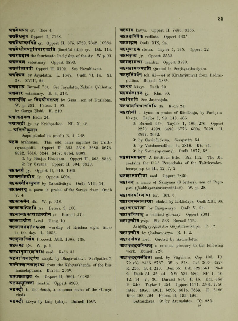 <,u'. Rice 4. Oppert II, 7168. ^r. Oppert II, 375. 5722. 7342. 10284. (fanciful title) (jr. Bik. 114. the fourteenth Fari(;ishto of the Av. W. p. 90. veterinaiy. Oppert 5893. Oppert II, 3102. See Hayalilavatl. by Jayadatta. L. 1647. Oudh VI, 14. XI, 38. XVIII, 94. Burnell 7 5a. See Jayadatta, Nakula, ^alihotra. veterinary. B. 4, 216. or by Gana, son of Durlabha. W. p. 291. Peters. 1, 95. — by Garga Rishi. K. 210. Radh 24. jy. by Knsbnadasa. NP. X, 48. + Samnipatakalika (ined.) B. 4, 248. brahniana. This odd name signifies the Taitti- riyasainhita. Oppeil II, 565. 2310. 2685. 5676. 6022. 7316. 8244. 8457. 8564. 8809. 0: by Bhatta Bhaskara. Oppert II, 503. 8556. 0: by Sayana. Oppert II, 504. 8810. jy. Oppert II, 910. 1945. jy. Oppert 5894. by Yavanacarya. Oudh VIII, 14. a poem in praise of the Sarayu river. Oudh V, 4. dh. W. p. 318. Av. Peters. 2, 188. ^r. Burnell 27i>. A^val. Haug 10. worship of Krishna eight times in the day. L. 2953. Proceed. ASB. 1865, 138. Rv. W. p. 9. w«rrg*o<u!r^f\i med. Radh 31. alaink. by Bhagavatkavi. Sucipattra 7. from the Kshetrakhanda of the Bra- hmandapurana. Burnell 203^. Sv. Oppert II, 9804. 10285. mantra. Oppert 4988. In the South, a common name of the Gitago- vinda. kavya by king (^ahaji. Burnell 156^. kavya. Oppert II, 7483. 9136. Vedanta. Oppert 4635. Oudh XIX, 24. ■418^^18^ stotra. Taylor 1, 145. Oppert 22. jy. Oppert 3552. mantra. Oppert 3580. Quoted in Smrityarthasagara. (ch. 41—44 of Kiratarjuniya) from Padma- purilna. Bm-nell ISS^J. kavya. Radh 20. ^rS^^niTfT^ jy. Khn. 90. See Jatapatala. dh. Radh 24. a hymn in praise of Ramanuja, by Para9ara- bhatta. Taylor 1, 99. 148. 466. 0: Burnell 96a. Taylor 1, 109. 276. Oppert 2273. 4989. 5490. 5775. 6304. 7829. 11, 3597. 3962. 0: by Govindacarya. Sucipattra 54. 0: by Vaisbnavadasa. L. 2816. Kh. 71. 0: by Saumyopayantri. Oudh 1877, 52. A fictitious title. Bik. 112. The Ms. contains the third Prapathaka of the Taittiriyabra- hmana up to III, 12, 7, 2. med. Oppert 7830. a name of Narayana (8 letters), son of Pa^u- pati (Qankhayanasutrapaddhati). W. p. 28. Rv. Brl. 6. bhakti, by Lokacarya. Oudh XIII, 98. by Rangacarya. Oudh V, 24. 118 a medical glossary. Oppert 7831. yoga. Bik. 566. Burnell 1121j. Ashtangayoga^astre Gayatrisarnkalpa. P. 12. by Qankaracarya. B. 4, 2. med. Quoted by Arunadatta. ny a medical glossary to the following work. Burnell 72l>. med. by Vagbhata. Cop. 103. 10. 72 (fr). 2455. 2787. W. p. 278. 0.\f. 303a. ;3.57a. K. 210. B. 4, 216. Ben. 65. Bik. 629. 661. Pheh 2. Radh 31. 32. 44. NW. 584. 586. NP. I, 10. 12. 14. V, 30. Burnell 65a. p. 15, phr. 363. H. 340. Taylor 1, 254. Oppert 1171. 2561. 2756. 3946. 4050. 4051. 5896. 6616. 7833. II, 6196. Rice 292. 294. Peters. II. 195. 196. Sutrasthana. 0: by Arunadatta. 10. 985.