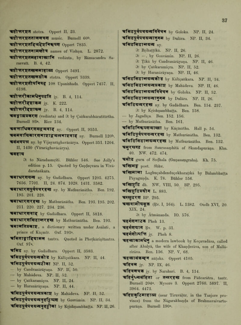 stotra. Oppert II, 23. music. Burnell 60b. Oppert 7835. ^r^TTT?TrT*T'W^t'^ names of Vishnu. L. 2872. M I<W iPi vediinta, by Rilmacandra Sa- rasvati. B. 4, 42. Oppert 5491. stotra. Oppert 5339. 108 Upanishads. Oppert 7457. 11, 6198. ]y. B. 4, 114. jy. K. 222. (vedanta) and 0: by ^'ankarabharatitirtha. Burnell 93*. Rice 134. <UI*1 ini IS(=il^cj.1751^(1^ ,iy. Burnell 120b. ny. by Vijayaragliavacarya. Oppert 351. 1204. II, 1430 (Viraraghavacarya). 0: to Naradasmriti. Buhler 546. See Jolly’s edition p. 15. Quoted by Candeyvara in Viva- daratnakara. ny. by Gadadhara. Oppert 1205. 4275. 7656. 7701. II, 24. 874. 1028. 1431. 3582. ny. by Mathuranatba. Ben. 192. 195. 201. 228. by Mathm-anatha. Ben. 193. 195. 202. 211. 220. 227. 234. 236. by Gadadhara. Oppert II, 5818. ■^i^iTrTwf^rrnfn:?^ by Mathuranatba. Ben. 193. , a dictionary written under Asalati, a prince of Ka^mlr. Oxf. 193«. tautra. Quoted in PhetkarinTtantra. Oxf. 97a. ny. by Gadadhara. Oppei’t II, 3583. j ^*5M^stft'S by KalT9ankara. NP. II, 44. NP. II, 52. — by Candranarayana. NP. II, 50. — by Mahadeva. NP. II, 52. ? — by Qankarami^ra. NP. II, 24. — by Haranarayana. NP. II, 44. | n^Tir by Mahadeva. NP. II, 52. ^ by Gosvamin. NP. II, 34. j by Krishnambhatta. NP. II, 26. j by Goloka. NP. II, 24. by Dulara. NP. II, 34. ny. 0: Bjihattika. NP. II, 26. 0: —, by Gosvamin. NP. II, 26. 0: Tikii by Candranarayana. NP. II, 46. 0: by (,!ankarami9ra. NP. II, 52. 0: by Haranarayana. NP. II, 46. by Kali9arikara. NP. II, 34. by Mahadeva. NP. II, 46. by Goloka. NP. II, 52. by Dulara. NP. II, 26. ny. by Gadadhara. Ben. 154. 237. 0: by Krishnambhatta. Ben. 158. — by Jagadl9a. Ben. 152. 156. — by Mathuranatba. Ben. 161. ^if^fWBirarrwr by Ka9inatha. Hall p. 54. by Mathuranatba. Ben. 132. by Mathuranatba. Ben. 132. fi-om Saurasatnhita of Skandapurana. Klin. 40. NW. 472. 474. guru of Sodhala (Gunasanigraha). Kh. 75. poet. Sbhv. Laghu9abdendu9ekharatika by Balambhatta Payagunda. K. 78. Buhler 556. dh. NW. VIII, 50. BP. 295. L. 883. BP. 295. (Rv. I, 164). L. 1382. Oudh XVI, 20. XIX, 24. 0: by Atmananda. 10. 576. Pheh 13. Rv. p. 31. jy. Pheh 8. a modem lawbook by Ke9avadasa, called after Ahalya, the wife of Khanderava, son of Malla- rirava. Ben. 136. NP. V, 68. nataka. Oppert 4105. jy. NP. IX, 46. jy. by Narahari. B. 4, 114. or from Pancaratra, tantr. Burnell 204^. Mysore 3. Oppert 2760. 5897. II, 3964. 4473. (near Tinivalur, in the Tanjore pro¬ vince) from the Nagarakhanda of Brahmavaivarta- purana. Burnell 190^^.