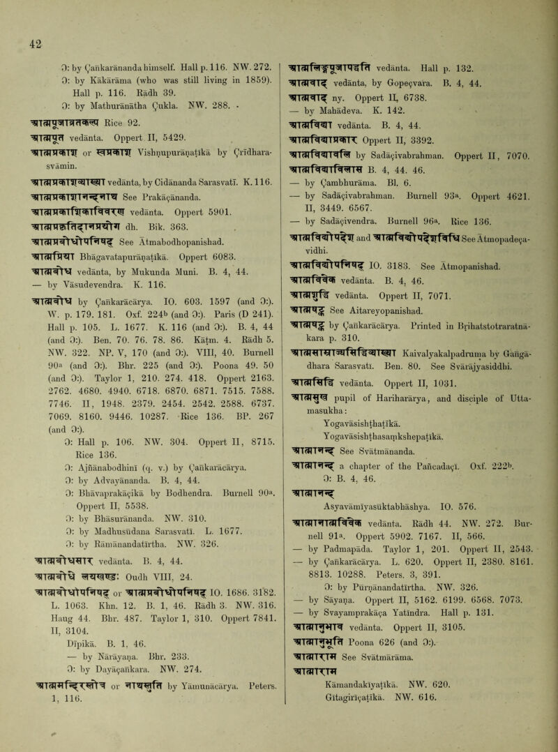 0: by yankarananda himself. Hall p. 116. NW. 272. 0: by Kakarama (who was still living in 1859). Hall p. 116. Eadh 39. 0: by Mathuranatha Qukla. FW. 288. • Rice 92. Os Vedanta. Oppert H, 5429. OI’ Vishnupuranatlka by Qrldhara- svamin. I^T vedanta,by Cidananda Sarasvatl. K. 116. See Praka^ananda. vedanta. Oppert 5901. dh. Bik. 363. See Atmabodhopanishad. Bhagavatapuranatika. Oppert 6083. vedanta, by Mukunda Muni. B. 4, 44. — by Vasudevendra. K. 116. by gankaracarya. 10. 603. 1597 (and 0:). W. p. 179. 181. Oxf. 224b (and 0:). Paris (D 241). Hall p. 105. L. 1677. K. 116 (and 0:). B. 4, 44 (and 0:). Ben. 70. 76. 78. 86. Katm. 4. Eadh 5. NW. 322. NP. V, 170 (and 0:). VIH, 40. Burnell 90a (and 0:). Bhr. 225 (and 0:). Poona 49. 50 (and 0:). Taylor 1, 210. 274. 418. Oppert 2163. 2762. 4680. 4940. 6718. 6870. 6871. 7515. 7588. 7746. II, 1948. 2379. 2454. 2542. 2588. 6737. 7069. 8160. 9446. 10287. -Rice 136. BP. 267 (and 0:). 0: Hall p. 106. NW. 304. Oppert II, 8715. Rice 136. 0: Ajnanabodhini (q. v.) by gankaracarya. 0: by Advayananda. B. 4, 44. 0: Bhavapraka^ika by Bodhendra. Burnell 90a. Oppert H, 5538. 0: by Bhasurananda. NW. 310. 0: by Madhusudana Sarasvati. L. 1677. 0: by Ramanandatirtha. NW. 326. vedanta. B. 4, 44. Oudh VIII, 24. or 10. 1686. 3182. L. 1063. Khn. 12. B. 1, 46. Eadh 3. NW. 316. Haug 44. Bhr. 487. Taylor 1, 310. Oppert 7841. 11, 3104. Dlpika. B. 1, 46. — by Narayana. Bhr. 233. 0: by Daya9ankara. NW. 274. or by Yamunacarya. Peters. 1, 116. vedanta. Hall p. 132. vedanta, by Gope9vara. B. 4, 44. ny. Oppert II, 6738. — by Mahadeva. K. 142. vedanta. B. 4, 44. Oppert II, 3392. by Sada9ivabrahnian. OjDpert II, 7070. B. 4, 44. 46. — by gambhurama. Bl. 6. — by Sada9ivabrahman. Burnell 93a. Oppert 4621. II, 3449. 6567. — by Sada9ivendra. Burnell 96a. ^ice 136. and See Atmopade9a- vidhi. 10. 3183. See Atmopanishad. vedanta. B. 4, 46. vedanta. Oppert II, 7071. See Aitareyopanishad. by gaiikaracarya. Printed in Brihatstotraratna- kara p. 310. ^I <sttT Kaivalyakalpadruma by Oanga- dhara Sarasvati. Ben. 80. See Svarajyasiddhi. vedanta. Oppert II, 1031. pupil of Harihararya, and disciple of Utta- masukha: YogavasishthatTka. Yogavasishthasaipkshepatika. See Svatinananda. a chapter of the Pancada9i. Oxf. 222b. 0: B. 4, 46. Asyavamlyasuktabbasliya. 10. 576. vedanta. Radh 44. NW. 272. Bur¬ nell 91“. Oppert 5902. 7167. II, 566. — by Padmapada. Taylor 1, 201. Oppert II, 2543. — by gankaracarya. L. 620. Oppert II, 2380. 8161. 8813. 10288. Peters. 3, 391. 0: by Purnanandatirtha. NW. 326. — by Sayana. Oppert II, 5162. 6199. 6568. 7073. — by Svayampraka9a Yatindra. Hall p. 131. vedanta. Oppert H, 3105. Poona 626 (and 0:). ^T(JTTX[T^ See Svatmarama. Kamandaklyatika. NW. 620. Gitagiri9atTka,. NW. 616.