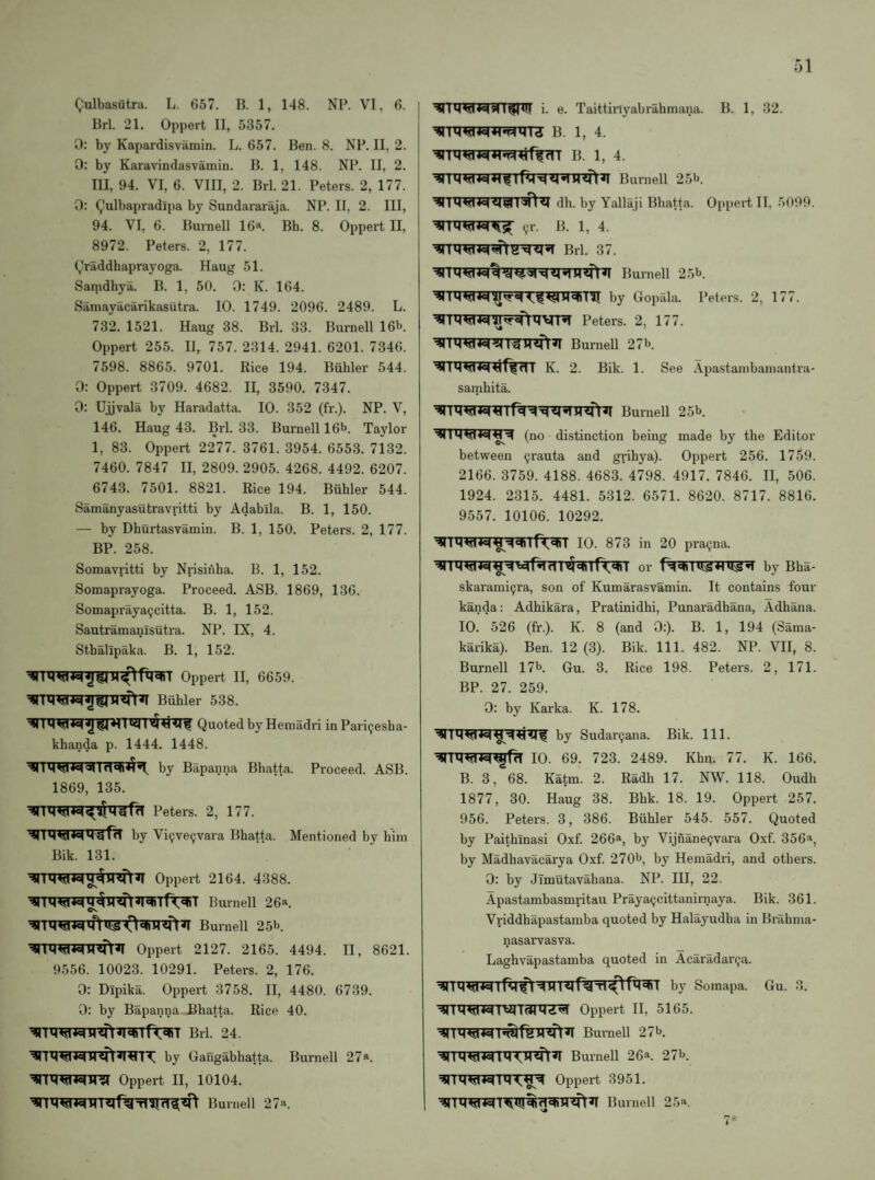 Qulbasutra. L. 657. B. 1, 148. NP. VI, 6. Brl. 21. Oppert II, 5357. 0: by Kapardisvamin. L. 657. Ben. 8. NP. II, 2. 0: by Karavindasvamin. B. 1, 148. NP. II, 2. Ill, 94. VI, 6. VIII, 2. Brl. 21. Peters. 2, 177. 0: (,,'ulbapradipa by Sundararaja. NP. II, 2. Ill, 94. VI, 6. Burnell 16*. Bh. 8. Oppert II, 8972. Peters. 2, 177. (,Iraddhaprayoga. Haug 51. Satndhya. B. 1, 50. 0: K. 164. Samayacarikasutra. 10. 1749. 2096. 2489. L. 732. 1521. Haug 38. Brl. 33. Burnell 16b. Oppert 255. II, 757. 2314. 2941. 6201. 7346. 7598. 8865. 9701. Rice 194. Buhler 544. 0: Oppert 3709. 4682. II, 3590. 7347. 0; Ujjvala by Haradatta. 10. 352 (fr.). NP. V, 146. Haug 43. Brl. 33. Bui'nell 16b. Taylor 1, 83. Oppert 2277. 3761. 3954. 6553. 7132. 7460. 7847 II, 2809. 2905. 4268. 4492. 6207. 6743. 7501. 8821. Rice 194. Buhler 544. Samanyasutravritti by Adablla. B. 1, 150. — by Dhurtasvamin. B. 1, 150. Peters. 2, 177. BP. 258. Somavritti by Nrisiiiha. B. 1, 152. Somaprayoga. Proceed. ASB. 1869, 136. Somapraya9citta. B. 1, 152. Sautramanisutra. NP. IX, 4. Stbalipaka. B. 1, 152. Oppert II, 6659. Buhler 538. Quoted by Heniadri in Pari(;esha- khanda p. 1444. 1448. by Bapanna Bbatta. Proceed. ASB. 1869, 135. Peters. 2, 177. by Vi9ve9vara Bbatta. Mentioned by him Bik. 131. Oppert 2164. 4388. Burnell 26a. Burnell 25b. Oppert 2127. 2165. 4494. II, 8621. 9556. 10023. 10291. Peters. 2, 176. 0: Dipika. Oppert 3758. II, 4480. 6739. 0: by Bapanna Bbatta. Rice 40. ^TWl^Tnfrwrft^T Brl. 24. by Gangabhatta. Burnell 27*. Oppert II, 10104. Burnell 27a. •^1 i. e. Taittiriyabrahmana. B. 1, 32. B. 1, 4. B. 1, 4. Burnell 25b. dh. by Yallaji Bbatta. Oppert II. .5099. 9r. B. 1, 4. Brl. 37. by Gopfila. Peters. 2, 177. Peters. 2, 177. Burnell 27 b. K. 2. Bik. 1. See Apastainbainantra- samhita. Burnell 25b. Ov between (no distinction being 9rauta and grihya). made by the Editor Oppert 256. 1759. 2166. 3759. 4188. 4683. 4798. 4917. 7846. II, 506. 1924. 2315. 4481. 5312. 6571. 8620. 8717. 8816. 9557. 10106. 10292. 10. 873 in 20 pra9na. or by Bha- skarami9ra, son of Kumarasvamin. It contains four kanda: Adhikara, Pratinidhi, Punaradhana, Adhana. 10. 526 (fr.). K. 8 (and 0:). B. 1, 194 (Sama- kaiika). Ben. 12 (3). Bik. 111. 482. NP. VII, 8. Burnell 17b. Gu. 3. Rice 198. Peters. 2, 171. BP. 27. 259. 0: by Karka. K. 178. by Sudar9ana. Bik. 111. 10. 69. 723. 2489. Khn. 77. K. 166. B. 3, 68. Katm. 2. Radh 17. NW. 118. Oudh 1877, 30. Haug 38. Bhk. 18. 19. Oppert 257. 956. Peters. 3, 386. Buhler 545. 557. Quoted by Paithinasi Oxf. 266®, by Vijnane9vara Oxf. 356^, by Madhavacarya Oxf. 270b, by Hemadri, and others. 0: by Jimutavahana. NP. Ill, 22. Apastambasmritau Praya9cittanirnaya. Bik. 361. Vriddhapastamba quoted by Halayudba in Bi'abma- nasarvasva. Laghvapastamba quoted in Acaradar9a. -4 HI« Pa Ti by Somapa. Gu. 3. ^TW^TVHaitlZ^ Oppert H, 5165. Buniell 27 b. Burnell 26*. 27b. Oppert 3951. Burnell 25«.