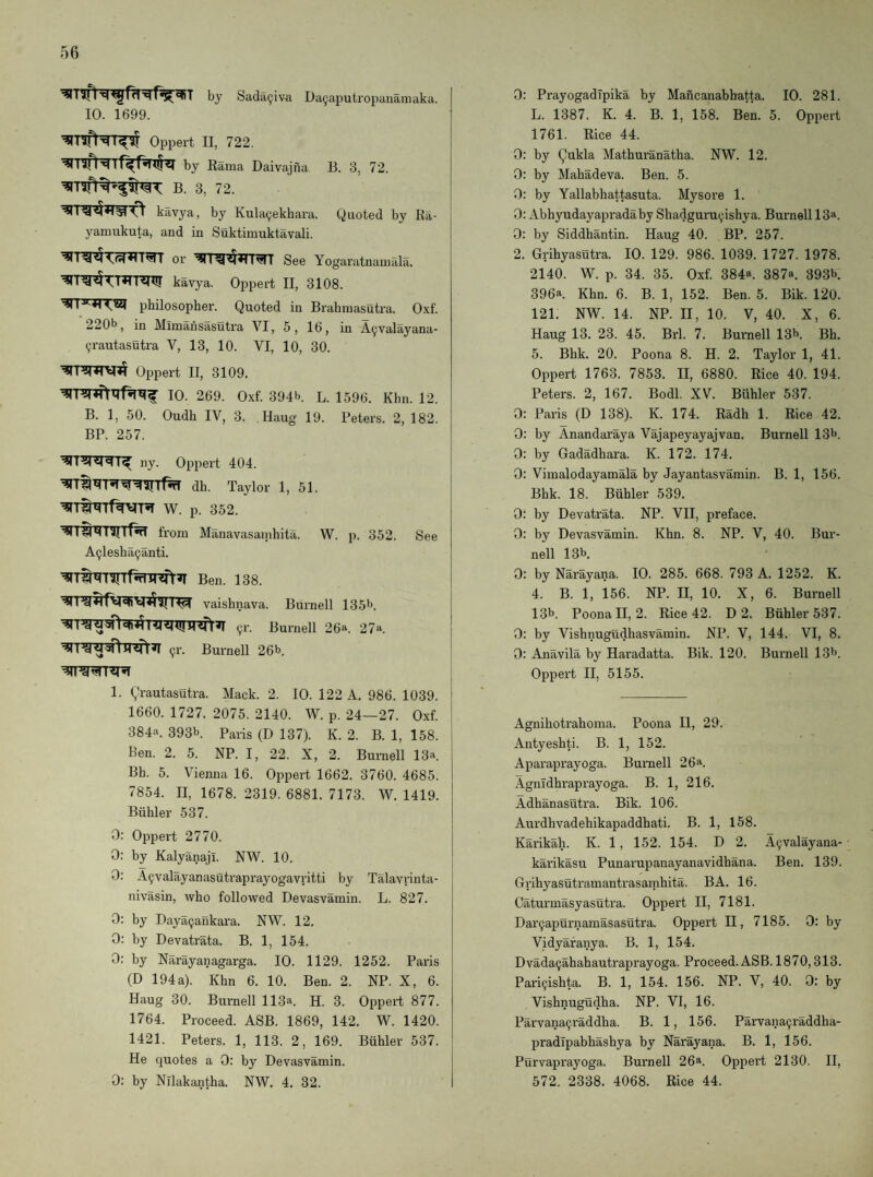 ^lifl'qcgfn'qr^^T by Sada^iva Da9aputropanamaka. 10. 1699. ’?rnfNT^ Oppert II, 722. by Rama Daivajna B. 3, 72. B. 3, 72. kavya, by Kula9ekhara. Quoted by Ra- yamukuta, and in Suktimuktavali. or See Yogaratnaniala. ’^ITg^TT^T-Rmr kavya. Oppert II, 3108. philosopher. Quoted in Brahmasutra. Oxf. 220b, in Mimansasutra VI, 5, 16, in A9valayana- 9rautasutra V, 13, 10. VI, 10, 30. Oppert II, 3109. 10. 269. Oxf. 394b. L. 1596. Khn. 12. B. 1, 50. Oudh IV, 3. Haug 19. Peters. 2, 182. BP. 257. ny. Oppert 404. dh. Taylor 1, 51. W. p. 352. from Manavasamhita. W. p. 352. See A9lesha9anti. ^T^^^rrf%irsfr^ Ben. 138. Ifj!^ vaishnava. Burnell 135b. 91’. Burnell 26a. 27a. 91-. Burnell 26b. 1. Qrautasutra. Mack. 2. 10. 122 A. 986. 1039. 1660. 1727. 2075. 2140. W. p. 24—27. Oxf. 384a. 393b. Paris (D 137). K. 2. B. 1, 158. Ben. 2. 5. NP. I, 22. X, 2. Burnell 13a. Bh. 5. Vienna 16. Oppert 1662. 3760. 4685. 7854. II, 1678. 2319. 6881. 7173. W. 1419. Biihler 537. 0: Oppert 2770. 0: by Kalyanajl. NW. 10. 0: A9valayanasutraprayogavritti by Talavrinta- nivasin, who followed Devasvamin. L. 827. 0: by Daya9ankara. NW. 12. 0: by Devatrata. B. 1, 154. 0: by Narayanagarga. 10. 1129. 1252. Paris (D 194a). Khn 6. 10. Ben. 2. NP. X, 6. Haug 30. Burnell 113a. H. 3. Oppert 877. 1764. Proceed. ASB. 1869, 142. W. 1420. 1421. Peters. 1, 113. 2, 169. Buhler 537. He quotes a 0; by Devasvamin. 0: by Nllakantha. NW, 4. 32. 0: Prayogadipika by Mancanabhatta. 10. 281. L. 1387. K. 4. B. 1, 158. Ben. 5. Oppert 1761. Rice 44. 0: by Qukla Mathuranatha. NW. 12. 0: by Mahadeva. Ben. 5. 0: by Yallabhattasuta. Mysore 1. 0: Abhyudayapradaby Shadguru9ishya. Burnell 13a. 0: by Siddhantin. Haug 40. BP. 257. 2. Grihyasutra. 10. 129. 986. 1039. 1727. 1978. 2140. W. p. 34. 35. Oxf. 384a. 387a. 393b. 396a Khn. 6. B. 1, 152. Ben. 5. Bik. 120. 121. NW. 14. NP. II, 10. V, 40. X, 6. Haug 13. 23. 45. Brl. 7. Burnell 13b. Bh. 5. Bhk. 20. Poona 8. H. 2. Taylor 1, 41. Oppert 1763. 7853. II, 6880. Rice 40. 194. Peters. 2, 167. Bodl. XV. Buhler 537. 0: Paris (D 138). K. 174. Radh 1. Rice 42. 0: by Anandaraya Vajapeyayajvan. Burnell 13b. 0: by Gadadhara. K. 172. 174. 0: Vimalodayamala by Jayantasvamin. B. 1, 156. Bhk. 18. Buhler 539. 0: by Devatrata. NP. VII, preface. 0: by Devasvamin. Khn. 8. NP. V, 40. Bur¬ nell 13b 0: by Narayana. 10. 285. 668. 793 A. 1252. K. 4. B. 1, 156. NP. II, 10. X, 6. Burnell 13b. Poona II, 2. Rice 42. D 2. Buhler 537. 0: by Vishnugudhasvamin. NP. V, 144. VI, 8. 0: Anavila by Haradatta. Bik. 120. Burnell 13b. Oppert II, 5155. Agnihotrahoma. Poona II, 29. Antyeshti. B. 1, 152. Aparaprayoga. Burnell 261^. AgnTdhraprayoga. B. 1, 216. Adhanasutra. Bik. 106. Aurdhvadehikapaddhati. B. 1, 158. Karikah. K. 1, 152. 154. D 2. A9valayana- karikasu Punarupanayanavidhana. Ben. 139. Grihyasutramantrasamhita. BA. 16. Caturmasyasutra. Oppert II, 7181. Dar9apurnamasasutra. Oppert II, 7185. 0: by Vidyafanya. B. 1, 154. Dvada9ahahautraprayoga. Proceed. ASB. 1870,313. Pari9ishta. B. 1, 154. 156. NP. V, 40. 0: by Vishnugudha. NP. VI, 16. Parvana9raddha. B. 1, 156. Parvana9raddha- pradTpabhashya by Narayana. B. 1, 156. Purvaprayoga. Burnell 26a. Oppert 2130. II, 572. 2338. 4068. Rice 44.