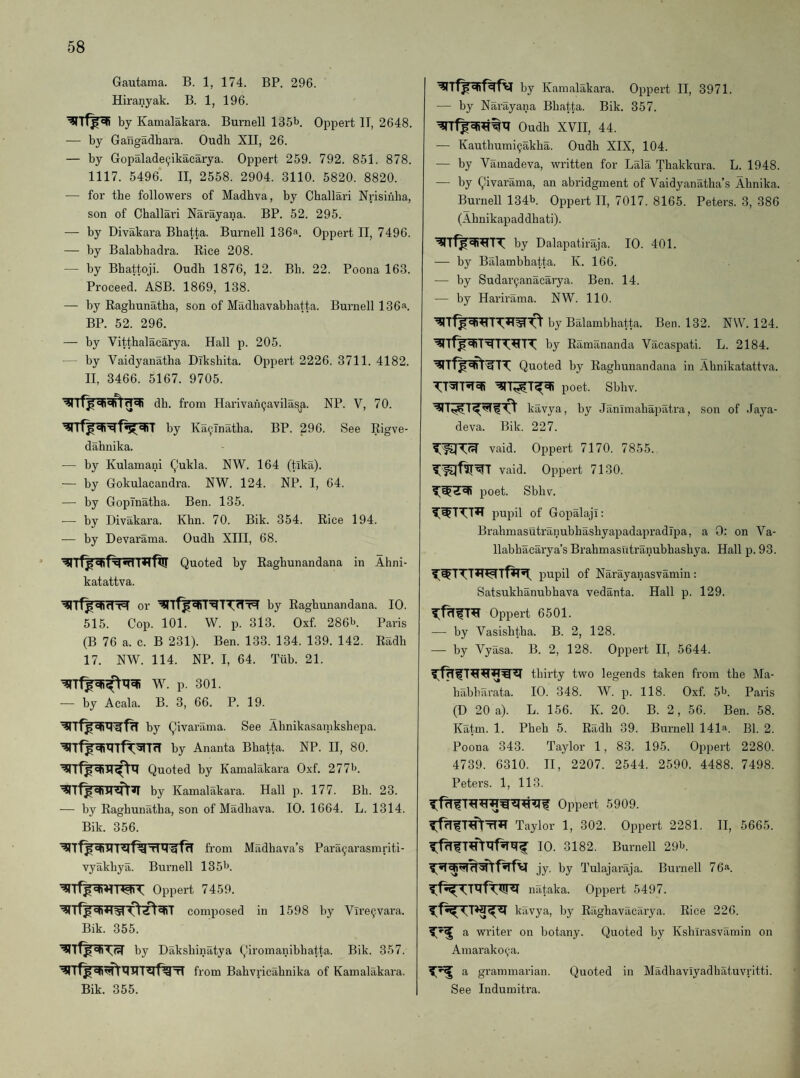 Gautama. B. 1, 174. BP. 296. Hiranyak. B. 1, 196. by Kamalakara. Burnell 135b. Oppert II, 2648. — by Gangadhara. Oudb XII, 26. — by Gopalade9ikacarya. Oppert 259. 792. 851. 878. 1117. 5496. II, 2558. 2904. 3110. 5820. 8820. — for tbe followers of Madhva, by Cballari Nrisinha, son of Cballari Narayana. BP. 52. 295. — by Divakara Bbatta. Burnell 136a. Oppert II, 7496. — by Balabhadra. Rice 208. — by Bbattoji. Oudb 1876, 12. Bb. 22. Poona 163. Proceed. ASB. 1869, 138. — by Eagbunatba, son of Madbavabbatta. Burnell 136a. BP. 52. 296. — by Vittbalacarya. Hall p. 205. by Vaidyanatba Diksbita. Oppert 2226. 3711. 4182. II, 3466. 5167. 9705. db. from Harivaii^avilasa. NP. V, 70. I by Ka9Tnatba. BP. 296. See Rigve- dabnika. — by Kulamani (^ukla. NW. 164 (tika). — by Gokulacandra. NW. 124. NP. I, 64. — by Gopinatba. Ben. 135. — by Divakara. Khn. 70. Bik. 354. Rice 194. — by Devarama. Oudb XIII, 68. Quoted by Ragbunandana in Abni- katattva. by Ragbunandana. 10. 515. Cop. 101. W. p. 313. Oxf. 286b. Paris (B 76 a. c. B 231). Ben. 133. 134. 139. 142. Radb 17. NW. 114. NP. I, 64. Tiib. 21. W. p. 301. — by Acala. B. 3, 66. P. 19. by Qivarama. See Abnikasamksbepa. by Ananta Bbatta. NP. II, 80. Quoted by Kamalakara Oxf. 277b. by Kamalakara. Hall p. 177. Bb. 23. — by Ragbunatba, son of Madbava. 10. 1664. L. 1314. Bik. 356. from Madbava’s Para9arasmriti- vyakbya. Burnell 135b. Oppert 7459. composed in 1598 by Vire9vara. Bik. 355. by Daksbinatya Qiromanibbatta. Bik. 357. from Babvricabnika of Kamalakara. Bik. 355. by Kamalakara. Oppert II, 3971. — by Narayana Bbatta. Bik. 357. Oudb XVH, 44. — Kautbumi9akba. Oudb XIX, 104. — by Vamadeva, written for Lala Tbakkura. L. 1948. — by Qivarama, an abridgment of Vaidyanatba’s Abnika. Burnell 134b Oppert II, 7017. 8165. Peters. 3, 386 (Abnikapad dbati). by Dalapatiraja. 10. 401. — by Balambbatta. K. 166. — by Sudar9anacarya. Ben. 14. — by Harirama. NW. 110. by Balambbatta. Ben. 132. NW. 124. by Ramananda Vacaspati. L. 2184. Quoted by Ragbunandana in Abnikatattva. poet. Sbbv. kavya, by Janunabapatra, son of .Taya- deva. Bik. 227. vaid. Oppert 7170. 7855. vaid. Oppert 7130. poet. Sbbv. pupil of Gopalaji: BrabmasutranubbasbyapadapradTpa, a 0: on Va- llabbacarya’s Brabmasutranubbasbya. Hall p. 93. pupil of Narayanasvamin: Satsukbanubbava vedanta. Hall p. 129. Oppert 6501. — by Vasisbtba. B. 2, 128. — by Vyasa. B. 2, 128. Oppert II, 5644. thirty two legends taken from tbe Ma- babbarata. 10. 348. W. p. 118. Oxf. 5^. Paris (D 20 a). L. 156. K. 20. B. 2, 56. Ben. 58. Katm. 1. Pbeb 5. Radb 39. Burnell 141a. BP 2. Poona 343. Taylor 1, 83. 195. Oppert 2280. 4739. 6310. II, 2207. 2544. 2590. 4488. 7498. Peters. 1, 113. Oppert 5909. Taylor 1, 302. Oppert 2281. II, 5665. 10. 3182. Burnell 291*. jy. by Tulajaraja. Burnell 76a. nataka. Oppert 5497. kavya, by Ragbavacarya. Rice 226. a writer on botany. Quoted by Ksbirasvamin on Amarako9a. a grammarian. Quoted in Madbavlyadbatuvritti. See Indumiti'a.