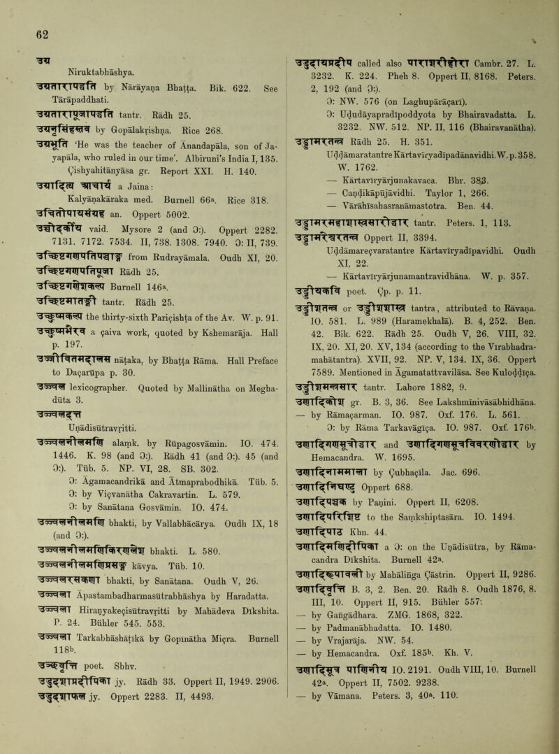 Niruktabhashya. by Narayana Bhatta. Bik. 622. See Tarajjaddhati. tantr. Radh 25. by Gopalakrishna. Rice 268. teacher of Anandapala, son of Ja- yapala, who ruled in our time’. Albiruni’s India 1,135. ^ishyahitanyasa gr. Report XXI. H. 140. Wlf^ a Jaina: Kalyanakaraka raed. Burnell 66a. Rice 318. an. Oppert 5002. vaid. Mysore 2 (and 0:). Oppert 2282. 7131. 7172. 7534. 11,738.1308. 7940. 0:11,739. fi'om Rudrayamala. Oudh XI, 20. Burnell 146*. tantr. Radh 25. the thirty-sixth Pari^ishta of the Av. W. p. 91. a 9aiva work, quoted by Ksheinaraja. Hall p. 197. nataka, by Bhatta Rama. Hall Preface to Da^arupa p. 30. lexicographer. Quoted by Mallinatha on Megha- duta 3. Unadisutravritti. alamk. by Rupagosvamin. 10. 474. 1446. K. 98 (and 0:). Radh 41 (and 0:). 45 (and 0:). Tub. 5. NP. VI, 28. SB. 302. 0: Agamacandrika and Atmaprabodhika. Tiib. 5. 0: by Vi^vanatha Cakravartin. L. 579. 0: by Sanatana Gosvamin. 10. 474. bhakti, by Vallabhacarya. Oudh IX, 18 (and 0:). bhakti. L. 580. kavya. Tiib. 10. bhakti, by Sanatana. Oudh V, 26. Apastambadharmasutrabhashya by Haradatta. Hiranyake^isutravritti by Mahadeva Dikshita. P. 24. Biihler 545. 553. Tarkabhashatika by Gopinatha Mi^ra. Burnell 118b. poet. Sbhv. jy. Radh 33. Oppert II, 1949. 2906. mi’s! jy. Oppert 2283. II, 4493. called also Cambr. 27. L. 3232. K. 224. Pheh 8. Oppert H, 8168. Peters. 2, 192 (and 0:). 0: NW. 576 (on Laghupara(jari). 0: Ududayapradipoddyota by Bhairavadatta. L. 3232. NW. 512. NP. H, 116 (Bhairavanatha). Radh 25. H. 351. Udd amaratantre Kartaviryadipadanavidhi. W. p. 3 5 8. W. 1762. — Kartaviryarjunakavaca. Bhr. 383. — Candikapujavidhi. Taylor 1, 266. — VarahTsahasranamastotra. Ben. 44. tantr. Peters. 1, 113. Oppert II, 3394. Uddamare9varatantre Kartaviryadipavidhi. Oudh XI, 22. — Kartaviryarjunamantravidhana. W. p. 357. poet. gp. p. 11. or tantra, attributed to Ravana. 10. 581. L. 989 (Haramekhala). B. 4, 252. Ben. 42. Bik. 622. Radh 25. Oudh V, 26. VHI, 32. IX, 20. XI, 20. XV, 134 (according to the Virabhadi'a- mahatantra). XVH, 92. NP. V, 134. IX, 36. Oppert 7589. Mentioned in Agamatattvavilasa. See Kuloddl^a. tantr. Lahore 1882, 9. gr. B. 3, 36. See Lakshminivasabhidhana. — by Rama9arman. 10. 987. Oxf. 176. L. 561. 0: by Rama Tarkavagi9a. 10. 987. Oxf. 176b. and by Hemacandra. W. 1695. by gubha9ila. Jac. 696. Oppert 688. by Panini. Oppert H, 6208. to the Samkshiptasara. 10. 1494. Wrf^T3 Khn. 44. a 0: on the Unadisutra, by Raina- candra Dikshita. Burnell 42a. by Mahalinga gastrin. Oppert H, 9286. B. 3, 2. Ben. 20. Radh 8. Oudh 1876, 8. HI, *10. Oppert II, 915. Biihler 557: — by Gangadhara. ZMG. 1868, 322. — by Padmanabhadatta. 10. 1480. — by Vrajaraja. NW. 54. — by Hemacandra. Oxf. 185b. Kh. V. 10.2191. Oudh VHI, 10. Burnell 42a. Oppert II, 7502. 9238. — by Vamana. Peters. 3, 40a. HO.