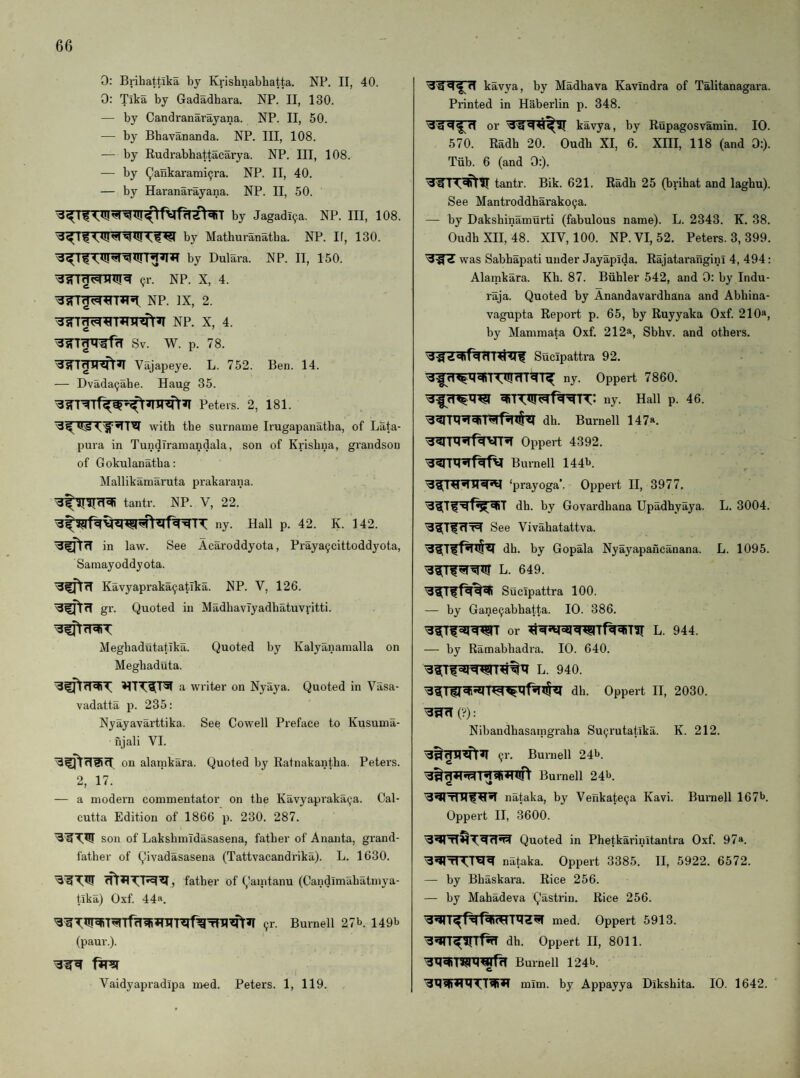 0: Brihattika by Krishnabbatta. NP. II, 40. 0: Tika by Gadadhara. NP. II, 130. — by Candranarayana. NP. II, 50. — by Bhavananda. NP. Ill, 108. — by Rudrabhattacarya. NP. Ill, 108. — by Qaukarami9ra. NP. II, 40. — by Haranarayana. NP. II, 50. by Jagadi9a. NP. Ill, 108. by Mathuranatba. NP. If, 130. by Dulara. NP. II, 150. 9r. NP. X, 4. NP. IX, 2. Sv. W. p. 78. Vajapeye. L. 752. — Dvada9abe. Haug 35. Peters. 2, Ben. 14. 181. with tbe surname Irugapanatba, of Lata- pura in TundTraraandala, son of Krishna, grandson of Gokulanatba: Mallikamaruta prakarana. tantr. NP. V, 22. ny. Hall p. 42. K. 142. in law. See Acaroddyota, Praya9cittoddyota, Samayoddyota. Kavyapraka9atlka. NP. V, 126. gr. Quoted in MadbavTyadbatuvfitti. Megbadutatlka. Quoted by Kalyanamalla on Megbaduta. a writer on Nyaya. Quoted in Vasa- vadatta p. 235: Nvayavarttika. See Cowell Preface to Kusuma- njali VI. on alarnkara. Quoted by Ratnakantba. Petex’S. 2, 17. — a modein commentator on tbe Kavyapi’aka9a. Cal¬ cutta Edition of 1866 p. 230. 287. son of Laksbmidasasena, father of Ananta, grand¬ father of Qivadasasena (Tattvacandi’ika). L. 1630. father of Qaintanu (Candimabatmya- tlka) Oxf. 44a. 9r. Burnell 27i>. 149b (paur.). Vaidyapi'adipa med. Peters. 1, 119. kavya, by Madhava Kavindra of Talitanagara. Printed in Haberlin p. 348. or kavya, by Rupagosvamin. 10. 570. Radh 20. Oudh XI, 6. XHI, 118 (and 0:). Tiib. 6 (and 0:). '3^ i tantr. Bik. 621. Radh 25 (brihat and laghu). See Mantroddharako9a. — by Dakshinamurti (fabulous name). L. 2343. K. 38. Oudh XII, 48. XIV, 100. NP.VI,52. Peters. 3, 399. was Sabbapati under Jayapida. Rajatai'angini 4, 494: Alarnkara. Kb. 87. Biihler 542, and 0: by Indu- raja. Quoted by Anandavardhana and Abbina- vagupta Report p. 65, by Ruyyaka Oxf. 210a, by Mammata Oxf. 212a, Sbbv. and others. Sucipatti'a 92. ny. Oppert 7860. ny. Hall p. 46. dh. Burnell 147a. Oppeii 4392. Burnell 144b. ‘prayoga’. Oppert II, 3977. dh. by Govardbana Upadhyaya. L. 3004. See Vivabatattva. dh. by Gopala Nyayapaixcanana. L. 1095. L. 649. Suclpattra 100. — by Gane9abhatta. 10. 386. or L. 944. — by Ramabhadra. 10. 640. L. 940. dh. Oppert II, 2030. (•?): Nibandhasaingraba Su9rutatika. K. 212. 9r. Burnell 24b. Burnell 24b. nataka, by Venkate9a Kavi. Bux’nell 167b. Oppei’t II, 3600. Quoted in Phetkariiiitantra Oxf. 97a. nataka. Oppert 3385. II, 5922. 6572. — by Bbaskara. Rice 256. — by Mahadeva Qasti’in. Rice 256. Oppert 5913. dh. Oppert II, 8011. Burnell 124b. mim. by Appayya Dikshita. 10. 1642.