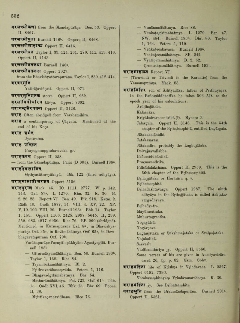 fi'om the Skandapurana. Ben. 53. Oppert II, 8467. Burnell 146b Oppert II, 8468. Oppert II, 6415. ^^^ftsTcT Taylor 1, 33. 124. 261. 270. 411. 413. 416. Oppert II, 4143. Burnell 146a. Oppert 2027. — from the Bhavishyottarapurana. Taylor 1,259.412. 414. Yatirajavih^ati. Oppert II, 971. stotra. Oppert II, 982. kavya. Oppert 7392. Oppert II, 3426. Often abridged from Varahamihira. a contemporary of Qa^vata. Mentioned at the end of his Ko9a. Jyotlratna. Prayogasamgrahaviveka gr. Oppert II, 238. — from the Skandapurana. Paris (D 305). Burnell 198^. Grihyasuti'avyakhya. Bik. 122 (third adhyaya). ^Tf^Hrr^TT-5llIfT Oppert 5156. Mack. 45. 10. 1111. 2777. W. p. 142. 143. Oxf. 57a. L. 1270. Khn. 32. K. 30. B. 2, 26. 28. Report VI. Ben. 49. Bik. 218. Katm. 2. Radh 40. Oudh 1877, 14. VIII, 4. XV, 22. NP. V, 10.102. VIII, 20. Burnell 193a. Bhk. 14. Taylor 1, 153. Oppert 1106. 2425. 2997. 5645. II, 239. 559. 983. 4917. 6950. Rice 76. BP. 260 (abridged). Mentioned in Kurmapurana Oxf. 8a, in Bhavishya- purana Oxf. 35a, in Revamahatmya Oxf. 65®, in Devl- bhagavatapurana Oxf. 79b. Varahapurane Pa^upalopakhyane Agastyagita. Bur¬ nell 193b. — Caturmasyamahatmya. Ben. 50. Burnell 193b. Taylor 1, 158. Rice 84. — Tryambakamahatmya. Bl. 2. — Prithvivarahasamvada. Peters. 1, 116. — Bhagavadgitamabatmya. Bhr. 54. — Mathuramahatmya. Pet. 723. Oxf. 61b. Tiib. 15. Oudh XVI, 46. Bhk. 15. Bhr. 69. Poona II, 36. — Mrittika^aucavidhana. Rice 76. — Vimanamahatmya. Rice 88. — Venkatagirimahatmya. L. 1279. Ben. 47. NW. 484. Burnell 193b. Bhr. 80. Taylor 1, 164. Peters. 1, 119. — Venkate9akavaca. Burnell 198®. — Venkate^amahatmya. SB. 242. — Vyatipatamahatmya. B. 2, 52. — Q^i’^iishnamahatmya. Burnell 193b. ^TfTTTfTrW Report VI. — (Tiruvindi or Trivindi in the Karnatic) from the Vamanapurana. Mack. 83. son of Adityadasa, father of Prithuya^as. In the Pancasiddhantika he takes 506 AD. as the epoch year of his calculations: Arudhajataka. Kalacakra. Kriyakairavacandrika (?). Mysore 3. Jalai'gala. Oppert II, 3146. This is the 54th chapter of the Brihatsainhita, entitled Dagargala. Jatakakalanidhi. Jatakasarasi. Jatakasara, probably the Laghujataka. Daivajnavallabha. Pancasiddhantika. Pra^ nacandrika. Prasadalakshana. Oppert II, 2959. This is the 56th chapter of the Brihatsamhita. Brihajjataka or Horasai’a q. v. Brihatsamhita. Brihadashtavarga. Oppert 1287. The ninth adhyaya in the Brihajjataka is called Ashtaka- vargadhyaya. Brihadyatra. Mayuracitraka. Muhurtagran tha. Yogayatra. Yogarnava. Laghujataka or Sukshmajataka or Svalpajataka. Vatakalika. Saravall. Varahamihiriya jy. Oppert II, 5560. Some verses of his are given in Aucityavicara- carca 26, Qp. p. 82. Skm. Sbhv. life of Krishna in Vrindavana. L. 2527. Oppert 6192. 7393. Varahasamhitayam Vrindavanarahasya. K. 30. jy. See Brihatsamhita. from the Brahmandapurana. Burnell 201®. Oppert II, 5561.
