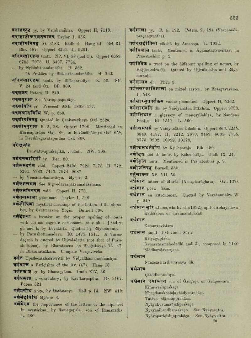 jy. by Varahamibira. Oppert 11, 7118. Taylor 1, 35G. 10. 3183. Radh 4. Haug 44. Brl. 64. Rhr. 487. Oppert 8231. II, 9201. ^TWrn^ tantr. NP. VI, 58 (and 0:). Oppert 6659. 6783. 7075. II, 3427. 7734. — by Nvisinhanandanatba. H. 362. 0: Praka^a by Bbasuranandanatba. H. 362. tantr. by Bbaskararaya. K. 50. NP. V, 24 (and 0:). BP. 309. Peters. II, 240. See Vaninopapurana. (;r. Proceed. ASB. 1869, 137. W. p. 353. Quoted in Qankaravijaya 0.xf. 252*. B. 2, 28. Oppert 1708. Mentioned in Kurmapurana Oxf. 8^, in Revaniabatinya Oxf. 65'>, in Devibbagavatapurana Oxf. 80«. Paratattvapraka(;ika, vedanta. NW. 308. jy. Ben. 30. vaid. Oppert 2426. 7225. 7573. II, 772. 5261. 5783. 7443. 7974. 9087. — by Veinanabbairavarya. Mysoi’e 2. r See Rigvedavarnakrainalaksbana. vaid. Oppert II, 773. MI grammar. Taylor 1, 349. mystical meaning of tbe letters of tbe alpha¬ bet, by Svatmarama Yogin. Burnell 53^. a treatise on tbe proper spelling of nouns with cei’tain cognate consonants, as 9 sb s, j and y, gb and b, by Devakirti. Quoted by Rayaraukuta. — by Purusbottamadeva. 10. 1475. 1511. A Varna- de9ana is quoted by Ujjvaladatta (not that of Puru- sbottama), by Bbaratasena on Bbattikavya 13, 47, in Dbaturatnakara. Compare Varnaviveka. Upadeyasabasrivritti by Vidyadbamamuni9isbya. a Pari9isbta of tbe Av. (47). Haug 16. gr. by Gbana9yama. Oudb XIV, 36. a vocabulary, by Kavikariiapura. 10. 3107. Poona 321. yoga, by Dattatreya. Hall p. 14. NW. 412. Mysore 3. tbe importance of tbe letters of tbe alphabet in mysticism, by Ramagopala, son of Ramanatba. L. 280. jy. B. 4, 192. Peters. 2, 194 (Varnamala- pra9nagrantba). ^X$-X:?^^fx?gST 9iksba, by Amarega. L. 1932. tantr. Mentioned in Agamatattvavilasa, in PranatosbinI p. 2. a tract on tbe different spelling of nouns, by Hattacandra (?). Quoted by Ujjvaladatta and Raya- mukuta. ^xt^T^ db. Pbeb 3. on mixed castes, by Bbargavarama. L. 548. vaidic phonetics. Oppert II, 5262. ^^Tx:*ifx!r dh. by Vaidyanatha Diksbita. Oppert 3738. glossary of monosyllables, by Nandana Bbatta. 10. 1511. L. 560. ^X!(T?lHV|*i by Vaidyanatba Diksbita. Oppert 866. 2255. 3849. 4187. II, 2212. 2670. 3469. 6035. 7735. 8773. 9202. 10092. 10178. by Krisbnaraja. Bik. 489. and 0: tantr. by Kshemaraja. Oudb IX, 24. ^X^fTT tantr. Mentioned in Pranatosbini p. 2. Burnell 35b. NP. VII, 50. bitber of Murari (Auargbaragbava). Oxf. 137“. poet. Skm. an astronomer. Quoted by Varabamibira W. p. 249. aJaina, wbo lived in 1032,pupilof Abbayadeva: Katbako9a or Cakunaratuavah. Katantravistara. _ ^ pupil of Govinda Suri: Kriyaguptaka. Ganaratnamabodadbi and 0:, composed in 1140. S i ddb ar aj avarn ana. Nana9astrartbanirnaya db. Qraddbapradipa. son of Gange9a or Gange9vara: Kiranavalipraka9a. Kbandanakbandakbadyapraka9a. Tattvacintamanipraka9a. Nyayakusumanjalipraka9a. Nyayanibandbapraka9a. See Nyayasutra. Nyayapari9isbtapraka9a. See Nyayasutra. 70
