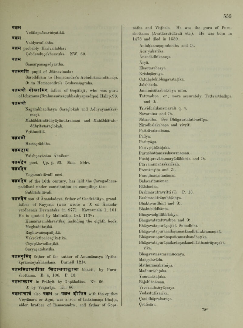 Vetalapancavin^atika. Vaidyavallabha. probably Harivallabba: (^abdendu(,iekharatlka. NW. 60. Saiuarpanagadyartha. pupil of Jfianaviniala: Saroddhara to Heniacandra’s Abhidbanacintamani. 0; to Hemacandra’s (,leshasamgraha. fiither of Gopalaji, who was guru of Icharama (Brahmasutranubhasbyapradipa). Hall p. 93. Nagarakhandasya Sara(;lokali and Adhyayanukra- mani. Mahabharatadbyayanukramani and Mahabharato- ddhritasara^lokah. Vrittamala. Hastaijraddba. Vaishnavanam Ahnikain. poet. Qp. p. 83. Skill. Sbbv. Yogamuktavall med. of tbe 16th century, has laid the (^arngadhara- paddhati under contribution in compiling the: Subhashitavali. son of Anandadeva, father of Candraditya, grand¬ father of Kayyata (who wrote a 0: on Ananda- vardhana’s Devl9ataka in 977). Kavyamala 1,. 101. He is quoted by Mallinatha 0.xf. 11311: Kumarasambhavatika, including the eighth book. Meghadutatika. Raghuvau9apanjika. Vakroktipanca9ikatika. Qi9upalavadbatlka. Surya9atakatlka. father of the author of Anumanasya Pritha- kpramanyakhandana. Burnell 121“. bhakti, by Puru- shottama. B. 4, 106. P. 13. in Prakrit, by Gopaladasa. Kh. 66. 0: by Vrajaraja. Kli. 66. also or with the epithet Vi9vanara or Agni, was a son of Lakshmana Bhatta, elder brother of Ramacandra, and father of Gopl- natha and Vitthala. He was the guru of Puru- shottaina (Avataravadavali etc.). He was born in 1478 and died in 1530: Antabkaranaprabodha and 0:. Acaryakarika. .\nandadhikarana. Arya. Ekantarahasya. Krishna9raya. Catuh9lokibhagavatatlka. Jalabheda. Jaiminisiitrabhasbya mini. Tattvadipa, or, more accurately, Tattvarthadipa and 0:. Trividhalilanamavali q. v. Navaratna and 0:. Nibandha. See Bhagavatatattvadipa. Nirodhalakshana and vivriti. Pattravalambana. Padya. Parityaga. Parivridhashtaka. Purushottamasahasranaman. Pushtipravahamaryadabheda and 0:. Purvamimansakarikah. Premamrita and 0:. Praudhacaritanaman. Balacaritanaman. Balabodha. Brahmasutravritti (?). P. 13. Brahmasutranubhashya. Bhaktivardhini and 0:. Bhaktisiddhanta. Bhagavadgitabhashya. Bhagavatatattvadipa and 0:. Bhagavatapuranatika Subodbinl. Bliagavatapuranada9amaskandhanukramanika. Bhagavatapuranapaficamaskandhatlka. Bhagavatapuranaikada9askandharthanii1ipanaka- nka. Bhagavatasarasamuccaya. Mangalavada. Mathuram ahatmya. Madhurashtaka. Yamunashtaka. Rajalilanaman. Vivekadhairya9raya. Vedastutikarika. rad dhaiirakaran a. (^rutisara. 70*