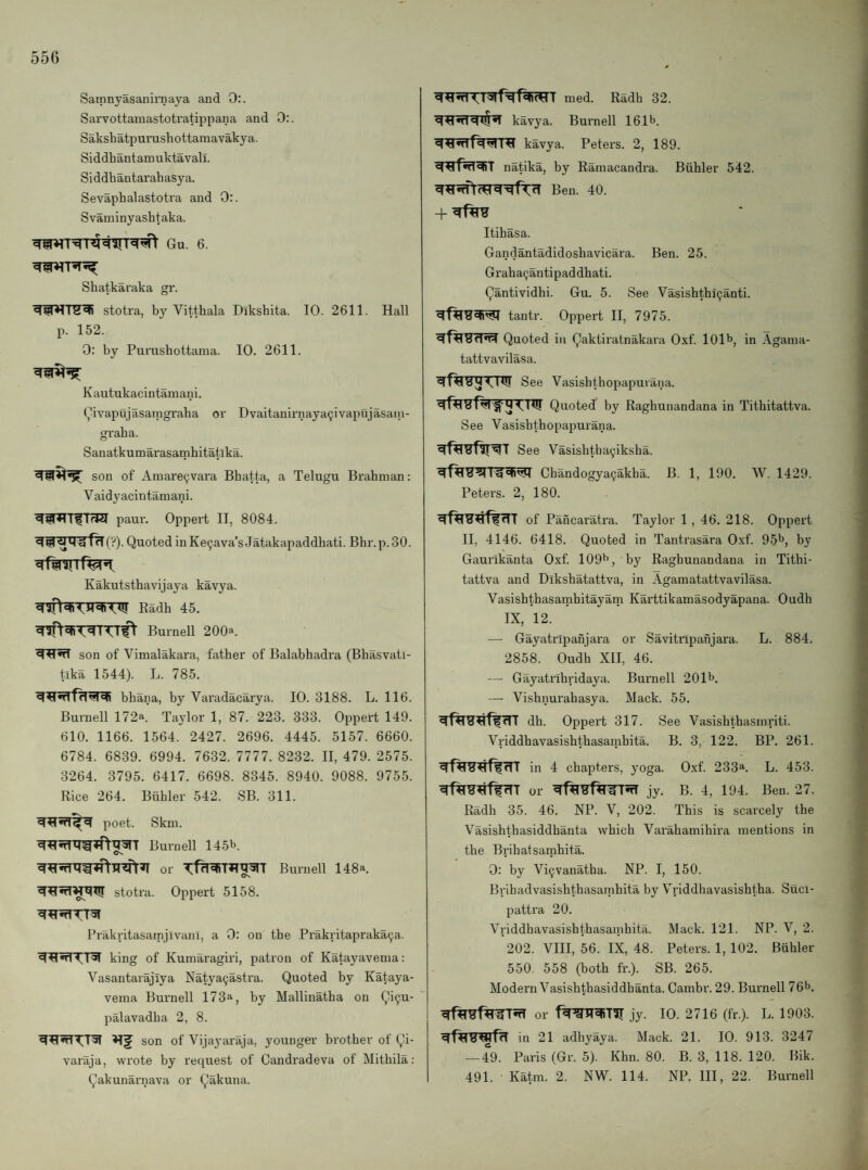 Samnyasanirnaya and 0:. Sarvottamastotratippana and 0:. Sakshatpurushottamavakya. Siddhantamuktavali. Si ddhantai’ah asy a. Sevaphalastotra and 0:. Svaminyashtaka. Shatkaraka gr. stotra, by Vitthala Dikshita. 10. 2611. Hall p. 152. 0: by Puiushottama. 10. 2611. Kautukacintamani. (j^ivapujasaingraha or Dvaitanirnaya9ivapujasani- graha. Sanatkumarasarnhitatika. son of Aniare^vara Bhatta, a Telugu Brahman: V aidyacintamani. paur. Oppert II, 8084. (?). Quoted in Ke^ava’s Jatakapaddhati. Bhr.p. 30. Kakutsthavijaya kavya. Radh 45. Burnell 200a. son of Vimalakara, father of Balabhadra (Bhasvatl- tlka 1544). L. 785. bhana, by Varadacarya. 10. 3188. L. 116. Burnell 172a. Ta)dor 1, 87. 223. 333. Oppert 149. 610. 1166. 1564. 2427. 2696. 4445. 5157. 6660. 6784. 6839. 6994. 7632. 7777. 8232. II, 479. 2575. 3264. 3795. 6417. 6698. 8345. 8940. 9088. 9755. Rice 264. Btihler 542. SB. 311. poet. Skm. Burnell 145b. or Burnell 148a. ^^•rT^rm!T stotra. Oppert 5158. Prakritasamjlvanl, a 0: on tbe Prakritapraka9a. king of Kumaragiri, patron of Katayavema: Vasantarajiya Natya9astra. Quoted by Kataya¬ vema Burnell 173a, hy Mallinatha on Qi9u- palavadha 2, 8. son of Vijayaraja, younger brother of Qi- varaja, wrote by reciuest of Candradeva of Mithila: Qakunarnava or Qakuna. med. Radh 32. kavya. Buinell 161b. kavya. Peters. 2, 189. natika, by Ramacandra. Biihler 542. Ben. 40. Itihasa. Gandantadidoshavicara. Ben. 25. Graha9antipaddhati. Qantividhi. Gu. 5. See Vasishtbi9anti. tantr. Oppert II, 7975. Quoted in Qaktiratnakara Oxf. 101b, in ,\gama- tattvavilasa. See Vasishthopapuiana. Quoted by Raghunandana in Tithitattva. See Vasishthopapurana. See Vasishtha9iksha. Chandogya9akha. B. 1, 190. W. 1429. Peters. 2, 180. of Pancaratra. Taylor 1, 46. 218. Oppert II, 4146. 6418. Quoted in Tantrasara O.xf. 95b, by Gaui’ikanta Oxf. 109b, by Raghunandana in Tithi¬ tattva and Dikshatattva, in Agamatattvavilasa. Vasishthasamhitayam Karttikamasodyapana. Oudh IX, 12. — Gayatripanjara or Savitripanjara. L. 884. 2858. Oudh XII, 46. — Gayatrihridaya. Burnell 201b. — Vishnurahasya. Mack. 55. dh. Oppert 317. See Vasishthasmriti. Vriddhavasishthasamhita. B. 3, 122. BP. 261. in 4 chapters, yoga. Oxf. 233*. L. 453. or jy. B. 4, 194. Ben. 27. Radh 35. 46. NP. V, 202. This is scarcely the Vasishthasiddhanta which Varahamihira mentions in the Brihatsamhita. 0: by Vi9vanatha. NP. I, 150. Brihadvasishthasamhita by Ariddhavasishtha. Sllci- pattra 20. Vriddbavasishthasanihita. Mack. 121. NP. V, 2. 202. VIII, 56. IX, 48. Peters. 1, 102. Biihler 550. 558 (both fr.). SB. 265. Modern Vasishthasiddhanta. Cambr. 29. Burnell 76b. or jy. 10. 2716 (fr.). L. 1903. in 21 adhyaya. Mack. 21. 10. 913. 3247 — 49. Paris (Gr. 5). Khn. 80. B. 3, 118. 120. Bik. 491. Katm. 2. NW. 114. NP. Ill, 22. Burnell