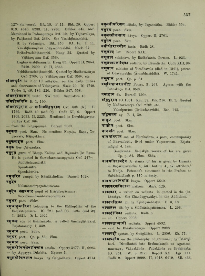127a (in verse). BA. 18. P. 11. Bhk. 20. Oppert 319. 4646. 8233. II, 7736. Buhler 545. 557. Mentioned in Padmapurana Oxf. 14®, by Yajnavalkya, by Paithinasi Oxf. 266®. See Vasishthasarnhita. 0: by Vedami<;ra. Bik. 456. BA. 18. P. 11. Vasishtbasmvitau Prayaijcittavidbi. Mack. 27. Brihadvasisbthasinriti. Haug 32. Quoted by Vijnane^vaia Oxf. 356*. Laghuvasishtbasmriti. Haug 32. Oppert II, 2854. 7440. 9200. 0: H, 2855. Vriddhavasishthasniriti. Quoted by Madbavacarya Oxf. 270b, by Vijnane<jvara Oxf. 356a, etc. in 9 or 10 adhyaya, on the daily duties and observances of Vaishnavas. Mack. 20. 10.1749. Taylor 1, 46. 186. 220. Buhler 547. 558. tantr. NW. 230. Sucipattra 43. B. 1, 190. or Oxf. 83b (fr.). L. 1759. Radh 40 (and 0:). Oudh XI, 6. Oppert 1709. 2033. II, 2225. Mentioned in Devibhagavata- purana Oxf. 80*. — from the Lingapurana. Burnell 203b. poet. Skm. He mentions Ke^ata, Bana, Yo- ge(;vara, Rajayekhara. poet. Skm. See Qrlvasukra. guru of Bhatta Kallata and Rajanaka Qrl Rama. He is quoted in Sarvadarganasaingraha Oxf. 247*: Siddbantacandrika. Spandasutra. Spandakarika. campu, by Kamaksbidasa. Burnell 162*. Malamasanirnayatantrasara. pupil of Hrishike^ai^rama: Saccidanaudanubhavapradipika. poet. Sbhv. belonging to the Dhatupatha of the Sarnkshiptasara. 10. 721 (and 0:). 1494 (and 0:). L. 2921. 0: L. 2922. son of Kshitinanda, is called Smara^astrakrit. Rajataranginl 1, 339. poet. Sbhv. poet. Qp. p. 83. Skm. poet. Skm. nataka. Oppert 3477. II, 6005. — by Appayya Dikshita. Mysore 1. kavya, by Gangadhara. Oppert 4714. nafaka, by Jagannatha. Buhler 554. poet. Skm. kavya. Oppert II, 2701. poet. Skm. tantr. Radh 28. lex. Report XXII. *4^dT=l vaishnava, by Radhakanta Qarman. L. 923. <4wdT=<Hqii(\|«»iT vedanta, by Ramatirtha. Oudh XIH, 86. minister of Viradhavala (died in 1241), patron of Udayaprabha (Arambhasiddhi). W. 1741. poet. Qp. p. 84. qwfq'Sl 1*1 Peters. 3, 267. Agrees with the Ratnakoija Oxf. 352a. dh. Burnell 150a. 10. 1001. Khn. 32. Bik. 216. Bl. 2. Quoted by Madbavacarya Oxf. 270b, etc. Vahnipurane Qivikadanavidhi. Bon. 145. uy. B. 4, 30. poet. Skm. poet. Skm. poet. Skm. son of Harshadeva, a poet, contemporary of Bhavabhuti, lived under Ya90varman. Rajata¬ ranginl 4, 144: Gaudavaha. Samskrit verses of his are given Qp. p. 84. Skm. Sbhv. A stanza of his is given by Dhanika in Da^ainipavaloka 4, 53, but in 4, 57 attributed to Muuja. Peterson’s statement in the Preface to Subhashitavali p. 115 is hasty. kavya. Oppert 5640. dT^di\t!jffl¥T«TT mathem. Mack. 129. dTdddiTT a writer on vedanta, is quoted in the Qri- bhashya. See Chandogyavakya in the Additions, gr. by Krishnambhatta. B. 3, 18. dl'Nd'rl dh. by a Siddhantapancanana. L. 296. vedanta. Radh 6. — an. Oppert 2998. vedanta. Oppert 4532. — vaid. by Bbaskaracarya. Oppert 2028. syntax, by Gangadasa. L. 2556. Kh. 71. on the philosophy of grammar, by Bhartri- hari. Distributed into Brahmakanda or Agamasa- muccaya, Vakyakanda, Padakanda or Prakirnaka. 10. 954. W. p. 217. Report XX. Lgr. 111. Radh 9. Oppert 2999. II, 4918. 6419. SB. 436.