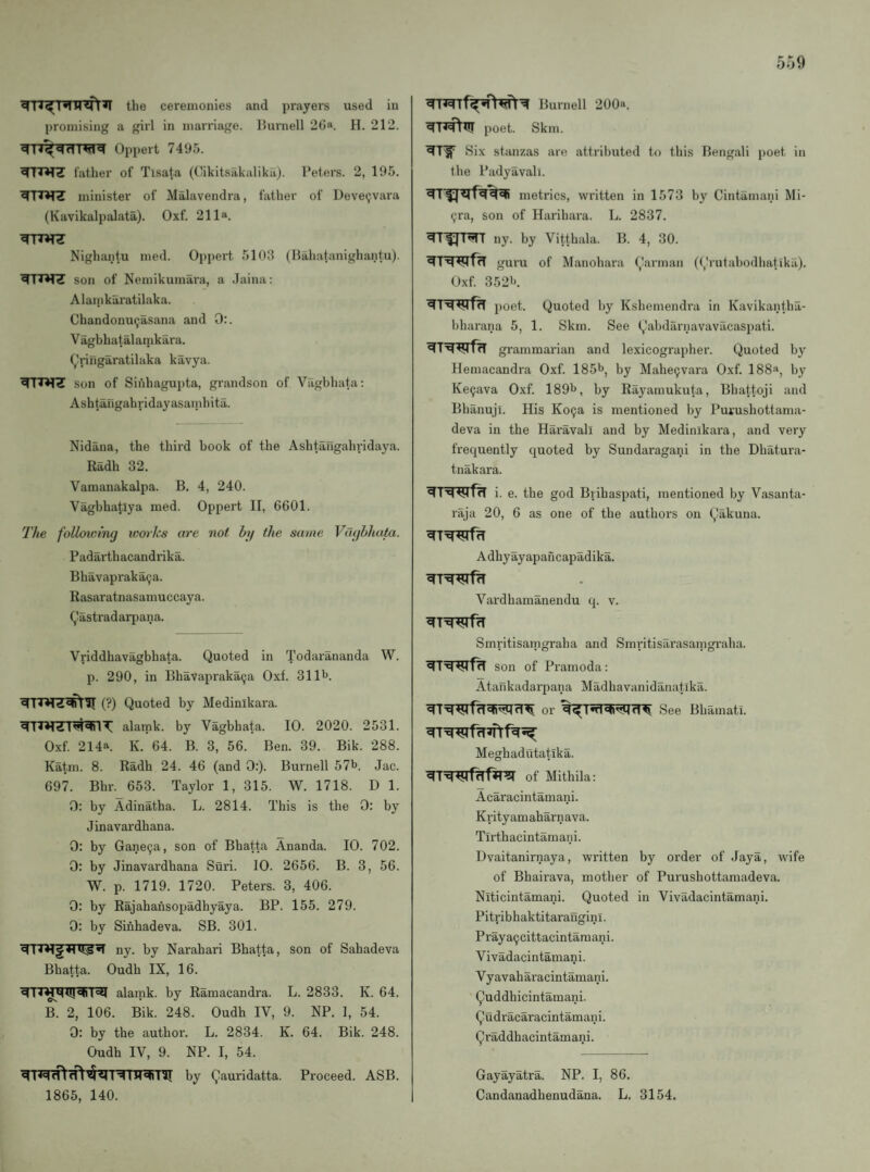 the ceremonies and prayers used in promising a girl in marriage, llurnell 26“ H. 212. Oppert 7495. father of Tisata (dikitsakalikii). I’eters. 2, 195. minister of Malavendra, father of Deveijvara (Kavikalpalata). Oxf. 211». Nighantu med. Oppert 5103 (Hahatanighantu). son of Nemikumara, a Jaina: Alainkaratilaka. Chandonu(;asana and 0:. Vagbhatalamkara. (^'ringaratilaka kavya. son of Sii'ihagupta, grandson of Vagbhata: Ashtangahridayasaiiihita. Nidana, the third book of the Ashtangahridaya. Radh 32. Vamanakalpa. B, 4, 240. Vagbhatlya med. Oppert II, 6601. The following loorks are not hg the same Vaghhata. Padai'thacandrika. Bhavapi'aka9a. Rasaratnasamuccaya. (j'astradarpana. Vriddhavagbhata. Quoted in Todarananda W. p. 290, in Bhavapraka^a Oxf. 31 It). (?) Quoted by Medinikara. alamk. by Vagbhata. 10. 2020. 2531. Oxf 214a. K. 64. B. 3, 56. Ben. 39. Bik. 288. Katm. 8. Radh 24. 46 (and 0:). Burnell 57b. Jac. 697. Bhr. 653. Taylor 1, 315. W. 1718. D 1. 0: by Adinatha. L. 2814. This is the 0: by Jinavardhana. 0: by Gane^a, son of Bbatta Ananda. 10. 702. 0: by Jinavardhana Suri. 10. 2656. B. 3, 56. W. p. 1719. 1720. Peters. 3, 406. 0: by Rajahansopadhyaya. BP. 155. 279. 0: by Sinhadeva. SB. 301. ny. by Narabari Bhatta, son of Sahadeva Bhatta. Oudh IX, 16. ^TT^RXIJcRT^ alamk. by Ramacandra. L. 2833. K. 64. B. 2, 106. Bik. 248. Oudh IV, 9. NP. 1, 54. 0: by the author. L. 2834. K. 64. Bik. 248. Oudh IV, 9. NP. I, 54. by Qauridatta. Proceed. ASB. 1865, 140. Burnell 200». poet. Skm. Six stanzas are attributed to this Bengali poet in the Padyavali. metrics, written in 1573 by Cintamani Mi- 9ra, son of Harihara. L. 2837. ny. by Vittbala. B. 4, 30. guru of Manohara Qarman (Qrutabodhatlka). Oxf 352b Hr poet. Quoted by Kshemendra in Kavikantha- bharana 5, 1. Skm. See Qabdarnavavacaspati. ^TWffT grammarian and lexicographer. Quoted by Hemacandra Oxf 185b, by Mahe9vara Oxf 188“, by Ke9ava Oxf. 189b, by Rayamukuta, Bhattoji and Bhanuji. His Ko9a is mentioned by Purushottama- deva in the Haravall and by Medinikara, and very frequently quoted by Sundaragani in the Dhatura- tnakara. i. e. the god Biihaspati, mentioned by Vasanta- raja 20, 6 as one of the authors on Qakuna. Adhyayapancapadika. Vardhamanendu q. v. ^TWffT Smritisamgraha and Smritisarasanigraba. son of Pramoda: Atafikadarpana Madhavanidanatika. or See Bhamatl. Meghadutatika. of Mithila: Acaracintamani. Krityamaharnava. Tlrthacintamani. Dvaitanirnaya, wx'itten by order of Jaya, wife of Bhairava, mother of Purushottamadeva. Niticintamani. Quoted in Vivadacintamani. Pitribhaktitarangini. Praya9cittacintamani. Vivadacintama^ii. Vyavaharacintamani. Quddhicintamani. Qudracaracintamani. Qraddhacintamani. Gayayatra. NP. I, 86, Candanadhenudana. L. 3154.