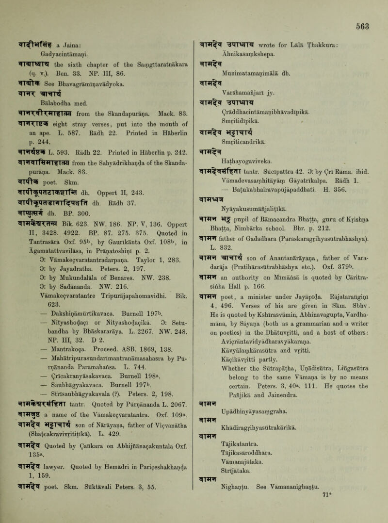 a Jaina: Gadyacintamani. TRITWni the sixth chapter of the Saingltaratnakara (q. V.). Ben. 33. NP. Ill, 86. See Bhavagramlnavadyoka. Balabodha med. from the Skandapurana. Mack. 83. eight stray verses, put into the mouth of an ape. L. 587. Radh 22. Printed in Haberlin p. 244. L. 593. Radh 22. Printed in Haberlin p. 242. ^’'rrrf^nrr^TfW from the Sahyadrikhanda of the Skanda¬ purana. Mack. 83. poet. Skm. dIfni dh. Oppert II, 243. dh. Radh 37. dh. BP. 300. Bik. 623. NW. 186. NP. V, 136. Oppert II, 3428. 4922. BP. 87. 275. 375. Quoted in Tantrasara Oxf. 95l>, by Gaurlkanta Oxf. 108b, in Agamatattvavilasa, in Pranatoshini p. 2. 0: Vamake9varatantradarpana. Taylor 1, 283. 0: by Jayadratha. Peters. 2, 197. 0: by Mukundalala of Benares. NW. 238. 0: by Sadananda. NW. 216. Vamake9varatantre Tripurajapahomavidhi. Bik. 623. — Dakshinamurtikavaca. Burnell 197b. — Nityashoda9l or Nityashoda9ika. 0: Setu- bandha by Bhaskararaya. L. 2267. NW. 248. NP. Ill, 32. D 2. — Mantrako9a. Proceed. ASB. 1869, 138. — Mahatripurasundailmantranamasahasra by Pu- rnananda Paramahansa. L. 744. — Qricakranyasakavaca. Burnell 198a. — Saubhagyakavaca. Burnell 197b. — Strisaubhagyakavala (?). Peters. 2, 198. tantr. Quoted by Purnananda L. 2067. a name of tbe Vamake9varatantra. Oxf 109a. son of Narayana, father of Vi9vanatha (Shatcakravivi’ititlka). L. 429. Quoted by Qankara on Abhijnana9akuntala Oxf 135a. ^1*1 lawyer. Quoted by Hemadri in Pari9eshakhanda 1, 159. poet. Skm. Suktavali Peters. 3, 55. wrote for Lala Thakkura: Ahnikasamkshepa. Munimatamanimala dh. Varshamanjarl jy. Qraddhacintamanibhavadipika. Smritidipika. > Smnticandrika. Hathayogaviveka. tantr. Sucipattra 42. 0: by Qrl Rama. ibid. Vamadevasatnhitayam Gayatrlkalpa. Radh 1. — Batukabhairavapujapaddhati. H. 356. Ny ayakusu manj alitika. »lf pupil of Ramacandra Bhatta, guru of Krishna Bhatta, Nimbarka school. Bhr. p. 212. ^R^ father of Gadadhara (Paraskaragrihyasutrabhashya). L. 832. son of Anantanarayana, father of Vai'a- daraja (Pratiharasutrabhashya etc.). Oxf 379b. an authority on Mimansa is quoted by Caritra- sihha Hall p. 166. poet, a minister under Jayapida. Rajatarangini 4, 496. Verses of his are given in Skm. Sbhv. He is quoted by Kshirasvamin, Abhinavagupta, Vardha- mana, by Sayana (both as a grammarian and a writer on poetics) in the Dhatuvritti, and a host of others: Avi9rantavidyadharavyakarana. Kavyalarnkarasutra and vritti. Ka9ikavritti partly. Whether the Sutrapatha, Unadisutra, Lingasutra belong to the same Vamana is by no means certain. Peters. 3, 40a. m. He quotes the Panjika and Jainendra. ^R5T Upadhinyayasatngraha. Khadiragrihyasutrakarika. ^R^ Tajikatantra. Tajikasaroddhara. Vamanajataka. Strijataka. ^R^ Nighantu. See Vamananighantu. 71*