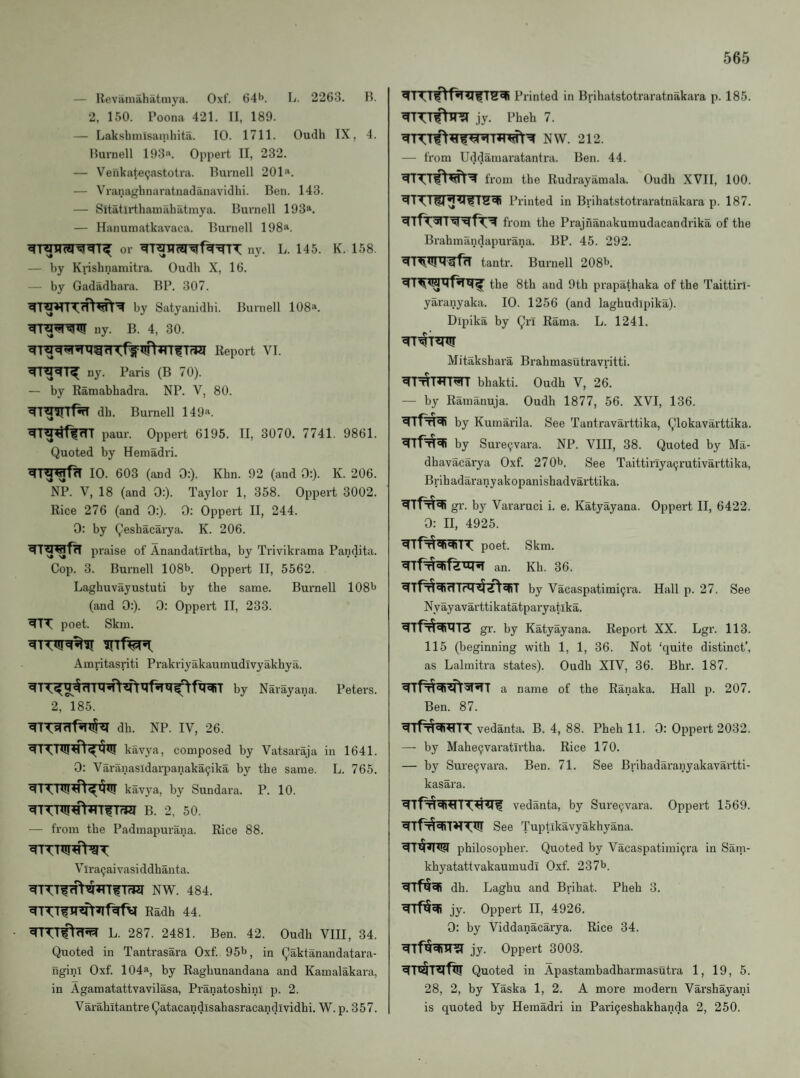 — Revaiuahatinyii. Oxt'. 64*>. L. 2263. B. 2, 150. Poona 421. II, 189. — Lakshnusamhita. 10. 1711. Oudh IX, 4. Burnell 193«. Oppert II, 232. — Venkate^astotra. Burnell 201“. — Vranaghnaratnadanavidhi. Ben. 143. — Sitatirthaniahatmya. Burnell 193“. — Hanuniatkavaca. Burnell 198“. or ny. L. 145. K. 158. — by Knshnamitra. Oudh X, 16. — by Gadadhara. BP. 307. by Satyanidhi. Burnell 108“. ny. B. 4, 30. ny. Paris (B 70). — by Ramabhadra. NP. V, 80. dh. Burnell 149“. paur. Oppert 6195. II, 3070. 7741. 9861. Quoted by Hemadri. 10. 603 (and 0:). Khn. 92 (and 0:). K. 206. NP. V, 18 (and 0:). Taylor 1, 358. Oppert 3002. Rice 276 (and 0:). 0: Oppert II, 244. 0: by Qeshacarya. K. 206. praise of Anandatirtha, by Trivikraraa Pandita. Cop. 3. Burnell 108b. Oppert II, 5562. Laghuvayustuti by the same. Burnell 108b (and 0:). 0: Oppei’t II, 233. poet. Skin. Ainritasriti Prakriyakaumudivyakhya. by Narayana. Peters. 2, 185. dh. NP. IV, 26. kavya, composed by Vatsaraja in 1641. 0; Varanasidarpanaka^ika by the same. L. 765. kavya, by Sundara. P. 10. B. 2, 50. — from the Padmapurana. Rice 88. V Ira9aivasiddhauta. NW. 484. Radh 44. • L. 287. 2481. Ben. 42. Oudh VIII, 34. Quoted in Tantrasara Oxf. 95b, in Qaktanandatara- nginl Oxf. 104“, by Raghunandana and Kamalakara, in Agamatattvavilasa, Pranatoshini p. 2. Varahitantre Qatacandisahasracandividhi. W. p. 357. Printed in Brihatstotraratnakara p. 185. jy. Pheh 7. NW. 212. — from Uddamaratantra. Ben. 44. from the Rudrayamala. Oudh XVII, 100. ^T'^l^^41?Printed in Brihatstotraratnakara p. 187. from the Prajnanakumudacandrika of the Brahmandapurana. BP. 45. 292. tantr. Burnell 208b. the 8th and 9th prapathaka of the Taittirl- yaranyaka. 10. 1256 (and laghudipika). Dipika by Qri Rama. L. 1241. Mitakshara Brahmasutravritti. bhakti. Oudh V, 26. — by Ramanuja. Oudh 1877, 56. XVI, 136. by Kumarila. See Tantravarttika, Qlokavarttika. by Sure9vara. NP. VIII, 38. Quoted by Ma- dhavacarya Oxf. 270b. gee Taittirlyacjrutivarttika, Brihadaranyakopanishadvarttika. gr. by Vararuci i. e. Katyayana. Oppert II, 6422. 0: II, 4925. poet. Skm. an. Kh. 36. by Vacaspatimi9ra. Hall p. 27. See Nyayavarttikatatparyatika. gr. by Katyayana. Report XX. Lgr. 113. 115 (beginning with 1, 1, 36. Not ‘quite distinct’, as Lalmitra states). Oudh XIV, 36. Bhr. 187. a name of the Ranaka. Hall p. 207. Ben. 87. vedanta. B. 4, 88. Pheh 11. 0: Oppert 2032. — by Mahe9varatirtha. Rice 170. — by Sure9vara. Ben. 71. See Brihadaranyakavartti- kasara. vedanta, by Sure9vara. Oppert 1569. See Tuptlkavyakhyana. philosopher. Quoted by Vacaspatimi9ra in Sam- khyatattvakaumudi Oxf. 237b. dh. Laghu and Brihat. Pheh 3. jy. Oppert II, 4926. 0: by Viddanacarya. Rice 34. jy. Oppert 3003. Quoted in Apastambadharmasutra 1, 19, 5. 28, 2, by Yaska 1, 2. A more modern Varshayani is quoted by Hemadri in Pari9eshakhanda 2, 250.