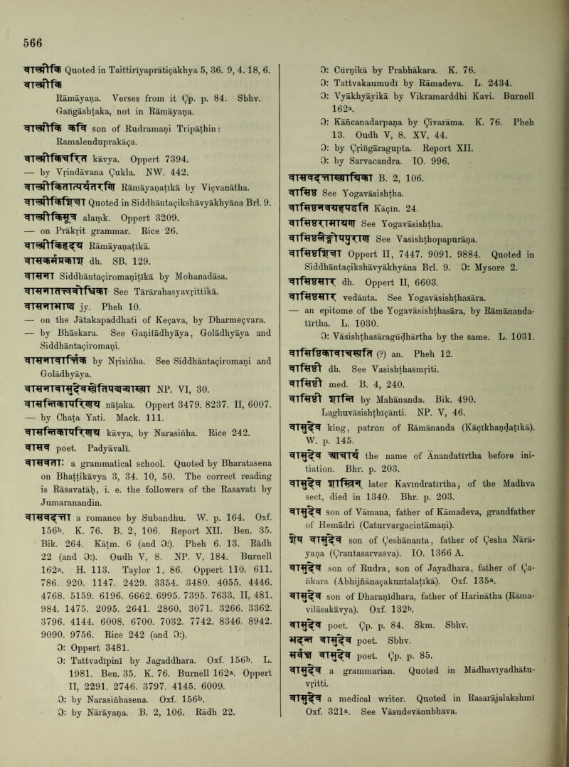 Quoted in Taittinyaprati^akhya 5, 36. 9, 4. 18, 6. Ramayana. Verses from it Qp. p. 84. Sbhv. Gangashtaka, not in Ramayana. son of Rudramani Tripathin; Ramalendupraka^a. kavya. Oppert 7394. — by Vrindavana Qukla. NW. 442. ^■raftf^RTTTfq^fTTftr Ramayanatika by Vi(jvanatha. ^T^T^f^ifsr^T Quoted in Siddbanta9ikshavyakbyana Brl. 9. alamk. Oppert 3209. — on Prakrit grammar. Rice 26. Ramayanatika. dh. sb. 129. Siddbanta^iromanitika by Mobanadasa. Sec Tararabasyavrittika. jy. Pheh 10. — on the Jatakapaddhati of Ke9ava, by Dharme9vara. — by Bhaskara. See Ganitadhyaya, Goladhyaya and Siddhanta9iromani. by Nrisinha. See Siddhanta9iromani and Goladhyaya. nataka. Oppert 3479. 8237. II, 6007. — by Chata Yati. Mack. 111. kavya, by Narasinha. Rice 242. poet. Padyavali. 41^711: a grammatical school. Quoted by Bharatasena on Bhattikavya 3, 34. 10, 50. The correct reading is Rasavatah, i. e. the followers of the Rasavati by Jumaranandin. a romance by Subandhu. W. p. 164. Oxf. 156b K. 76. B. 2, 106. Report XII. Ben. 35. Bik. 264. Katm. 6 (and 0:). Pheh 6. 13. Radh 22 (and 0:). Oudh V, 8. NP. V, 184. Burnell 162a. H. 113. Taylor 1, 86. Oppert 110. 611. 786. 920. 1147. 2429. 3354. 3480. 4055. 4446. 4768. 5159. 6196. 6662. 6995. 7395. 7633. II, 481. 984. 1475. 2095. 2641. 2860. 3071. 3266. 3362. 3796. 4144. 6008. 6700. 7032. 7742. 8346. 8942. 9090. 9756. Rice 242 (and 0:). 0: Oppert 3481. 0: TattvadipinI by Jagaddhara. Oxf. 156b. L. 1981. Ben. 35. K. 76. Burnell 162a. Oppert II, 2291. 2746. 3797. 4145. 6009. 0: by Narasinhasena. Oxf. 156b. 0: by Narayana. B. 2, 106. Radh 22. 0: Curnika by Prabhakara. K. 76. 0: Tattvakaumudi by Ramadeva. L. 2434. 0: Vyakhyayika by Vikramarddhi Kavi. Burnell 162a. 0; Kancanadarpana by Qivarama. K. 76. Pheh 13. Oudh V, 8. XV, 44. 0: by Qringaragupta. Report XII. 0: by Sarvacandra. 10. 996. B. 2, 106. See Yogavasishtba. Ka9in. 24. See Yogavasishtba. See Vasishthopapurana. Oppert II, 7447. 9091. 9884. Quoted in Siddhanta9ikshavyakhyana Brl. 9. 0: Mysore 2. dh. Oppert II, 6603. vedanta. See Yogavasishthasara. — an epitome of the Yogavasishthasara, by Ramananda- tirtha. L. 1030. 0: Vasishthasaragudhartha by the same. L. 1031. (?) an. Pheh 12. dh. See Vasishthasmriti. med. B. 4, 240. by Mabananda. Bik. 490. Laghuvasishtbl9anti. NP. V, 46. king, patron of Ramananda (Ka9lkhandatika). W. p. 145. the name of Anandatirtha before ini¬ tiation. Bhr. p. 203. later Kavindratirtha, of the Madhva sect, died in 1340. Bhr. p. 203. son of Vamana, father of Kamadeva, grandfather of Hemadri (Caturvargacintamani). son of Qeshananta, father of Qesha Nara¬ yana (Qrautasarvasva). 10. 1366 A. son of Rudra, son of Jayadhara, father of Qa- nkara (Abhijnana9akuntalatika). Oxf. 135^. son of Dharanidhara, father of Harinatha (Rama- vilasakavya). Oxf. 132b. poet. Qp. p. 84. Skm. Sbhv. poet. Sbhv. poet. Qp. p. 85. a grammarian. Quoted in Madhavlyadhatu- vritti. a medical writer. Quoted in Rasarajalakshmi Oxf. 321a. See Vasudevanubhava.