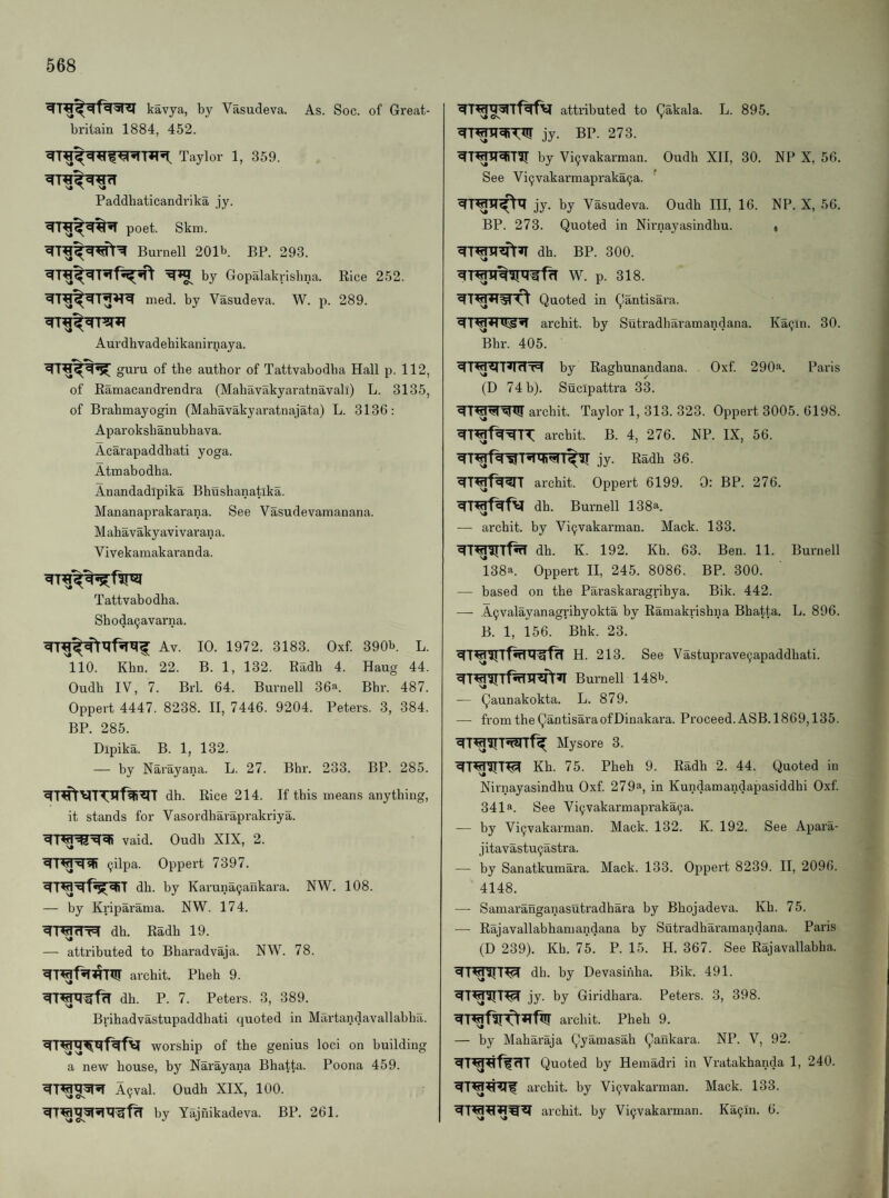 kavya, by Vasudeva. As. Soc. of Great- brilain 1884, 452. Taylor 1, 359. Paddhaticandrika jy. poet. Skm. Burnell 201b. BP. 293. by Gopalakrisbna. Rice 252. med. by Vasudeva. W. p. 289. Aurdhvadebikanirpaya. guru of tbe author of Tattvabodba Hall p. 112, of Ramacandrendra (Mabavakyaratnavali) L. 3135, of Brahmayogin (Mahavakyaratnajata) L. 3136: Aparoksbanubb ava. Acarapaddbati yoga. Atmabodha. Anandadipika Bhushanatika. Mananaprakarana. See Vasudevamanana. M ahavaky avivaran a. Vivekamakaranda. Tattvabodba. Shoda^avarna. Av. 10. 1972. 3183. Oxf. 390b. L. 'llO. Khn. 22. B. 1, 132. Radh 4. Haug 44. Oudh IV, 7. Brl. 64. Burnell 36a. Bbr. 487. Oppert 4447. 8238. II, 7446. 9204. Peters. 3, 384. BP. 285. Dipika. B. 1, 132. — by Narayana. L. 27. Bbr. 233. BP. 285. dh. Rice 214. If this means anything, it stands for Vasordharaprakriya. vaid. Oudb XIX, 2. (jilpa. Oppert 7397. dh. by Karuna9ankara. NW. 108. — by Kriparama. NW. 174. dh. Radh 19. — attributed to Bbaradvaja. NW. 78. archit. Pheh 9. dh. P. 7. Peters. 3, 389. Bribadvastupaddhati quoted in Martandavallabbii. worship of the genius loci on building a new house, by Narayana Bhatta. Poona 459. A^val. Oudh XIX, 100. by Yajnikadeva. BP. 261. attributed to Qakala. L. 895. jy. BP. 273. by Vi9vakarman. Oudh XII, 30. NP X, 56. See Vi9vakarmapraka9a. ' jy. by Vasudeva. Oudh III, 16. BP. 273. Quoted in Nirnayasindhu. dh. BP. 300. W. p. 318. Quoted in Qantisara. archit. by Sutradharamandana. Bbr. 405. NP. X, 56. Ka9in. 30. ^TW^T<(dT=1 by Raghunandana. Oxf. 290^. Paris (D 74 b). Sucipattra 33. archit. Taylor 1, 313. 323. Oppert 3005. 6198. archit. B. 4, 276. NP. IX, 56. jy. Radh 36. archit. Oppert 6199. 0: BP. 276. dh. Burnell 138a. — archit. by Vi9vakarman. Mack. 133. dh. K. 192. Kh. 63. Ben. 11. Burnell 138a. Oppert II, 245. 8086. BP. 300. — based on the Paraskaragrihya. Bik. 442. — A9valayanagrihyokta by Ramakrishna Bhatta. L. 896. B. 1, 156. Bhk. 23. H. 213. See Vastuprave9apaddhati. Burnell 148b. — Qaunakokta. L. 879. — fromtheQantisaraofDinakara. Proceed. ASB.1869,135. Mysore 3. Kh. 75. Pheh 9. Radh 2. 44. Quoted in Nirnayasindhu Oxf. 279a, in Kundamandapasiddhi Oxf. 341a. See Vi9vakarmapraka9a. — by Vi9vakarman. Mack. 132. K. 192. See Apara- jitavastu9astra. — by Sanatkumara. Mack. 133. Oppert 8239. II, 2096. 4148. — Samaranganasutradhara by Bhojadeva. Kh. 75. — Rajavallabhamandana by Sutradharamandana. Paris (D 239). Kh. 75. P. 15. H. 367. See Rajavallabha. dh. by Devasiiiha. Bik. 491. jy. by Giridhara. Peters. 3, 398. archit. Pheh 9. — by Maharaja Qyamasah Qaukara. NP. V, 92. Quoted by Hemadri in Vratakhanda 1, 240. archit. by Vi9vakarman. Mack. 133. archit. by Vi9vakarman. Ka9in. 6.