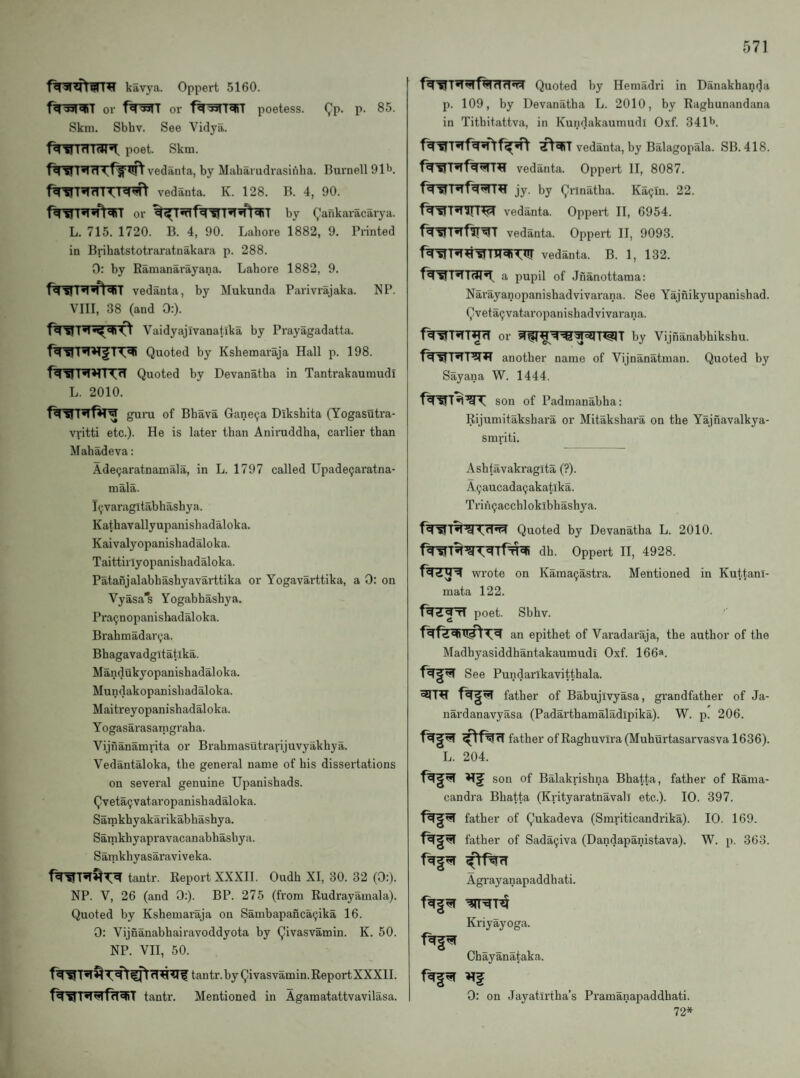 f^^RTtWr^ kavya. Oppert 5160. or or poetess. Qp. p. 85. Skm. Sbhv. See Vidya. T MI *1 poet. Skm. vedanta, by Maharudrasifiha. Burnell Ol'J. vedanta. K. 128. B. 4, 90. or by (,’ankaracarya. L. 715. 1720. B. 4, 90. Lahore 1882, 9. Printed in Brihatstotraratnakara p. 288. 0: by Ramanarayana. Lahore 1882, 9. vedanta, by Mukunda Parivrajaka. NP. VIII, 38 (and 0:). Vaidyajivanatika by Prayagadatta. Quoted by Kshemaraja Hall p. 198. f^'R>rn:?T Quoted by Devanatba in Tantrakaumudi L. 2010. guru of Bhava Ganecja Dikshita (Yogasutra- vfitti etc.). He is later than Aniruddha, earlier than Mabadeva: Ade9aratnamala, in L. 1797 called Upade9aratna- mala. I^varagltabhashya. Kathavallyupanisluidaloka. Kaivalyopanishadaloka. Taittirlyopanisbadaloka. Patanjalabhashyavarttika or Yogavarttika, a D: on Vyasa's Yogabhashya. Pra^nopanisbadaloka. Brahmadarija. Bhagavadgitatika. Mandukyopanishadaloka. Mundakopanisbadaloka. Maitreyopanishadaloka. Y ogasarasamgraha. Vijnanamrita or Brabmasutrarijuvyakhya. Vedantaloka, the general name of his dissertations on several genuine Upanishads. Qvetaijvataropanishadaloka. Sainkbyakarikabhashya. Sarnkhyapravacanabhashya. Samkhyasaraviveka. tantr. Report XXXII. Oudh XI, 30. 32 (0:). NP. V, 26 (and 0:). BP. 275 (from Rudrayamala). Quoted by Kshemaraja on Sambapancaijika 16. 0: Vijnanabhairavoddyota by Qivasvamin. K. 50. NP. VH, 50. tantr. by Qivasvamin. ReportXXXII. tantr. Mentioned in Agamatattvavilasa. Quoted by Hemadi'i in Danakhanda p. 109, by Devanatha L. 2010, by Raghunandana in Tithitattva, in Kundakaumudi Oxf. 341^*. vedanta, by Balagopala. SB. 418. vedanta. Oppert II, 8087. jy. by Qrinatha. Ka9m. 22. vedanta. Oppert H, 6954. vedanta. Oppert II, 9093. I*1 vedanta. B. 1, 132. a pupil of Jnanottama: Narayanopanishadvivarana. See Yajnikyupanishad. Qveta9vataropanishadvivarana. f^'SfT^T^d or by Vijnanabhikshu. another name of Vijnanatman. Quoted by Sayana W. 1444. son of Padmanabha: Rijumitakshara or Mitakshara on the Yajnavalkya- smriti. Ashtavakragita (?). A9aucada9akatlka. Trin9acchloklbhashya. Quoted by Devanatha L. 2010. dh. Oppert II, 4928. wrote on Kama9astra. Mentioned in Kuttani- raata 122. poet. Sbhv. an epithet of Varadaraja, the author of the Madhyasiddhantakaumudi Oxf. 166a. See Pundarlkavitthala. eqT^ father of Babujivyasa, grandfather of Ja- nardanavyasa (Padarthamaladipika). W. p. 206. father of Raghuvira (Muhurtasarvasva 1636). L. 204. son of Balakrishna Bhatta, father of Rama- candra Bhatta (Krityaratnavall etc.). 10. 397. father of Qukadeva (Smriticandinka). 10. 169. father of Sada9iva (Dandapanistava). W. p. 363. Agrayanapaddhati. Kriyayoga. Chayanataka. 0: on Jayatlrtha’s Prarnanapaddhati. 72*