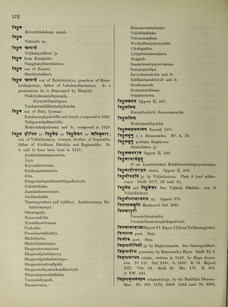 Ritivrittilakshana alamk. Vanmala ny. Vitthalipaddhati jy. from Karnataka; Samgitanrittaratnakara. ft|?i son of Ke9ava: S mritir atnakara. son of Nrisinhacarya, grandson of Rama- krisbnacarya, father of Lakshmidharacarya. As a grammarian he is disparaged by Bhattoji: Prakriyakaumudiprasada. Avyayarthanirupana. V aishnavasiddhantadipikatika. son of Buba (Jarman: Kundamandapasiddhi and vivriti, composed in 1620. Tulapurusbadanavidhi. Muhurtakalpadruma and 0:, composed in 1628. or or or son of Vallabhacarya, younger brother of Gopinatba, father of Giridbara Diksbita and Ragbunatba. He is said to have been born in 1515: Avatarataratamyastotra. Arya. Kayenetivivarana. Krishnapremamrita. Gita. Gitagovindapi’athamasbtapadivivriti. Gokulashtaka. Janmasbtamlnirnaya. Jalabhedatika. Tai’atamyastava and vyakbya. Anutaratamya, Bri- hattaratamya. Dbruvapada. Namacandrika. Nyasade^avivarana. Prabodha. Premamritabhashya. Bbaktihansa. Bbaktihetunirnaya. Bbagavatsvatantrata. Bhagavadgitatatparya. Bbagavadgitahetunirnaya. Bbagavatatattvadipika. Bhagavatada9amaskandhavivriti. Bbujaugaprayatashtaka. Yamunasbtapadl. Rasasarvasva. Ramanavamlnirnaya. Vallabhashtaka. V id van mandan a. Vivekadhairya9rayatika. Qikshapattra. Qringararasamandana. Shatpadi. Samnyasanirnayavivarana. Samayapradipa. Sarvottamastotra and 0:. Siddhantamuktavall and 0:. Sevakaumudl. Svatantralekhana. Svaministotra. Oppert II, 247. Karanalamkriti Samarasaratika. Brahmanandlyatika. Burnell 197^. i. e. Ramacandra. NP. X, 10. perhaps Raghuvira: Jatakabhava jy- Oppert II, 248. 0: on Anandatirtha’s Mababharatatatparyanirnaya. stotra. Oppert II, 249. jy. by Vittbalacarya. Pbeh 8 (and udaba- rana). Oudh 1877, 26 (and 0;). and See Vittbala Diksbita, son of Vallabhacarya. ny. Oppert 375. Mentioned Oxf. 2661^. Paramartbasaratika. Paramarthasarasamksbepavivriti. Report VI. Ka9in. 12 (from Tirtbasaragraha). poet. Skm. poet. Skm. jy. by Raghavananda. See Jatakapaddhati. grammai', by Ramacandra Mi9ra. Oudh XI, 8. nataka, written in 1549, by Rupa Gosva- min. 10. 141. Oxf. 145a. L. 1609. K. 74. Report XIII. Tub. 24. Radh 23. Bbr. 176. H. 108. 0: XW. 624. enigmatology, by the Buddhist Dharma- das^. 10. 584. 1574. 2458. 2542 (and 0:). 3084.