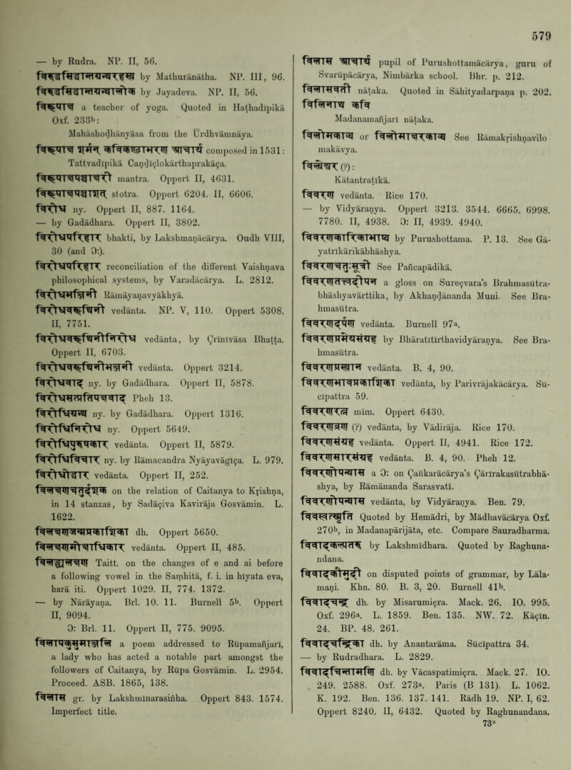 — by Rudra. NR II, 56. by MatbuiTiuatha. Nl’. Ill, 96. Ttl g I•rt*4by Jayadevii. NI’. II, 56. a teacher of yoga. Quoted in Hiith^i'dipika Oxf. 233b: Mahashodhilnyasa from the UrdlivamniLya. composed in 1531: Tattvadipika Candi9lokarthapraka9a. mantra. Oppert II, 4631. slotra. Oppert 6204. II, 6606. ny. Oppert II, 887. 1164. — by Gadadhara. Oppert II, 3802. bhakti, by Lakshmanacarya. Oudh VIII, 30 (and 0:). reconciliation of the different Vaishnava philosophical systems, by Varadacarya. L. 2812. Ramayanavyakhya. vedanta. NP. V, 110. Oppert 5308. II, 7751. vedanta, by Qrinivasa Bhatta. Oppert II, 6703. vedanta. Oppert 3214. ny. by Gadadhara. Oppert II, 5878. Pheh 13. ny. by Gadadhara. Oppert 1316. ny. Oppert 5649. vedanta. Oppert II, 5879. ny. by Ramacandra Nyayavagl9a. L. 979. vedanta. Oppert II, 252. on the relation of Caitanya to Krishna, in 14 stanzas, by Sada9iva Kaviraja Gosvamin. L. 1622. f^^lpI^^Tfir^T dh. Oppert 5650. vedanta. Oppert II, 485. Taitt. on the changes of e and ai before a following vowel in the Sarnhita, f. i. in hiyata eva, hara iti. Oppert 1029. II, 774. 1372. — by Narayana. Brl. 10. 11. Burnell 5b. Oppert II, 9094. 0: Brl. 11. Oppert II, 775. 9095. a poem addi'essed to Rupamanjari, a lady who has acted a notable part amongst the followers of Caitanya, by Rupa Gosvamin. L. 2954. Proceed. ASB. 1865, 138. gr. by Lakshminarasinha. Oppert 843. 1574. Imperfect title. pupil of Purushottarnacarya, guru of Svariipacarya, Nimbarka school. Bhr. p. 212. nataka. Quoted in Sahityadarpana p. 202. Madanam afijan nataka. or See Ramakrishnavilo makavya. (?): Katantratika. vedanta. Rice 170. — by Vidyaranya. Oppert 3213. 3544. 6665. 6998. 7780. II, 4938. 0: II, 4939. 4940. by Purushottama. P. 13. See Ga- yatrlkarikabhashya. See Pancapadika. gloss on Sure9vara’s Brahmasiitra- bhashyavarttika, by Akhandananda Muni. See Bra- hmasutra. vedanta. Burnell 97a. by Bharatitirthavidyaranya. See Bra- hmasutra. vedanta. B. 4, 90. vedanta, by Parivrajakacarya. Su- clpattra 59. mim. Oppert 6430. (?) vedanta, by Vadiraja. Rice 170. vedanta. Oppert II, 4941. Rice 172. vedanta. B. 4, 90. Pheh 12. a 0: on Qankaracarya’s Qarirakasutrabha- shya, by Ramananda Sarasvati. vedanta, by Vidyaranya. Ben. 79. Quoted by Hemadri, by Madhavacarya Oxf. 270b, in Madanaparijata, etc. Compare Sauradharma. by Lakshmidhara. Quoted by Raghuna- ndana. on disputed points of grammar, by Lala- mani. Khn. 80. B. 3, 20. Burnell 41b. dh. by Misarumi9ra. Mack. 26. 10. 995. Oxf. 296a L. 1859. Ben. 135. NW. 72. Ka9ln. 24. BP. 48. 261. dh. by Anantarama. Sucipattra 34. — by Rudradhara. L. 2829. dh. by Vacaspatimi^ra. Mack. 27. 10. 249. 2588. Oxf. 273a. Paris (B 131). L. 1062. K. 192. Ben. 136. 137. 141. Radh 19. NP. I, 62. Oppert 8240. II, 6432. Quoted by Raghunandana. 73*