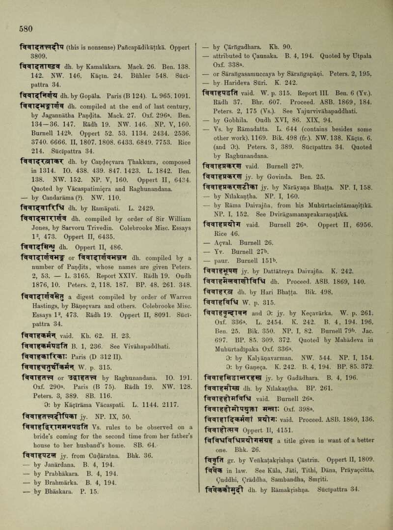 (this is nonsense) Pancapadikatika. Oppert 3809. dh. by Kamalakara. Mack. 26. Ben. 138. 142. NW. 146. Ka9in. 24. Buhler 548. Sucl- pattra 34. dh. by Gopala. Paris (B 124). L. 965. 1091. dh. compiled at the end of last century, by Jagannatha Pandita. Mack. 27. Oxf. 296a. Ben. 134—36. 147. Radh 19. NW. 146. NP. V, 160. Burnell 142b Oppert 52. 53. 1134. 2434. 2536. 3740. 6666. II, 1807. 1808. 6433. 6849. 7753. Rice 214. Sucipattra 34. dh. by Cande^vara Thakkura, composed in 1314. 10. 438. 439. 847. 1423. L. 1842. Ben. 138. NW. 152. NP. V, 160. Oppert II, 6434. Quoted by Vacaspatimi^ra and Raghunandana. — by Candarama (?). NW. 110. dh. by Ramapati. L. 2429. dh. compiled by order of Sir William Jones, by Sarvoru Trivedin. Colebrooke Misc. Essays P, 473. Oppert II, 6435. dh. Oppert II, 486. or dh. compiled by a number of Pandits, whose names are given Peters. 2, 53. — L. 3165. Report XXIV. Radh 19. Oudh 1876, 10. Peters. 2, 118. 187. BP. 48. 261. 348. a digest compiled by order of Warren Hastings, by Bane9vara and others. Colebrooke Misc. Essays P, 473. Radh 19. Oppert II, 8091. Suci¬ pattra 34. vaid. Kh. 62. H. 23. B. 1, 236. See Vivahapaddbati. Paris (D 312 II). W. p. 315. or by Raghunandana. 10. 191. Oxf. 290a Paris (B 75). Radh 19. NW. 128. Peters. 3, 389. SB. 116. 0: by Ka9lrama Vacaspati. L. 1144. 2117. jy. NP. IX, 50. Vs. rules to be observed on a bride’s coming for the second time from her father’s house to her husband’s home. SB. 64. jy. from Cudaratna. Bhk. 36. — by Janardana. B. 4, 194. — by Prabhakara. B. 4, 194. — by Brahmarka. B. 4, 194. — by Bhaskara. P. 15. — by Qarngadhara. Kh. 90. — attributed to Qaunaka. B. 4, 194. Quoted by Utpala Oxf. 338a. — or Sarangasamuccaya by Sarangapani. Peters. 2, 195. — by Harideva Suri. K. 242. vaid. W. p. 315. Report III. Ben. 6 (Yv.). Radh 37. Bhr. 607. Proceed. ASB. 1869, 184. Peters. 2, 175 (Vs.). See Yajurvivahapaddhati. — by Gobhila. Oudh XVI, 86. XIX, 94. — Vs. by Ramadatta. L. 644 (contains besides some other work). 1169. Bik. 498 (fr.). NW. 138. Ka9in. 6. (and 0:). Peters. 3, 389. Sucipattra 34. Quoted by Raghunandana. vaid. Burnell 27^’. jy. by Govinda. Ben. 25. jy. by Narayana Bhatta. NP. I, 158. — by Nllakantha. NP. I, 160. — by Rama Daivajna, from his Muhui’tacintamanitlka. NP. I, 152. See Dviragamanaprakai’anatika. vaid. Burnell 26*^. Oppert II, 6956. Rice 46. — A9val. Burnell 26. — Yv. Burnell 27b. — paur. Burnell 151b. jy. by Dattati'eya Daivajna. K. 242. dh. Proceed. ASB. 1869, 140. dh. by Hari Bhatta. Bik. 498. W. p. 315. and 0: jy. by Ke9avarka. W. p. 261. Oxf. 336a L. 2454. K. 242. B. 4, 194. 196. Ben. 25. Bik. 350. NP. I, 82. Burnell 79b. Jac. 697. BP. 85. 309. 372. Quoted by Mahadeva in Muhurtadipaka Oxf. 336a. 0: by Kalyanavarman. NW. 544. NP. I, 154. 0: by Gane9a. K. 242. B. 4, 194. BP. 85. 372. jy. by Gadadhara. B. 4, 196. dh. by Nllakantha. BP. 261. vaid. Burnell 26a. Oxf. 398a. f^TfTf^^T TT^»r: vaid. Proceed. ASB. 1869, 136. Oppert II, 4151. a title given in want of a better one. Bhk. 26. gr. by Venkatakrishna Qastrin. Oppert II, 1809. in law. See Kala, Jati, Tithi, Dana, Praya9citta, Quddhi, Qraddha, Sambandha, Smriti. dh. by Ramakrishna. Sucipattra 34.
