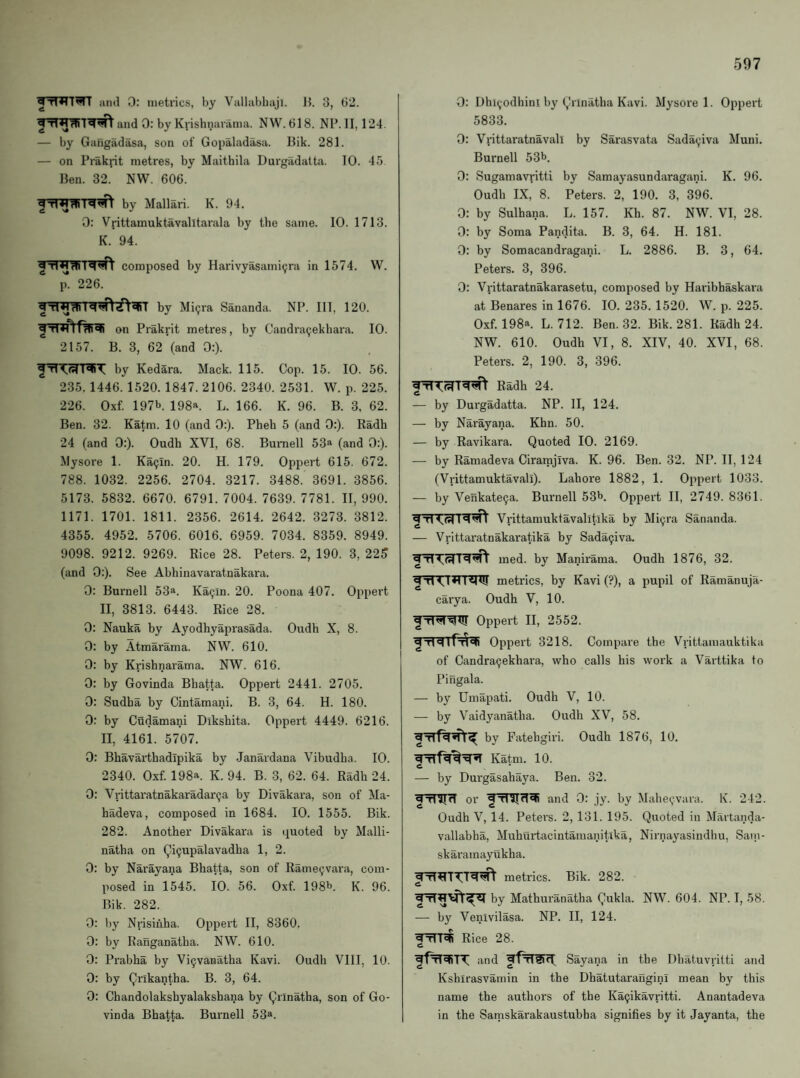 iitul 0: metrics, by Vallabliaji. Jb 3, (32. and 0: by Kiishnarama. NW. 618. NP. II, 124. — by Gangadasa, son of Gopaladasa. I3ik. 281. — on Prakrit metres, by Maithila Durgadatta. 10. 45 Ben. 32. NW. 606. by Mallari. K. 94. 0: Vrittamuktavalltarala by the same. 10. 1713. K. 94. frT^T^ composed by Harivyasami9ra in 1574. W. p. 226. by Miijra Sananda. NP. Ill, 120. on Prakrit metres, by Candra^ekbara. 10. 2157. B. 3, 62 (and 0:). by Kedara. Mack. 115. Cop. 15. 10. 56. 235. 1446. 1520. 1847. 2106. 2340. 2531. W. p. 225. 226. Oxf. 197b 198a. L. 166. K. 96. B. 3, 62. Ben. 32. Katm. 10 (and 0:). Pheh 5 (and 0:). Radh 24 (and 0:). Oudh XVI, 68. Burnell 53a (and 0:). Mysore 1. Ka9ln. 20. H. 179. Oppert 615. 672. 788. 1032. 2256. 2704. 3217. 3488. 3691. 3856. 5173. 5832. 6670. 6791. 7004. 7639. 7781. II, 990. 1171. 1701. 1811. 2356. 2614. 2642. 3273. 3812. 4355. 4952. 5706. 6016. 6959. 7034. 8359. 8949. 9098. 9212. 9269. Rice 28. Peters. 2, 190. 3, 225 (and 0:). See Abhinavaratnakara. 0: Burnell 53a. Ka9in. 20. Poona 407. Oppert II, 3813. 6443. Rice 28. 0: Nauka by Ayodhyaprasada. Oudh X, 8. 0: by Atmarama. NW. 610. 0: by Krishnarama. NW. 616. 0: by Govinda Bhatta. Oppert 2441. 2705. 0: Sudha by Cintamani. B. 3, 64. H. 180. 0: by Cudamani Dikshita. Oppert 4449. 6216. II, 4161. 5707. 0: Bhavai’thadlpika by Janardana Vibudha. 10. 2340. Oxf. 198a. K. 94. B. 3, 62. 64. Radh 24. 0: Vrittaratnakaradar9a by Divakara, son of Ma- hadeva, composed in 1684. 10. 1555. Bik. 282. Another Divakara is quoted by Malli- natha on (yi9upalavadha 1, 2. 0: by Narayana Bhatta, son of Rame9vara, com¬ posed in 1545. 10. 56. Oxf. 198b. K. 96. Bik. 282. 0: by Nrisifiha. Oppert II, 8360. 0: by Ranganatha. NW. 610. 0: Prabha by Vi9vanatha Kavi. Oudh VIII, 10. 0: by (^rikantha. B. 3, 64. 0: Chandolakshyalakshana by (^rlnatha, son of Go¬ vinda Bhatta. Burnell 53®. 0: Dhi9odhini by (,!nnatha Kavi. Mysore 1. Oppert 5833. 0: Vnttaratnavali by Sarasvata Sada9iva Muni. Burnell 53b. 0: Sugamavritti by Samayasundaragani. K. 96. Oudh IX, 8. Peters. 2, 190. 3, 396. 0: by Sulhana. L. 157. Kh. 87. NW. VI, 28. 0; by Soma Pandita. B. 3, 64. H. 181. 0: by Somacandragani. L. 2886. B. 3, 64. Peters. 3, 396. 0: Vrittaratnakarasetu, composed by Haribhaskara at Benares in 1676. 10. 235. 1520. W. p. 225. Oxf. 198a. L. 712. Ben. 32. Bik. 281. Radh 24. NW. 610. Oudh VI, 8. XIV, 40. XVI, 68. Peters. 2, 190. 3, 396. Radh 24. — by Durgadatta. NP. II, 124. — by Narayana. Khn. 50. — by Ravikara. Quoted 10. 2169. — by Ramadeva Ciramjiva. K. 96. Ben. 32. NP. II, 124 (Vrittamuktavali). Lahore 1882, 1. Oppert 1033. — by Venkate^a. Burnell 53b. Oppert II, 2749. 8361. ^ Tl I <1 Vrittamuktavalltika by Mi^ra San.anda. — Vrittaratnakaratika by Sada9iva. med. by Manirama. Oudh 1876, 32. metrics, by Kavi (?), a pupil of Ramanuja- carya. Oudh V, 10. Oppert II, 2552. 'iTiqlpTl'li Oppert 3218. Compare the Vrittamauktika I * • * — • of Candra^ekhara, who calls his work a Varttika to P ingala. — by Umapati. Oudh V, 10. — by Vaidyanatha. Oudh XV, 58. by Fatehgiri. Oudh 1876, 10. Katm. 10. — by Dui'gasahaya. Ben. 32. ^rUnr or and 0: jy. by Mahe(;.vara. K. 242. Oudh V, 14. Peters. 2, 131. 195. Quoted in Martanda- vallabha, Muhurtacintamanitika, Nirnayasindhu, Sain- skarainayukha. metrics. Bik. 282. by Mathuranatha (^ukla. NW. 604. NP. I, 58. — by Venivilasa. NP. II, 124. Rice 28. C and Sayana in the Dhatuvrilti and Kshirasvamin in the Dhatutaraugini mean by this name the authors of the Kaijikavritti. Anantadeva in the Samskarakaustubha signifies by it Jayanta, the