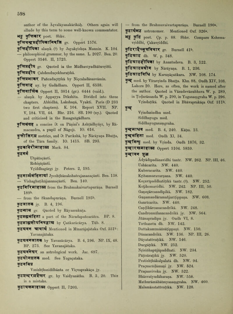 author of the A^valayanakarikah. Others again will allude by this term to some well-known commentator, poet. Sbhv. gr. Oppert 1576. alarak. (?) by Jayakrishna Maunin. K. 104. — philosophical grammar, by the same. L. 2027. Ben. 20. Oppert 3546. II, 1723. gr. Quoted in the Madhaviyadhatuvritti. Qabdendu9ekharatika. PancadaQltika by Ni^caladasasvamin. ny. by Gadadhara. Oppert II, 6538. qpTlqipT^qi Oppert II, 3814 (gr.). 6444 (vaid.). — alamk. by Appayya Dikshita. Divided into three chapters. Abhidha, Lakshana, Vyakti. Paris (D 233 two first chapters). K. 104. Report XVII. NP. V, 184. VII, 44. Bhr. 216. SB. 190 (ny.). Quoted and criticised in the Rasagangadhara. a concise 0: on Panini’s Ashtadhyayi, by Ra- macandra, a pupil of Nagoji. 10. 616. metrics, and 0: Pariksha, by Narayana Bhatta, of the Tara family. 10. 1415. SB. 293. Mack. 84. Utpata(;anti. Rohini^anti. VriddhagargI jy. Peters. 2, 195. Jyeshthanakshatrajanana^anti. Ben. 138. — Vishaghatikajanana^anti. Ben. 140. from the Brahmakaivartapurana. Burnell 189b. — from the Skandapurana. Burnell 195b. jy. B. 4, 196. gr. Quoted by Rayamukuta. a part of the Naradapancaratra. BP. 8. qgq 1^ by Qankaracarya. Tiib. 8. Mentioned in Minarajajataka 0.xf. 331b: Yavanajataka. by Yavanacarya. B. 4, 196. NP. IX, 48. BP. 273. See Yavanajataka. an astrological work. Jac. 697. med. See Yoga^ataka. Vasishthasiddbanta or Vi9vapraka9a jy. by Vaidyanatha. B. 3, 20. This is a mistake. Oppert II, 7203. — from the Brahmavaivartapurana. Burnell 190». astronomer. Mentioned Oxf. 326^. poet. Qp. p. 88. Sbhv. Compare Kshema- vriddhi, Qakavriddhi. gr. Burnell 41b. dh. W. p. 348. by Anantadeva. B. 3, 122. by Narayana. B. 1, 236. by Karuna9ankara. NW. 108. 174. 2*^ nied. by Viravrinda Bhatta. Khn. 88. Oudh XIV, 108. Lahore 20. Here, as often, the work is named after the author. Quoted in Vasudevanubhava W. p. 289, in Todarananda W. p. 290, in Yogasamgraba W. p. 296. Vrindatika. Quoted in Bhavapraka9a Oxf. 311b. Vrindasindhu med. Siddhayoga med. Siddhayogasatngraha. med. B. 4, 240. Katm. 13. f^^ffcTT med. Oudh XI, 34. med. by Vrinda. Oudh 1876, 32. f^TW^TfTTiq Oppert 5104. 5859. f ^ Adyadipadanavidhi tantr. NW. 262. NP. Ill, 46. Ushacarita. NW. 440. Kuberacarita. NW. 440. Kritasmaravarnana. NW. 440. Ke9avlpaddhatitika tantr. (?). NW. 252. Kotihomavidhi. NW. 242. NP. Ill, 50. Gane9arcanadipika. NW. 182. Gunamandaramanjarltippana. NW. 608. Gauricarita. NW. 440. Candikarcanacandrika. NW. 248. Candronmilanacandrika jy. NW. 564. Jiianapradlpa jy. Oudh VI, 8. Tirthasetu dh. NW. 142. Dattakamimahsatippani. NW. 150. Danacandrika. NW. 136. NP. Ill, 26. Dayatattvatika. NW. 146. Durgatika. NW. 252. Nrisinhapujapaddhati. NW. 234. Patlsaratika jy. NW. 520. Pratishthakalpalata dh. NW. 94. Pra9nacudamani jy. NW. 524. Pra9naviveka jy. NW. 522. Bhasvatyudaharana. NW.'558. Mathuramahatmyasatngraha. NW. 460. Malamasatattvatika. NW. 128.