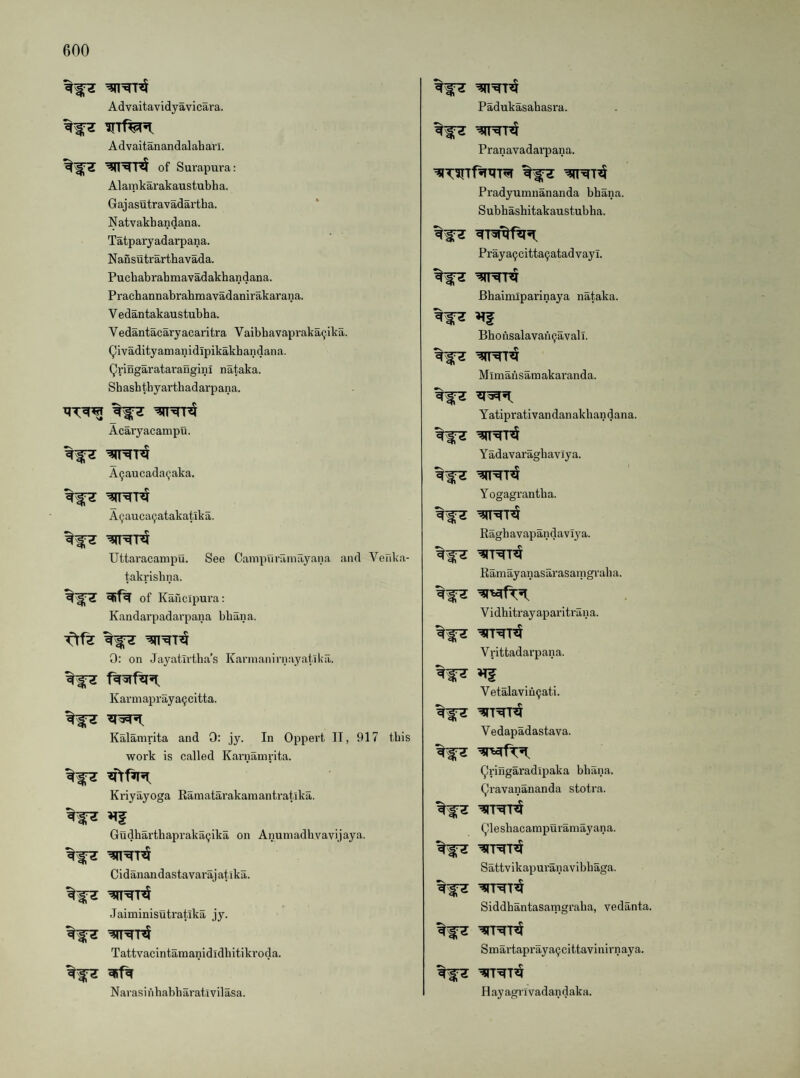 Advaitavidyavicara. Advaitanandalaharl. of Surapura: Alamkarakaustubha. Gajasutravadartha. Natvakbandana. Tatparyadarpana. Nansutrarthavada. Puchabrabmavadakhandana. Prachannabrahmavadanirakarana. V edantakaustubha. Vedantacaryacaritra Vaibbavapraka^ika. Qivadityamanidipikakbandana. Qringaratarangini nataka. Sbashthyartbadarpana. Acaiyacampu. A9aucada9aka. A9auca9atakatika. Uttaracampu. See Campnramayana and Vefika- takrisbna. of Kaucipura: Kandarpadarpaiia bbana, 0: on Jayatirtha’s Kannanirnayatlka. Karmapi’aya9citta. Kalamrita and 0: jy. In Oppert II, 917 this work is called Karnamrita. Kriyayoga Eamatarakamantratika. Gudharthapraka9ika on Anumadhvavijaya. Cidanandastavarajatika. Jaiminisutratika jy. Tattvacintamanididbitikroda. Navasinbabharativilasa. Padukasabasra. Pranavadai’pana. Pradyumnananda bbana. Subbashitakaustubha. Praya9citta9atadvayl. Bhaimiparinaya nataka. Bbonsalavan9avali. Mimansamakaranda. Yatiprativandanakhandana. Yadavaragbavlya. Yogagrantba. Ragb avapandaviya. Ramayanasarasamgvaba. Vidbitrayaparitrana. Vrittadarpana. Vetalaviu9ati. Vedapadastava. (^ringaradlpaka bbana. (^ravanananda stotra. Qlesbacampuramayana. Sattvikapuranavibbaga. Siddbantasamgraba, vedanta. Smartapraya9cittavinirnaya. Hayagrivadandaka.