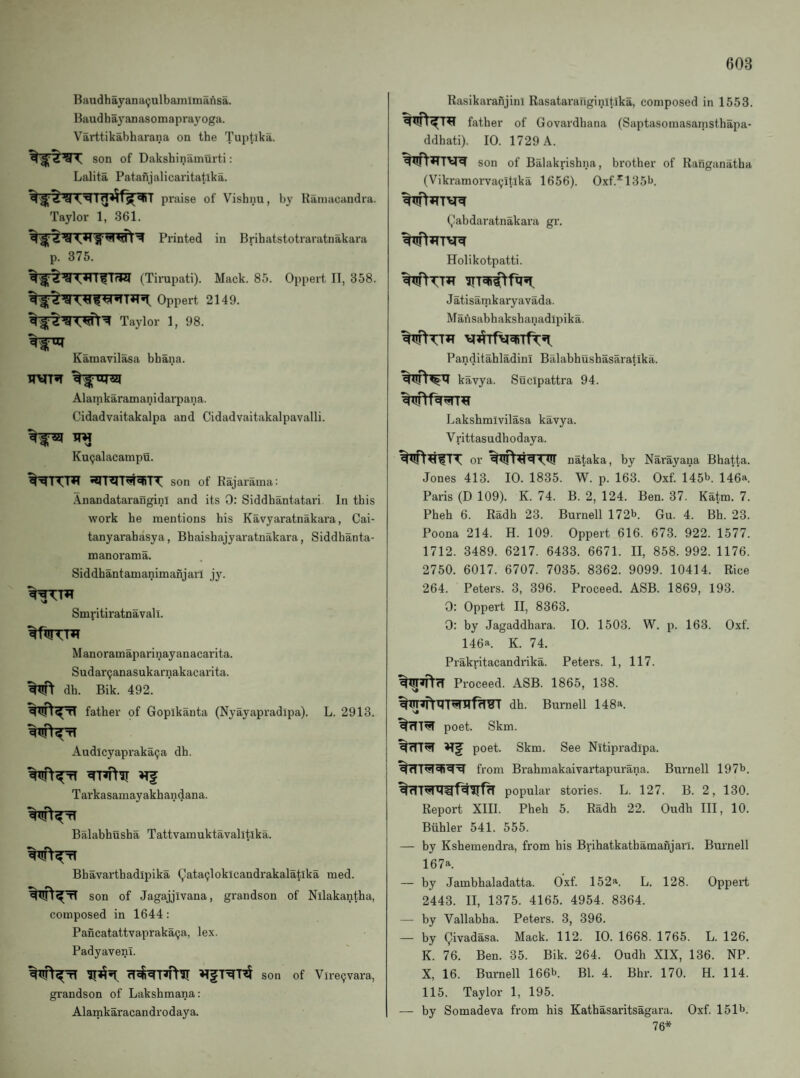 Baudhayana^ulbamlmafisa. Haudhayanasomaprayoga. Varttikabharana on the Tuptlka. son of Dakshinamurti: Lalita Patanjalicaritatlka. praise of Vishnu, by Rainacandra. Taylor 1, 361. Printed in Brihatstotraratnakara p. 375. (Tirupati). Mack. 85. Oppert II, 358. Oppert 2149. Taylor 1, 98. Kamavil^a bhana. Alarnkaramanidarpana. Cidadvaitakalpa and Cidadvaitakalpavalli. TW Ku^alacampu. son of Rajarama: .Anandatarangini and its 0: Siddhantatari In this work he mentions his Kavyaratnakara, Cai- tanyarahasya, Bhaishajyaratnakara, Siddhanta- manorama. Siddhantamanimanjarl jy. Smritiratnavali. Manoramaparinayanacarita. Sudar^anasukarnakacarita. dh. Bik. 492. father of Gopikanta (Nyayapradipa). L. 2913. Audlcyapraka^a dh. Tarkasamayakhandana. Balabhusha Tattvamuktavalltika. Bhavarthadipika (^ata9lokicandrakalatlka med. son of Jagajjivana, grandson of Nllakantha, composed in 1644: PancatattvaprakaQa, lex. Padyavenl. son of Viregvara, grandson of Lakshmana: Alamkaracandrodaya. Rasikaraftjini Rasatax'anginitika, composed in 1553. father of Govardhana (Saptasomasamsthapa- ddhati). 10. 1729 A. son of Balakrishna, brother of Ranganatha (Vikramorva^itlka 1656). Oxf.*^135l>. Qabdaratnakara gr. Holikotpatti. J atisamkaryavada. Mansabhakshanadipika. PanditahladinT Balabhushasaratika. kavya. Sucipattra 94. Lakshmivilasa kavya. Vrittasudhodaya. or nataka, by Narayana Bhatta. Jones 413. 10. 1835. W. p. 163. Oxf. 145b. 146a. Paris (D 109). K. 74. B. 2, 124. Ben. 37. Katm. 7. Pheh 6. Radh 23. Burnell 172b. Gu. 4. Bh. 23. Poona 214. H. 109. Oppert 616. 673. 922. 1577. 1712. 3489. 6217. 6433. 6671. II, 858. 992. 1176. 2750. 6017. 6707. 7035. 8362. 9099. 10414. Rice 264. Peters. 3, 396. Proceed. ASB. 1869, 193. 0: Oppert II, 8363. 0: by Jagaddhara. 10. 1503. W. p. 163. Oxf. 146a. K. 74. Prakritacandrika. Peters. 1, 117. Proceed. ASB. 1865, 138. dh. Burnell 148a. %7TT^ poet. Skm. I Hf poet. Skm. See Nitipradipa. from Brahmakaivartapurana. Burnell 197b. popular stories. L. 127. B. 2, 130. Report XIII. Pheh 5. Radh 22. Oudh III, 10. Buhler 541. 555. — by Kshemendra, from his Brihatkathamanjarl. Burnell 167a — by Jambhaladatta. Oxf. 152a. L. 128. Oppert 2443. II, 1375. 4165. 4954. 8364. — by Vallabha. Peters. 3, 396. — by Qivadasa. Mack. 112. 10. 1668. 1765. L. 126. K. 76. Ben. 35. Bik. 264. Oudh XIX, 136. NP. X, 16. Burnell 166b. Bl. 4. Bhr. 170. H. 114. 115. Taylor 1, 195. — by Somadeva from his Kathasaritsagara. Oxf. 151b. 76*