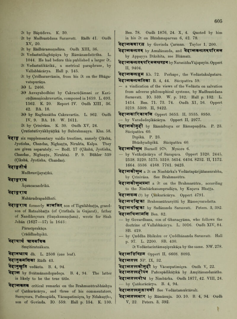 0: by Bapudeva. K. 30. 0: by Madbusudana Sarasvatl. Radb 41. Oudb XV, 20. 0: by Radbaramanadasa. Oudb XIII, 36. 0: Vedastutilagbupaya by Ramanandatlrtba. L. 1044. He bad before this published a larger 0:. 0: Vedastutikarika, a metrical paraphrase, by Vallabhacarya. Hall p. 145. 0: by Qrldharasvamin, from his 0: on the Bhaga- vatapurana. 30 L. 2466. 30 Anvayabodhini by Cakracudamani or Kavi- cudamanicakravartin, composed in 1659. L. 693. 1562. K. 20. Report IV. Oudb XIII, 36. 42. BA. 18. 30 by Raghunatba Cakravartin. L. 962. Oudb IV, 9. BA. 18. W. 1611. 0: by Qimivasa. K. 30. Oudb XV, 24. Qrutistutivyakbyatika by Subrahmanya. Khn. 58. six supplementary vaidic treatises, namely (^iksba, Jyotisha, Chandas, Nighantu, Nirukta, Kalpa. They are given separately. — Bodl. 17 ((,5ksba, Jyotisha, Chandas, Nighantu, Nirukta). P. 9. Biihler 539 ((Jliksha, Jyotisha, Chandas). M adhvavijayatika. A(;aucacandrika. Maharudrapaddhati. formerly son of Tigulabhatta, grand¬ son of Ratnabhatta (of (yrlsthala in Gujarat), father of Nandike(;vara (Ganakamandana), wi'ote for Shah Jehan (1627—57) in 1643: Paraslpraka9a. (,'raddhadlpika. Smritiratnakara. dh. L. 2508 (one leaf). Radb 43. vedanta. B. 4, 94. by Svatmanandopade5a. B. 4, 94. The latter is likely to be the true title. critical remarks on the Brahmasutrabbashya of Qankaracarya, and three of his commentators, Sure^vara, Padmapada, Vacaspatimi9ra, by Nllakantba, son of Govinda. 10. 559. Hall p. 154. K. 130. Ben. 78. Oudb 1876, 24. X, 4. Quoted by him in bis 0: on Bhishmaparvan 6, 42. 78. by Govinda Qarman. Taylor 1, 200. by Amalananda, and by Appayya Dikshita, see Bbamati. by NarasiiihaVajapeyin. Oppert II, 9404. Kb. 72. Perhaps, the Vedantakalpataru. B. 4, 44. Sucipattra 59. — a vindication of the views of the Vedanta on salvation from adverse philosophical systems, by Madbusudana Sarasvatl. 10. 539. W. p. 182. Hall p. 132. L. 1414. Ben. 71. 73. 74. Oudb XI, 16. Oppert 3219. 5309. II, 9422. Oppert 5653. II, 3535. 8950. — by Varadade9ikacarya. Oppert II, 2977, by Ramadvaya or Ramapandita. P. 23. Sucipattra 60. Dipika. P. 23. Bbasbyadipika. Sucipattra 60. Burnell 97b. Mysore 6. — by Venkatacarya of Surapura. Oppert 1320. 2445. 2538. 3220. 5175. 5310. 5654. 6434. 8252. II, 1172. 1664. 3536 4168. 7761. 9423. a 0: on Nimbarka’s Vedantaparijatasaurabha, by Qrinivasa. See Brahmasutra. a 0: on the Brahmasutra, according to the Nimbarkasampradaya, by Ke9ava Bhatta. (y) by Q*nkaracarya. Oppert 4791. Brahmasutravritti by Rame9varadatta. by Sadananda Sarasvatl. Peters. 3, 392. Ben. 82. — by Govardhana, son of Ghana9yama, who follows the doctrine of Vallabhacarya. L. 3016. Oudb XIV, 84. SB. 419. — by Quddha Bhikshu or Quddbananda Sarasvatl. Hall p. 97. L. 2200. SB. 430. 0: Vedantacintamanipraka9a by the same. N W. 278. Oppert II, 6608. 8093. NP. IX, 32. by Vacaspatimi9ra. Oudb V, 22. Pancapadikatika by Amritanandanatha. dT=Iof)^ by Nimbarka. Oudb 1877, 42. VIII, 24. — by Qankaracarya. B. 4, 94. See Vedantamuktavall. %^T^dTlttTT by Ramanuja. 10. 10. B. 4, 94. Oudb V, 22. Peters. 3, 392.