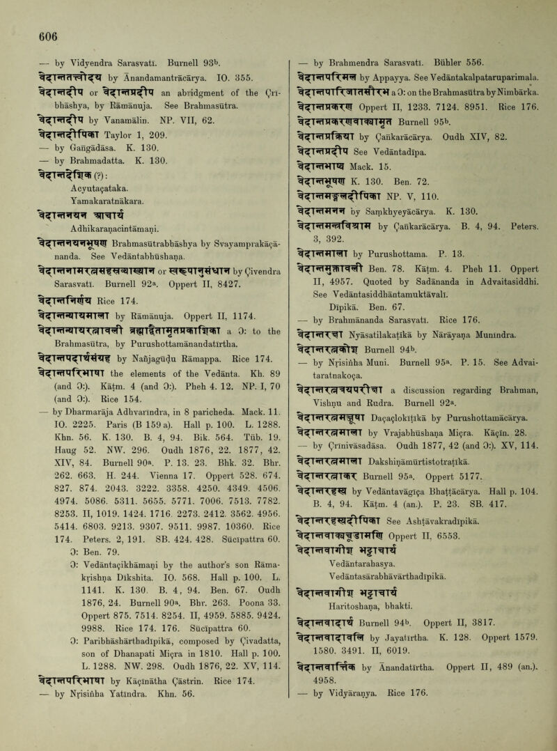 — by Vidyendra Sarasvatl. Burnell 93^. by Anandamantracarya. 10. 355. or %^T5fni^x? an abridgment of the (^ri- bhashya, by Ramanuja. See Brabmasutra. by Vanamalin. NP. VII, 62. Taylor 1, 209. — by Gangadasa. K. 130. — by Brahmadatta. K. 130. (?): Acyuta9ataka. Yam akaratnakara. Adhikaranacintamani. Brahmasutrabbashya by Svayampraka^.a- nanda. See Vedantabhushana. or by Qivendra Sarasvatl. Burnell 92a. Oppert II, 8427. Rice 174. by Ramanuja. Oppert II, 1174. a 0: to the Brabmasutra, by Purushottamanandatirtha. by Nanjagudu Ramappa. Rice 174. the elements of the Vedanta. Kh. 89 (and 0:). Katm. 4 (and 0:). Pheh 4. 12. NP. I, 70 (and 0:). Rice 154. — byDharmaraja Adhvarindra, in 8 paricheda. Mack. 11. 10.2225. Paris (B 159 a). Hall p. 100. L. 1288. Khn. 56. K. 130. B. 4, 94. Bik. 564. Tiib. 19. Haug 52. NW. 296. Oudh 1876, 22. 1877, 42. XIV, 84. Burnell 90*. P. 13. 23. Bhk. 32. Bhr. 262. 663. H. 244. Vienna 17. Oppert 528. 674. 827. 874. 2043. 3222. 3358. 4250. 4349. 4506. 4974. 5086. 5311. 5655. 5771. 7006. 7513. 7782. 8253. II, 1019. 1424. 1716. 2273. 2412. 3562. 4956. 5414. 6803. 9213. 9307. 9511. 9987. 10360. Rice 174. Peters. 2, 191. SB. 424. 428. Sucipattra 60. 0: Ben. 79. 0: Vedanta9ikhamani by the author’s son Rama- krishna Dikshita. 10. 568. Hall p. 100. L. 1141. K. 130. B. 4, 94. Ben. 67. Oudh 1876, 24. Burnell 90^. Bhr. 263. Poona 33. Oppert 875. 7514. 8254. II, 4959. 5885. 9424. 9988. Rice 174. 176. Sucipattra 60. 0: Paribhasharthadipika, composed by Qivadatta, son of Dhanapati Mi9ra in 1810. Hall p. 100. L. 1288. NW. 298. Oudh 1876, 22. XV, 114. by Ka9inatha (gastrin. Rice 174. — by Nrisihha Yatlndra. Khn. 56. — by Brahmendra Sai’asvati. Biihler 556. by Appayya. See Vedantakalpataruparimala. aO: on the Brabmasutra byNimbai’ka. Oppert II, 1233. 7124. 8951. Rice 176. Burnell 95b. by ^ankaracai'ya. Oudh XIV, 82. See Vedantadipa. Mack. 15. K. 130. Ben, 72. %^TnT?Tf^^^fxi5RT NP. V, 110. by Samkhyeyacarya. K. 130. by Qankaracarya. B. 4, 94. Peters. 3, 392. by Purushottama. P. 13. Ben. 78. Katm. 4. Pheh 11. Oppert II, 4957. Quoted by Sadananda in Advaitasiddhi. See Vedantasiddhantamuktavall. Dipika. Ben. 67. — by Brahmananda Sarasvatl. Rice 176. Nyasatilakatika by Narayana Munindra. Burnell 94b. — by Nrisinha Muni. Burnell 95a. p. 15. See Advai- taratnako9a. a discussion regarding Brahman, Vishnu and Rudra. Burnell 92a. Da9a9lokitika by Purushottamacarya. by Vrajabhushana Mi9ra. Ka9in. 28. —• by Qrinivasadasa. Oudh 1877, 42 (and 0:). XV, 114. Dakshinamurtistotratika. Burnell 95®. Oppert 5177. by Vedantavagl9a Bhattacarya. Hall p. 104. B. 4, 94. Katm. 4 (an.). P. 23. SB. 417. See Ashtavakradipika. Oppert H, 6553. Vedantarahasya. Vedantasarabhavarthadipika. Haritoshana, bhakti. Burnell 94b. Oppert II, 3817. by Jayatirtha. K. 128. Oppert 1579. 1580. 3491. II, 6019. by Anandatirtha. Oppert H, 489 (an.). 4958. — by Vidyaranya. Rice 176.