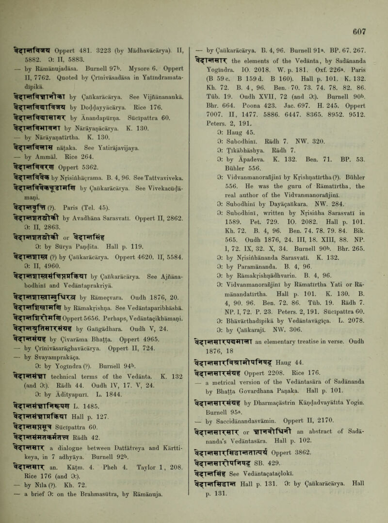 Oppert 481. 3223 (by Madhavacarya). II, 5882. 0: II, 5883. — by Raiiianujadasa. Burnell 97l>. Mysore fi. Oppert II, 7762. Quoted by Qrinivasadasa in Yatlndrauiata- dipika by Qankaracarya. See Vijnananauka. by Doddayyacarya. Rice 176. by Anandapurna. Sucipattra 60. by Narayanacaiya. K. 130. — by Narayanatlrtha. K. 130. nataka. See Yatirajavijaya. — by Ainmal. Rice 264. Oppert 5362. by Nrisinba(,rama. B. 4, 96. See Tattvaviveka. b}' Qankaracarya. See Vivekacuda- mani. %^nT^fTT(?). Paris (Tel. 45). by Avadbana Sarasvati. Oppert II, 2862. 0: II, 2863. or 0: by Surya Pandita. Hall p. 119. (?) by Qankaracarya. Oppert 4620. II, 5584. 0: II, 4960. by Qankaracai'ya. See Ajnana- bodhini and Vedantaprakriya. by Rame^vara. Oudh 1876, 20. by Rainakrishna. See Vedantaparibhasha. %^T5fTflTf^5RfT!! Oppert 5656. Perhaps, Vedanta(jikhamani. by Gangadhara. Oudh V, 24. by Qivararaa Bhatta. Oppert 4965. — by Qrinivasaraghavacarya. Oppert II, 724. — by Svayarapraka(ja. 0: by Yogindra (?). Bui’nell 941*. technical terms of the Vedanta. K. 132 (and 0:). Radh 44. Oudh IV, 17. V, 24. 0: by Adityapuri. L. 1844. L. 1485. Hall p. 127. Sucipattra 60. Radh 42. a dialogue between Dattatreya and Kartti- keya, in 7 adhyaya. Burnell 92^. an. Katm. 4. Pheh 4. Taylor 1, 208. Rice 176 (and 0:). — by Nila(?). Kb. 72. — a brief 0: on the Brahmasutra, by Ramanuja. — by Qankaracarya. B. 4, 96. Burnell 91“ BP. 67. 267. the elements of the Vedanta, by Sadananda Yogindra. 10. 2018. W. p. 181. Oxf. 22611. Paris (B 59c. B 159d. B 160). Hall p. 101. K. 132. Kh. 72. B. 4, 96. Ben. 70. 73. 74. 78. 82. 86. Tub. 19. Oudh XVII, 72 (and 0:). Burnell 90b. Bhr. 664. Poona 423. Jac. 697. H. 245. Oppert 7007. II, 1477. 5886. 6447. 8365. 8952. 9512. Peters. 2, 191, 0: Haug 45. 0: Suhodhini. Radh 7. NW. 320. 0: Tlkabhashya. Radh 7. 0: by Apadeva. K. 132. Ben. 71. BP. 53. Biihler 556. 0: VidvanmanorafijinT by Krishnatirtha(?). Buhler 556. He was the guru of Ramatlrtha, the real author of the Vidvanmanoranjinl. 0: Subodhini by Daya9ankara. NW. 284. 0: Subodhini, written hy Nrisiiiha Sarasvati in 1589. Pet. 729. 10. 2082. Hall p. 101. Kh. 72. B. 4, 96. Ben. 74. 78. 79. 84. Bik. 565. Oudh 1876, 24. Ill, 18. XIII, 88. NP. I, 72. IX, 32. X, 34. Burnell 90b Bhr. 265. 0: by Nrisihhananda Sarasvati. K. 132. 0: by Paramananda. B. 4, 96. 0: by Ramakrishnadhvarin. B. 4, 96. 0; Vidvanmanoranjinl by Ramatlrtha Yati or Ra- manandatlrtha. Hall p. 101. K. 130. B. 4, 90. 96. Ben. 72. 86. Tiib. 19. Radh 7. NP. I, 72. P. 23. Peters. 2, 191. Sucipattra 60. 0: Bhavarthadipika by Vedantavagi(;a. L. 2078. 0: by Qankaraji. NW. 306. an elementary treatise in verse. Oudh 1876, 18 Haug 44. Oppert 2208. Rice 176. — a metrical version of the Vedantasara of Sadananda by Bhatta Govardhana Panaka. Hall p. 101. by Dharma^astrin Kandadvayatita Yogin. Burnell 95^. — by Saccidanandasvamin. Oppert II, 2170. or an abstract of Sada- nanda’s Vedantasara. Hall p. 102. Oppert 3862. SB. 429. See Vedanta^ata^loki. Hall p. 131. 0: by Qankai-acarya. Hall p. 131.