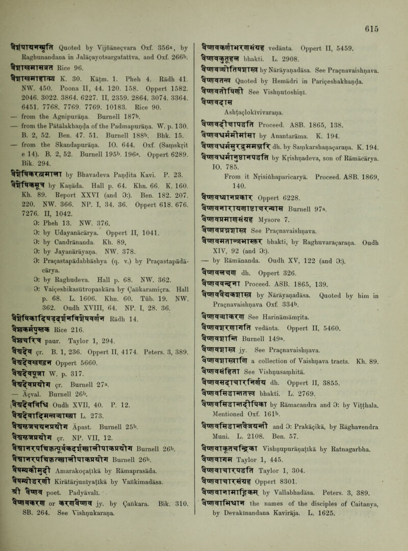 Quoted by Vijfiane(;vara Oxf. 356a, by Raf»hunandana in Jala9ayotsargatattva, and Oxf. 2661). Rice 96. K. 30. Katm. 1. Pheh 4. Radh 41. NW. 450. Poona II, 44. 120. 158. Oppert 1582. 2046. 3022. 3864. 6227. II, 2359. 2864. 3074. 3364. 6451. 7768. 7769. 7769. 10183. Rice 90. — from the Agnipurana. Burnell 187^. — from the Patalakhanda of the Padmapurana. W. p. 130. B. 2, 52. Ben. 47. 51. Burnell 188b. Bhk. 15. — from the Skandapurana. 10. 644. Oxf (Samskrit e 14). B. 2, 52. Burnell 195b. 196a. Oppert 6289. Bik. 294. by Bhavadeva Pandita Kavi. P. 23. by Kanada. Hall p. 64. Khn. 66. K. 160. Kh. 89. Report XXVI (and 0:). Ben. 182. 207. 220. NW. 366. NP. I, 34. 36. Oppert 618. 676. 7276. II, 1042. 0: Pheh 13. NW. 376. 0: by Udayanacarya. Oppert II, 1041. 0: by Candrananda. Kh. 89, 0: by Jayanarayana. NW. 378. 0: Pra(;astapadahhashya (q. v.) by Pragastapada- carya. 0: by Raghudeva. Hall p. 68. NW. 362. 0: Vaicjeshikasutropaskara by Qafikaramiyra. Hall p. 68. L. 1606. Khn. 60. Tub. 19. NW. 362. Oudh XVIII, 64. NP. I, 28. 36. Radh 14. Rice 216. paur. Taylor 1, 294. 91-. B. 1, 236. Oppert II, 4174. Oppert 5660. W. p. 317. 91-. Burnell 27a. — A9val. Buraell 26b. Peters. 3, 389. Oudh XVII, 40. P. 12. L. 273. Apast. Burnell 25 b. 9r. NP. VII, 12. I'sHml®hTT^^ Burnell 26b. Burnell 26b. Amarako9atika by Ramaprasada. Kiratarjuniyatika by Vankimadasa. ^ poet. Padyavall. or jy. by Qankara. Bik. 310. SB. 264. See Vishnukarana. vedanta. Oppert II, 5459. bhakti. L. 2908. by Narayanadasa. See Pra9navaishnava. Quoted by Hemadri in Pari9eshakhanda. See Vishnutoshinl. Ashta9lokivivarana. Proceed. ASB. 1865, 138. by Anantarama. K. 194. dh. by Satnkarshana9arana. K. 194. q H M g by Krishnadeva, son of Ramacarya. 10. 785. From it Nrisinhaparicarya. Proceed. ASB. 1869, 140. qUij c|Oppert 6228. qbll!q^U!Burnell 97“. Mysore 7. q q H ai I tci See Pra9navaisbnava. q *41 bhakti, by Raghuvara9arana. XIV, 92 (and 0:). — by Ramananda. Oudh XV, 122 (and 0:). Oudh q'^iq'fl^Ui dh. Oppert 326. Proceed. ASB. 1865, 139. by Narayanadasa. Quoted by him in Pra9navaishnava Oxf 334b. See Harinamamrita. qt*!iqaH,U!T^OT vedanta. Oppert II, 5460. Burnell 149a. jy. See Pra9navaisbnava. a collection of Vaishnava tracts. Kh. 89. See Vishnusatnhita. q '*1!dh. Oppert 11, 3855. bhakti. L. 2769. by Ramacandra and 0: by Vitthala. Mentioned Oxf 161b. and 0: Praka9ika, by Raghavendra Muni. L. 2108. Ben. 57. q ttU <4T^rT^f^'^T Vishnupuranatika by Ratnagarbba. Taylor 1, 445. Taylor 1, 304. Oppei’t 8301. q by Vallabhadasa. Peters. 3, 389. the names of the disciples of Caitanya, by Devakinandana Kaviraja. L. 1625.