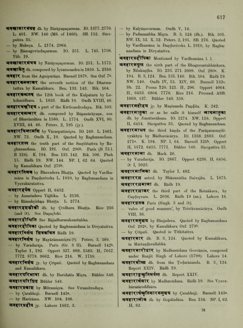 dh. by Narayaiia^arraan. 10. 1377. 2770. L. 401. NW. 140 (MS. of 1460). SB. 152. Suci- pattra 35. — by Mahe^a. L. 2174. 2964. — by Ramagovinda^arman. 10. 251. L. 745. 1708. Tub. 19. by Narayana<;.arnian. 10.251. L. 1172. dh. composed by I^varacandra in 1850. L. 2350. T\ from the Agnipurana. Burnell 187b. See Oxf. 7b. the seventh section of the Dharma- tattva by Kamalakara. Ben. 133. 143. Bik. 504. the 12th book of the Kalpataru by La- kshmidhara. L. 1833. Radh 19. Oudh XVIII, 46. ^ of the Klrticandrodaya. Bik. 503. dh. composed by Rupanarayana, son of Bhavanidasa in 1580. L. 1774. Oudh XVI, 80. XVIII, 44. 46. Peters. 2, 195 (jy.). by Vacaspatimicjra. 10. 249. L. 1061. NW. 72. Oudh X, 10. Quoted by Raghunandana. the tenth part of the Smrititattva by Ra¬ ghunandana. 10. 191. Oxf. 290b. Paris (B 751. B 124). K. 194. Ben. 135. 142. Bik. 506. Pheh 15. Radh 19. NW. 144. NP. I, 62. 64. Quoted by Kamalakara Oxf. 279b. by Bhavadeva Bhatta. Quoted by Vardha- mana in Dandaviveka L. 1910, by Raghunandana in Vyavaharatattva. Oppert II, 6452. — by Anantadeva Yajnika. L. 2136. — by Ramakrish^a Bhatta. L. 2774. dh. by Qridhara Bhatta. Rice 216 (and 0:). See Da9a^loki. See Rajadharmakaustubha. Quoted by Raghunandana in Divyatattva. Radh 19. by Mayaramami(jra (?). Peters. 3, 389. — by Varadariija. Paris (Gr. 3 II). Burnell 142b. Taylor 1, 192. Oppert 327. 869. 1583. II, 7057. 7772. 8778. 9662. Rice 214. W. 1759. jy. by Qripati. Quoted by Raghunandana and Kamalakara. dh. by Haridatta Migra. Biihler 548. Biihler 548. by Mitrami9ra. See Viramitrodaya. — by Qarabhoji. Burnell 143*. — by Harirama. NW. 104. 106. jy. Lahore 1882, 3. — by Kalyanavarman. Oudh V, 14. — by Padmanabha Mi9ra. B. 3, 124 (dh.). Bik. 505. NW. IX, 52. X, 52. Peters. 2, 195. SB. 276. Quoted by Vardhamana in Dandaviveka L. 1910, by Raghu¬ nandana in Divyatattva. Mentioned by Vardhamana 1. 1. the sixth part of the Bhagavantabhaskara, by Nllakantha. 10. 233. 271. 2009. Oxf. 280a. K. 194. B. 3, 124. Ben. 135. 140. Bik. 504. Radh 19. NW. 140. Oudh IV, 15. XIV, 60. Burnell 132a. Bh. 22. Poona 120. 121. II, 296. Oppert 4064. II, 6453. 6804. 7770. Rice 216. Proceed. ASB. 1869, 137. Buhler 548. 558. jy. by Maninanda Pandita. K. 242. or as he calls it himself dh. by Jlinutavahana. 10. 1274. NW. 118. Oppert II, 6454. Sucipattra 35. Quoted by Raghunandana. the third kanda of the Para9arasmriti- vyakhya by Madliavacarya. 10. 1168. 2883. Oxf. 271a. K. 194. NP. I, 64. Burnell 125b. Oppert II, 5572. 6455. 7771. Buhler 548. Sucipattra 35. dh. Mack. 26. — by Varadaraja. 10. 2867. Oppert 6230. II, 6456, 0: I, 3023. iq^TT^Tf^T dh. Taylor 1, 482. asti’ol. by Bhanunatha Daivajna. L. 1875. dh. Radh 19. the third part of the Ratnakara, by Cande9vara. L. 2036. Radh 19 (an.). Lahore 16. Paris (Singh. 3 and 0:). — ‘rules of good manners’, by Trivikramacarya. Oudh VIII, 36. by Bhojadeva. Quoted by Raghunandana Oxf. 292^, by Kamalakara Oxf. 279b. — by Qripati. Quoted in Tithitattva. TT dh. B. 3, 124. Quoted by Kamalakara, in Martandavallabha. by Madhusudana Gosvamin, composed under Ranjit Singh of Lahore (1799). Lahore 14. dh. from the Todarananda. B. 3, 124. Report XXIV. Radh 19. dh. Report XXIV. by Madhusudana. Radh 19. See Vyava- harasaroddhara. by Qarabhoji. Burnell 143a. dh. by Gopaladasa. Ben. 134. NP. I, 62. II, 82. 78