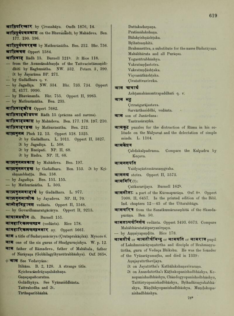 aBTfjrrfr^nT by (^ivasahaya. Oudh 1876, 14. on the Bhavanandi, by Mahadeva. Ben. 177. 190. 196. by Mathuranatha. Ben. 212. Bhr. 756. ^rrfjrW^W Oppert 1584. Radh 15. Bumell 121b. 0; Rice 118. — from the Anumanakhanda of the Tattvacintamaijidi- dbiti by Raghunatha. NW. 332. Peters. 3, 390. 0: by Jayarama BP. 271. — by Gadadhara q. v. — by Jagadl9a. NW. 334. Bhr. 733. 734. Oppert II, 4177. 9990. — by Bhavananda. Bhr. 755. Oppert II, 9965. — by Mathuranatha. Ben. 235. Oppert 7682. Radh 15 (pracina and navina). by Mahadeva. Ben. 177. 178. 197. 210. by Mathuranatha. Ben. 212. Pheh 12. 13. Oppert 518. 1325. 0: by Gadadhara. L. 1011. Oppert II, 3827. 0: by Jagadi9a. L. 508. 0: by Rucipati. NP. II, 68. 0: by Rudra. NP. II, 68. by Mahadeva. Ben. 197. by Gadadhara. Ben. 153. 0: by Kri- shijambhatta. Ben. 158. — by Jagadi9a. Ben. 151. 155. — by Mathuranatha. L. 503. by Gadadhara. L. 977. by Jaj'adeva. NP. II, 70. iq<J! vedanta. Oppert II, 1548. — by Govardhanarangacarya. Oppert II, 9215. dh. Burnell 151. (vedanta). Rice 178. ^I^t51 ny. Oppert 5661. a title of Sudar9anacarya ((^rutapraka9ika). Mysore 6. one of the six gurus of Shadguru9ishya. W. p. 12. father of Ramadeva, father of Mahabala, father of Narayana (Gobhilagnhyasutrabhashya). Oxf. 365*‘. + ‘*1141 See Vedavyasa: Itihasa. B. 2, 128. A strange title. Krichracandrayanalakshana. Gane9apancaratna. Goladhyaya. See Vyasasiddhanta. Tattvabodha and 0:. Tirthaparibhasha. Dattakadarpana. Pratimalakshana. Balakrishn^htaka. Bphatsamhita. Brahmasutra, a substitute for the name Badarayana. Mahabharata and all Puranas. Yogasutrabhashya. Vakratundastotra. Vakratundashtaka. Vi9vanathashtaka. (^ivatattvaviveka. Ashtamahamantrapaddhati q. v. ^If (,;rirangarajastava. Sarvarthasiddhi, vedanta. son of Janardana: Tantrasaratika. puzzles for the distraction of Rama in his so¬ litude on the Malyavat and the delectation of simple minds. L. 1104. Qabdakalpadruina. Compare the Kalpadru by Ke9ava. Vaidya9astrasarasamgraha. stotra. Oppert II, 5573. ^TRrf^C?): Qankaravijaya. Burnell 162b. a part of the Kurmapurana. Oxf. 8». Oppert 7008. II, 6457. In the printed edition of the Bibl. Ind. chapters 12—45 of the Uttarabhaga. from the Sanatkumarasamhita of the Skanda- purana. Ben. 50. vedanta. Oppert 3493. 6673. Compare Mahabharatatatparyanirnaya. — by Annaiyapandita. Rice 178. or or or pupil of Lakshminarayanatlrtha and disciple of Brahmanya- tlrtha, guru of Vede9a Bhikshu. He was the founder of the Vyasarayamatha, and died in 1339: Anujayatirthavijaya. 0: on Jayatirtha’s Kathalakshanavivarana. 0: on Anandatirtha’s Kathakopanishadbhashya, Ke- nopanishadbhashya, Chandogyopanishadbhashya, Taittiriyopanishadbhashya, Brihadaranyakabha- shya, Mandukyopanishadbhashya, Mundakopa- nishadbhashya. 78*