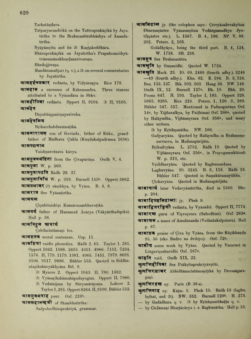 Tavkatandava. Tatparyacandrika on the Tattvapraka9ika by Jaya- tii'tha to the Brahmasutrabhashya of Ananda- tirtha. Nyayamrita and its 0: Kantakoddhara. Bhavaprakacjika on Jayatirtha’s Prapancamithya- tvanumanakhandanavivarana. Bhedojjivana. Mandaramanjarl (q. v.), a 0: on several commentaries by Jayatirtha. vedanta, by Vidyaranya. Rice 178. a surname of Kshemendra. Three stanzas attributed to a Vyasadasa in Sbhv. vedanta. Oppert II, 9104. 0: II, 9105. Dayabhaganirnayaviveka. Brihacchabdaratnatika. son of Govinda, father of Kuka, grand¬ father of Madhava (^ukla (Kundakalpadruma 1656). Vaishnavotsava kavya. from the (^ivapurana. Oudh V, 4. W. p. 360. Radh 29. 37. W. p. 359. Burnell 145b. Oppert 5662. (?) sainkbya, by Vyasa. B. 4, 8. See Vyasatirtha. (^i^ubitaishini Kumarasambhavatika. father of Hanumad Acarya (Vakyarthadipika). Hall p. 38. Qabdacintamani lex. moral sentences. Cop. 11. vaidic phonetics. Radh 2. 43. Taylor 1, 281. Oppert 1042. 1588. 2455. 4351. 4966. 7151. 7234. 7576. II, 779. 1179. 1381. 4965. 7451. 7979. 8691. 9106. 9517. 9886. Biihler 553. Quoted in Siddba- nta^ikshavyakbyana Brl. 9. 0: Mysore 2. Oppert 1043. II, 780. 1382. 0: Vyasa9ikshamahapadayoginI. Oppert II, 7980. 0: Vedataijasa by Stiryanarayana. Lahore 2. Taylor 1,281. Oppert 8264. II, 9100. Biihler 553. paur. Oxf 228b. of Stambhatlrtha; Sadyobodhiniprakriya, grammar. jy. (the colophon says: Qrivyasadevakritau Dharraa9astre Vyasasmritau Vedangamadhye Jyo- tih9astre etc.). L. 1567. B. 4, 196. NP. V, 88. 202. Peters. 2, 105. Goladhyaya, being the third part. B. 4, 124., W. 1738. SB. 258. See Brahmastitra. Os by Gunanidhi. Quoted W. 1724. Mack. 23. 10. 69. 2489 (fourth adhy.). 3246 —49 (fourth adhy.). Khn. 82. K. 194. B. 3, 124. Ben. 133. 137. Bik. 502. 503. Haug 38. NW. 148. Oudh IX, 12. Burnell 127*. Bh. 19. Bhk. 20. Poona 647. H. 193. Taylor 1, 185. Oppert 328. 5663. 8265. Rice 216. Peters. 1, 120. 3, 389. Biihler 547, 557. Mentioned in Padmapurana Oxf. 14a, by Yajnavalkya, by Paithlnasi Oxf. 266a, quoted by Halayudha, Vijnane9vara Oxf. 356a, and many other vrriters. 0; by Krishnanatha. NW. 166. Gadyavyasa. Quoted by Halayudha in Brahmana- sarvasva, in Madanaparijata. Brihadvyasa. L. 2752. Radh 19. Quoted by Vijnane9vara Oxf. 356a, in Prayogamuktavall W. p. 313, etc. Vriddhavyasa. Quoted by Raghunandana. Laghuvyasa. 10. 3245. B. 3, 118. Radh 19. Biihler 547. Quoted in Samskaramayukha. Qlokavyasa. Quoted in Madanaparijata. later Vedavyasatirtha, died in 1560. Bhr. p. 204. jy. Pheh 9. fs(H vedanta, by Vyasadri. Oppert II, 7774. guru of Vi9ve9vara (Subodhini). Oxf. 263*. a name of Amalananda (Vedantakalpataru). Hall p. 87. praise of Qiva by Vyasa, from the Ka9ikhanda 95, 56 (eko Rudro na dvitiyo). Oxf. 72«. some work by Vyasa. Quoted by Vararuci in Lingavi9eshavidhi Oxf. 167*. vaid. Oudh XIX, 22. See Prakritaprakriyavritti. Abhidhanacintamanitika by Devasagara- gani. ny. Paris (B 38 a). ny. Katm. 5. Pheh 15. Radh 15 (laghu, brihat, and 0:). NW. 352. Burnell 120b. H. 273. — by Gadadhara q. v. 0: by Krishnambhatta q. v. — by Cudamani Bhattacarya i. e. Raghunatha. Hall p. 55.