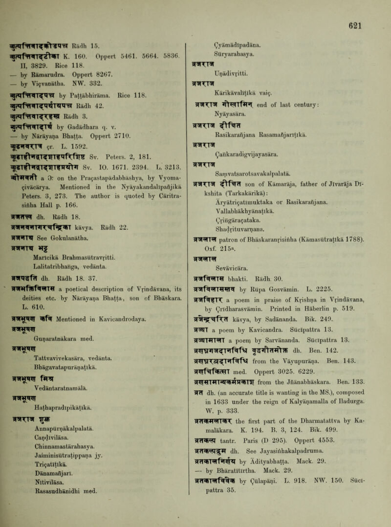 Radh 15. K. 160. Oppert 5461. 5664. 5836 II, 3829. Rice 118. — by Ramarudra. Oppert 8267. — by Vi^vanatha. NW. 332. by Patt^bhirama. Rice 118. ^rqfrTTr^^T^^ Radh 42. Radh 3. by Gadadhara (p v. — by Narayana Bhatta. Oppert 2710. «;r. L. 1592. Sv. Peters. 2, 181. ^«Tf^^^TfTnfr»T Sv. 10. 1671. 2394. L. 3213. a 0: on the Prayastapadabhashya, by Vyoma- (jivacarya. Mentioned in the Nyayakandallpafijika Peters. 3, 273. The author is quoted by Caritra- sihlia Hall p. 166. ^TKW^ dh. Radh 18. kavya. Radh 22. See Gokulanatha. Marlcika Brahmasutravpitti. Lalitatribhanga, vedanta. dh. Radh 18. 37. a poetical description of Vrindavana, its deities etc. by Narayana Bhatta, son of Bhaskara. L. 610. Mentioned in Kavicandrodaya. Gunaratnakara ined. WWW Os Tattvavivekasara, vedanta. Bhagavatapuranatlka. WW[W1!T Vedantaratnam ala. Os Hathapradipikatika. wttw ^ Annapurnakalpalata. Candivilasa. Chinnamastarahasya. Jaiminisutratippana jy. Triijatitika. Danamanjari. Nitivilasa. Rasasudhanidhi med. (^yamadlpadana. Suryarahasya. Unadivritti. W5ITTW Karikavalitrika vai^. WWTTW end of last century: Nyayasara. Rasikaranjana Rasamafijaritika. wttw ^ankaradigvijayasara. WWTTW Sarnvatsarotsavakalpalata. son of Kaniaraja, father of Jivaraja Dl- kshita (Tarkakarika): Aryatri9atlmuktaka or Rasikaranjana. Vallabhakhyanatlka. (jlringaraijataka. Shad rituvarn ana. patron of Bhaskaranrisinha (Kainasutratika 1788). Oxf. 215a. Sevavicara. bhakti. Radh 30. W^fWWrT^WTW by Rupa Gosvamin. L. 2225. WfWfTT a poem in praise of Krishna in Vi'indavana, by Qridharasvamin. Printed in Haberlin p. 519. kavya, by Sadananda. Bik. 240. W^WT a poem by Kavicandra. Sucipattra 13. ^5in?TTWrr a poem by Sarvananda. Sucipattra 13. dh. Ben. 142. from the Vayupurana. Ben. 143. WTirf^t^i^T med. Oppert 3025. 6229. from the Jnanabhaskara. Ben. 133. WTT dh. (an accurate title is wanting in the MS.), composed in 1633 under the reign of Kalyanamalla of Iladurga. W. p. 333. WrTWTRWrrWiT the first part of the Dharmatattva by Ka- malakara. K. 194. B. 3, 124. Bik. 499. WWWi^ tantr. Paris (D 295). Oppert 4553. dh. See Jayasinhakalpadruma. WrTWiTWlfwl$^ by Adityabhatta. Mack. 29. — by Bharatltirtha. Mack. 29. by gulapani. L. 918. NW. 150. Suci¬ pattra 35.