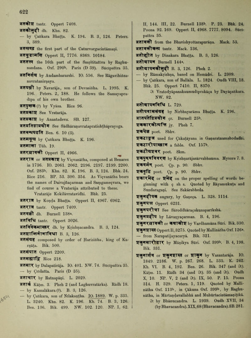 tantr. Oppert 7408. dh. Khn. 82. — by Qankara Bbatta. K. 194. B. 3, 124. Peters. 3, 389. the first part of the Caturvargacintamani. Oppert II, 7776. 8369. 10184. siddT=l the 16th part of the Sinrititattva by Raghu- nandana. Oxf. 290h. Paris (D 39). Sucipattra 35. by Audambararshi. 10. 556. See Ragavihinsa- navratanirnaya. by Navaraja, son of Devasihha. L. 1995. K. 196. Peters. 2, 188. He follows the Samayapra- dlpa of his own brother. sfdM«sl«R (?) by Vyasa. Rice 96. See Vrataraja. by Anantadeva. SB. 127. See Sadharanavratapratishthaprayoga. Ben. 6. 10 (3). by Qankara Bbatta. K. 196. Tub. 19. Oppert II, 4966. WTTTT^f or sidM^by Vi^vanatha, composed at Benares in 1736. 10. 2061. 2062. 2196. 2197. 2199. 2200. Oxf. 283b. Khn. 82. K. 196. B. 3, 124. Bhk. 24. Rice 216. BP. 53. 300. 354. As Vi9vanatha bears the names of Daivajna^arman and Satngame9vara, we find of course a Vrataraja attributed to these. Vrataraje Kokilavratavidhi. Bhk. 25. by Konda Bhatta. Oppert II, 4967. 6962. tantr. Oppert 7409. dh. Burnell 138a. Wirfdf^ tantr. Oppert 3026. dh. by Krishnacandra. B. 3, 124. WfTirTf%^'RTf^>irr b. 3, 126. composed by order of Harisinha, king of Ka- rnata. Bik. 500. Oppert 2209. Rice 218. by Dalapatiraja. 10.401. NW. 74. Sucipattra 35. — by (^ridatta. Paris (D 35). by Ratnapani. L. 2029. Katm. 3. Pheh 2 (and Laghuvratarka). Radh 18. — by Kamalakara (?). B. 3, 126. — by (Qankara, son of Nllakantha. IQ. 1889. W. p. 335. L. 3240. Khn. 82. K. 196. Kh. 74. B. 3, 126. Ben. 136. Bik. 499. NW. 102. 120. NP. I, 62. II, 144. Ill, 22. Burnell 138b. p. 23. Bhk. 24. Poona 92. 169. Oppert II, 4968. 7777. 8094. Suci¬ pattra 35. stfliq'sH from the Bhavishyottarapurana. Mack. 53. tantr. Mack. 136. by Dinakara Bhatta. B. 3, 126. Burnell 144a B. 3, 126. Pheh 2. — by Ramakrishna, based on Hemadri. L. 2309. — by Qankara, son of Ballala. L. 1824. Oudh VIII, 18. Bhk. 25. Oppert 7410. II, 8370. 0: Vratodyapanakaumudlpraka9a by Daya^ankara. NW. 82. snfr?rn?^fv l. 729. by Nirbhayarama Bhatta. K. 196. 91-. Burnell 25b. jy. Pheh 7. poet. Sbhv. used for Qakatayana in Ganaratnamahodadhi. a fable. Oxf. 157b. poet. Skm. by Krishnarajasarvabhauma. Mysore 7. 8. poet. Qp. p. 90. Sbhv. poet. Qp. p. 90. Sbhv. or on the proper spelling of words be¬ ginning with 9 sh s. Quoted by Rayamukuta and Sundaragani. See Sakarabheda. augury, by Gane9a. L. 328. 1114. Oppert 6231. See Sai’oddhara9akunaparlksha. by Lavanya9arman. B. 4, 196. or by Vardhamana Suri. Bik. 330. Oppert II, 3275. Quoted by Mallinatha Oxf. 126*. — from Narapatijayacarya. Bik. 321. by Manikya Suri. Oxf. 399b. B. 4, 198. Bik. 331. Itijd or or by Vasantaraja. 10. l849. 2186. W. p. 267. 268. L. 535. K. 242. Kh. VI. B. 4, 192. Ben. 26. Bik. 347 (and 0:). Katm. 11. Radh 34 (and 0:). 35 (and 0:). Oudh X, 10. NP. V, 2 (and 0:). IX, 50. P. 15. Poona 314. H. 329. Peters. 1, 119. Quoted by Malli¬ natha Oxf. 113b, in Qakuna Oxf. 399b, by Raghu- natha, in Martandavallabha and Muhurtacintamanitika. 0: by Bhanucandra. L. 1939. Oudh XVII, 34 (by Bhavacandra). XIX, 68 (Bhavacandra). SB. 2 81.