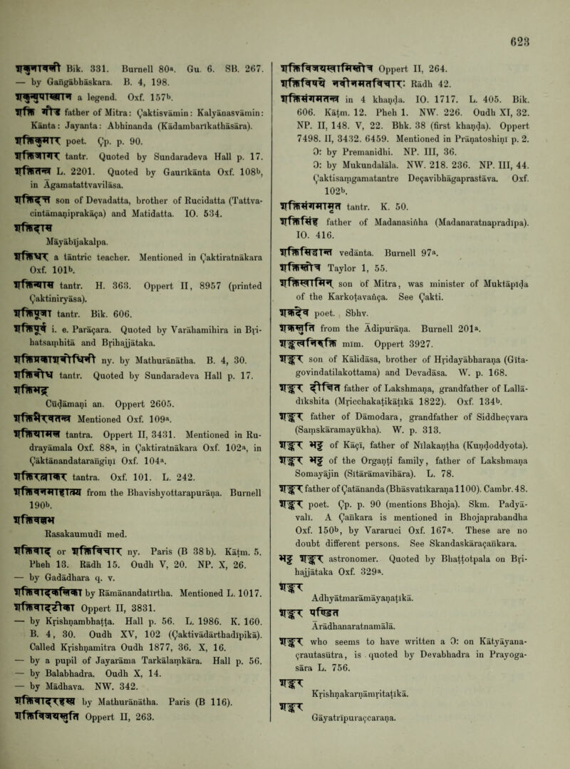 Bik. 331. Burnell 80*. Gu. 6. SB. 267. — by Gangabhaskara. B. 4, 198. a legend. Oxf. 157l>. irfw ^ father of Mitra: (,)aktisvamin: Kalyanasvainin: Kanta: Jayanta: Abhinanda (Kadambarlkathasara). poet. ^p. p. 90. tantr. Quoted by Sundaradeva Hall p. 17. L. 2201. Quoted by Gaurlkanta Oxf. 108l», in Agamatattvavilasa. son of Devadatta, brother of Rucidatta (Tattva- cintanianipraka9a) and Matidatta. 10. 534. Mayabljakalpa. irfWVT a tantric teacher. Mentioned in Qaktiratnakara Oxf. 101b It! tantr. H. 363. Oppert II, 8957 (printed Qaktiniryasa). tantr. Bik. 606. i. e. Paracjara. Quoted by Varahamihira in Bri- hatsainhita and Brihajjataka. ny. by Matburanatha. B. 4, 30. tantr. Quoted by Sundai'adeva Hall p. 17. Cudamani an. Oppert 2605. Mentioned Oxf. 109*. tantra. Oppert II, 3431. Mentioned in Ru- drayannala Oxf. 88*, in Qaktiratnakara Oxf. 102*, in Qaktanandatarangini Oxf. 104*. tantra. Oxf. 101. L. 242. from the Bhavishyottarapurana. Burnell 190b. Rasakaumudi med. or ny. Paris (B 38b). Katin. 5. Pheh 13. Radh 15. Oudb V, 20. NP. X, 26. — by Gadadhara q. v. by Ramanandatirtba. Mentioned L. 1017. Oppert II, 3831. — by Krishnambhatta. Hall p. 56. L. 1986. K. 160. B. 4, 30. Oudb XV, 102 (Qaktivadarthadipika). Called Krishnamitra Oudb 1877, 36. X, 16. — by a pupil of Jayarama Tarkalainkara. Hall p. 56. — by Balabhadra. Oudb X, 14. — by Madhava. NW. 342. by Matburanatha. Paris (B 116). Oppert II, 263. Oppert II, 264. Radh 42. in 4 khanda. 10. 1717. L. 405. Bik. 606. Katm. 12. Pheh 1. NW. 226. Oudh XI, 32. NP. II, 148. V, 22. Bhk. 38 (first khanda). Oppert 7498. II, 3432. 6459. Mentioned in Pranatoshini p. 2. 0: by Premanidhi. NP. Ill, 36. 0: by Mukundalala. NW. 218. 236. NP. Ill, 44. Qaktisanigamatantre De^avibhagaprastava. Oxf. 102b. irf^W^nnWfT tantr. K. 50. father of Madanasinha (Madanaratnapradipa). 10. 416. vedanta. Burnell 97*. Taylor 1, 55. son of Mitra, was minister of Muktaplda of the Karkotavah^a. See Qakti. poet. , Sbhv. from the Adipurana. Burnell 201*. mim. Oppert 3927. ?1'^' 1 son of Kalidasa, brother of Hridayabharana (Glta- govindatilakottama) and Devadasa. W. p. 168. father of Lakshmana, grandfather of Lalla- dikshita (Mricchakatikatika 1822). Oxf. 134b father of Damodara, grandfather of Siddhe9vara (Samskaramayukha). W. p. 313. of Ka^i, father of Nilakantha (Kundoddyota). of the Organti family, father of Lakshmana Somayajin (Sitaramavihara). L. 78. father of Qatananda (Bhasvatikarana 1100). Cambr. 48. IIT poet. Qp. p. 90 (mentions Bhoja). Skm. Padya- vali. A Qankara is mentioned in Bhojaprabandha Oxf. 150b, by Vararuci Oxf. 167*. These are no doubt different persons. See Skandaskara^ankara. astronomer. Quoted by Bhattotpala on Bri¬ hajjataka Oxf. 329®. Adhyatmaramayanatika. Aradhanaratnamala. who seems to have written a 0: on Katya3'ana- ^rautasutra, is quoted by Devabhadra in Prayoga- sara L. 756. Krishnakarnamritatika. Gayatripura9carana.