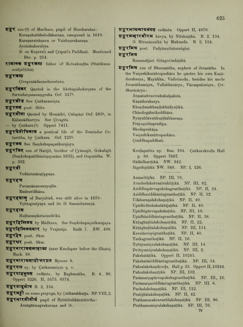T son (?) of Harihara, pupil of Harsharatna: Karanakutuhalodaliarana, composed in 1619. Karanavaishnava or Vaislinavakarana. Jyotishakerallya. 0: on Ke^ava’s and (jJripati’s Paddhati. Mentioned Bill-, p. 214. father of Rafnakantha (Stutikusu- nmnjalitlka). Q'ivaprasadasundarastava. Quoted in the Akshapadadartjana of the Sarvadar^anasani^raha Oxf. 247*>. See Qankarami^ra. poet. Sbhv. ^ ^ 4,<ndl Quoted by Hemadri, (,'ulapani Oxf. 283**, in Kalamadhavlya. See Qivagita. — by Qarikara(?). Oppert 7411. a poetical life of the Zemindar Ce- tasihha, by Qankara. Oxf. 121lJ. See Sainkshepa^ankarajaya. son of Harijit, brother of Qyamajit, Gokulajit (Satnkshepatithinirnayasara 1632), and Gopinatba. W. p. 332. V edantasaratippana. Pavamanasomayajna. Rudravidhana. of Daryabad, was still alive in 1876: Vrittapratyaya and its 0: Sammitavarna. H athasamketacandrika. by Madbava. See Samksbepa^ankarajaya. by Vrajaraja. Radii 7. NW. 498. poet. Skm. poet. Skm. I I^TrW (near Kandapur below the Ghats). Mack. 88. KRUJl ^ t1 Mysore 8. ny. by Qankarami9ra q. v. vedanta, by Ragbunatba. B. 4, 98. Oppert 3226. II, 5575. 8374. B. 2, 134. on some prayoga, by Qankarabhatta. NP. VIII, 2. pupil of Nrisinbabharatitirtba: Asaiigatmaprakarana and 0:. vedanta. Oppert II, 4970. ^T^T^T^TT'^rtT^ kavya, by Nilakantba. B. 2, 134. 0: Miranamnika by Mukunda. B. 2, 134. poet. Padyamritataraiiginl. Rasamanjari Gitagovindatika. son of Bhavanatha, nephew of Jivanatha. In the Vaipesbikasutropaskara he quotes his own Kana- daraha.sya, Mayukba, Vadivinoda, besides bis uncle Jlvanathami^ra, Vallabhacarya, Vacaspatimicjra, Qrl- dharacarya: Atmatattvavivekakalpalata. Kanadarabasya. Kbandanakhandakbadyatika. Chandogahnikoddhara. Nyayalllavatikantbabbarana. Prayagcittapradipa. Bbedaprakaija. V ai^eshikasutropaskara. Qraddbapaddhati. Krodapattra ny. Ben. 184. Qankarakroda Hall p. 50. Oppert 7687. Gadadharltika. NW. 342. Jagadl^ltika NW. 340. NP. I, 126. Anuraititika. NP. Ill, 76. Avachedakatvaniruktitika. NP. Ill, 82. Asiddhapurvapakshagranthatika. NP. II, 24. Asiddhasiddhantagranthatika. NP. II, 52. Udaharanalakshanatika. NP. II, 40. Upadhidushakatabijatika. NP. II, 40. Upadhipurvapakshatika. NP. Ill, 16. Upadhisiddhantagranthatika. NP. II, 38. Kutaghatitalakshanatika. NP. II, 22. Kutaghatitalakshanatika. NP. Ill, 114. Kevalanvayigranthatika. NP. II, 40. Tarkagranthatika. NP. II, 16. Tritlyamiyralakshanatika. NP. Ill, 14. Dvitlyami^ralakshanatika. NP. Ill, 2. Paksbatatika. Oppert II, 10241. Pakshatasiddhantagranthatika. NP. Ill, 54. Pancalakshanikroda. Hall p 35. Oppert II, 10244. Pancalakshanitika. NP. Ill, 102. Paramar9apurvapakshagrantbatlka. NP. Ill, 16. Paramar9asiddhantagranthatlka. NP. III. 6. Pucbalakshanatika. NP. HI, 112. Pratijnalaksbanatika. NP. II, 42. Prathaniacakravartilakshanatika. NP. HI, 86. Prathamami9ralakshanatika. NP. Ill, 76. 79