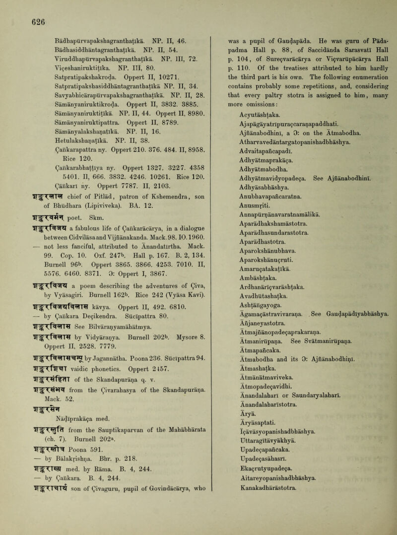 Badhapurvapakshagranthatika. NP. II, 46. Badhasiddhantagranthatika. NP. II, 54. Viruddhapurvapakshagranthatika. NP. Ill, 72. Vi^eskaniruktitlka. NP. Ill, 80. Satpratipakshakroda. Oppert II, 10271. Satpratipakshasiddhantagranthatika NP. II, 34. Savyabhiearapurvapakshagranthatika. NP. II, 28. Samanyaniruktikroda. Oppert II, 3832. 3885. Samanyaniruktitika. NP. II, 44. Oppert II, 8980. Samanyaniniktipattra. Oppert II, 8789. Samanyalakshanatika. NP. II, 16. Hetulakshanatika. NP. II, 38. QaSkarapattra ny. Oppert 210. 376. 484. II, 8958. Rice 120. (^ankarabhattlya ny. Oppert 1327. 322 7. 4358 5401. II, 666. 3832. 4246. 10261. Rice 120. Qankarl ny. Oppert 7787. II, 2103. chief of Pitlad, patron of Kshemendra, son of Bhudbara (Lipiviveka). BA. 12. IIpoet. Skm. 51a fabulous life of Qankaracarya, in a dialogue between Cidvilasaand Vijnanakanda. Mack. 98.10.1960. — not less fanciful, attributed to Anandatirtba. Mack. 99. Cop. 10. Oxf. 247b. Hall p. 167. B. 2, 134. Burnell 96b. Oppert 3865. 3866. 4253. 7010. II, 5576. 6460. 8371. 0: Oppert I, 3867. a poem describing the adventures of (^iva, by Vyasagiri. Burnell 162b. Rice 242 (Vyasa Kavi). kavya. Oppert II, 492. 6810. — by Qankara De9ikendra. Sucipattra 80. See Bilvaranyamabatmya. by Vidyaranya. Burnell 202b. Mysore 8. Oppert II, 2528. 7779. by Jagannatha. Poona 236. Sucipattra 94. 51 vaidic phonetics. Oppert 2157. of the Skandapurana q. v. from the (^ivarahasya of the Skandapurana. Mack. 52. Nadlpraka^a med. from the Sauptikaparvan of the Mahabharata (ch. 7). Burnell 202a. 5i'^‘ Poona 591. — by Balakrishna. Bhr. p. 218. med. by Rama. B. 4, 244. — by Qankara. B. 4, 244. son of Qivaguru, pupil of Govindacarya, who was a pupil of Gaudapada. He was guru of Pada- padma Hall p. 88, of Saccidanda Sarasvatl Hall p. 104, of Surecjvaracarya or Vi9varupacarya Hall p. 110. Of the treatises attributed to him hardly the third part is his own. The following enumeration contains prohahly some repetitions, and, considering that eveiy paltry stotra is assigned to him, many more omissions: Acyutashtaka. Aj apagay atripura9 caranapad dhati. Ajnanabodhini, a 0: on the Atmabodha. Atharvavedantargatopanishadbhashya. Advaitapancapadi. Adhyatmapraka9a. Adhyatmabodha. Adhyatmavidyopade9a. See Ajnanabodhini. Adhyasahhashya. Anubhavapancaratna. Anusmriti. Annapurnanavaratnamalika. Aparadhakshamastotra. Aparadhasundarastotra. Aparadhastotra. Aparokshanubhava. Aparokshanu9ruti. Amaru9atakatlka. Ambashtaka. Ardhanari9varashtaka. Avadhutashatka. Ashtangayoga. Agama9astravivarana. See Gaudapadlyabhashya. Anjaneyastotra. Atmajnanopade9aprakarana. Atmanii'upana. See Svatmanirupana. Atmapancaka. Atmabodha and its 0: Ajnanahodhinl. Atmashatka. Atmanatmaviveka. Atmopade9avidhi. Anandalaharl or Saundaryalaharl. Anandalaharistotra. Arya. Aryasaptati. l9avasyopanishadbhashya. U ttaragitavy akhy a. Upade9apancaka. Upade9asahasn. Eka9rutyupade9a. Aitareyopanishadbhashya. Kanakadharastotra.