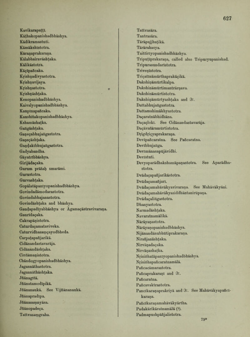 Kavikarapattl. Katbakopanishadbhashya. Kadikramastuti. Kamaksbistotra. Karanaprakarana. K alabbairavasb taka. Kalikastotra. Ka^Ipabcaka. Kpisbnadivyastotra. Kpsbnavijaya. Kfisbnastotra. Kvisbnasbtaka. K enopanisbadbbasbya. Kaivalyopanishadbbasbya. Kauplnapancaka. Kausbitakopanisbadbbasbya. Ksbatuasbatka. Gang^btaka. GancQabhujangastotra. Ga^e^ashtaka. Gandakibbujangastotra. Gadyabandba. Gayatribbasbya. Girijada^aka. Gurutn pratah smarami. Gurustotra. Gurvasbtaka. Gopalatapaniyopanishadbbasbya. Govindadamodarastotra. Govindabbajanastotra. Govindasbtaka and bhasbya. Gaudapadiyabbasbya or Agama(;astravivarana. Gaurida9aka. Cakrapanistotra. Caturda^amataviveka. Caturvidbasam^ayodbheda. Cai'patapanjarika. Cidanandastavaraja. Cidanandasbtaka. Cintanoanistotra. Cbandogyopanisbadbbasbya. Jagannatbastotra. J agannatbirsbtaka. Jnanagita. J nanatam odipika. Jnananauka. See Vijnananauka. Jnanapradipa. Jnanasamnyasa. Jnanopade9a. Tattvasamgraba. Tattvasara. Tantrasara. Tarapajjbatika. Tararabasya. Taittirlyopanisbadbbasbya. Triputiprakarana, called also Tripuryupanisbad. Tripurasundarlstotra. Trivenistotra. Tri9atlnamarthapraka9ika. Dakshinamurtikalpa. Daksbinamurtimantrarnava. Daksbinanaurtistotra. Dakshinamurtyashtaka and 0:. Dattabbujangastotra. Dattamahimakbyastotra. Da9aratnabhidbana. Da9a9loki. See Cidanandastavaraja. Da9avataramurtistotra. Drigdri9yaprakarana. Devipancaratna. See Pancaratna. Devibbujanga. Devimanasapujavidbi. Devistuti. Devyaparadbaksbamapanastotra. See Aparadba- stotra. Dvada9apanjarikastotra. Dvada9amanjari. Dvada9amabavakyavivarana. See Mabavakyani. Dvada9aniahavakyasiddbantanirupana. Dvada9alingastotra. Dhanyastotra. Narmadashtaka. Navaratnamalika. Narayanastotra. Narayanopanisbadbbashya. Nijanandanubhutiprakarana. Niranjanashtaka. Nirvanada9aka. Nirvanashatka. Nrisinhatapanlyopanishadbbasbya. Nrisinbapancaratnamala. Pancacamarastotra. PancaprakaranI and 0:. Pancaratna. Pancavaktrastotra. Panclkaranaprakriya and 0:. See Mabavakyapancl- karana. Pancikaranamab avaky ar tb a. Padakarikaratnamala (?). Padmapushpanjalistotra. 79*