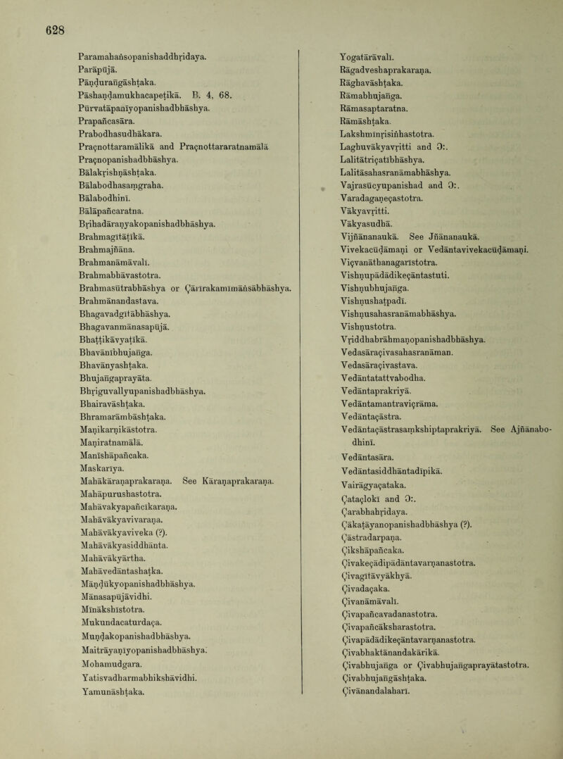 Paramahansopanishaddhridaya. Parapuja. Pandurangashtaka. Pashandamukhacapetika. B. 4, 68. Purvatapaniyopanishadbhashya. Prapancasara. Prabodhasudhakara. Pra^nottaramalika and Pra(jnottararatnamala Pra^nopanisb adbbasby a. Balakrisbnasbtaka. Balabodbasamgraba. Balabodbini. Balapancaratna. Bribadai’anyakopanishadbbasbya. Brabmagltatika. Brabmajnana. Brabmanamavali. Brabmabbavastotra. Brabmasutrabbasbya or (^arlrakamlmansabhasbya. Brabmanandastava. Bbagavadgitabbasbya. Bbagavaninanasapuja. Bbattikavyatika. Bbavanibbujanga. Bbavanyasbtaka. Bbujangaprayata. Bbriguvallyupanisbadbhasbya. Bbairavasbtaka. Bbr am aram basbtaka. Manikarnikastotra. Maniratnamala. Manisbapancaka. Maskarlya. Mabakaranaprakai'ana. See Karanaprakarana. Mabapurusbastotra. Mabavakyapanclkarana. Mabavakyavivarana. Mabavakyaviveka (?). Mabavakyasiddhanta. Mabavakyartba. Mabavedantasbatka. Mandukyopanisbadbbasbya. Manasaptijavidbi. Minaksbistotra. Mukundacaturda^a. Mundakopanisbadbhasbya. Maitrayaniyopanisbadbbasbyal Mobamudgara. Yatisvadbarmabbiksbavidbi. Yamunasbtaka. Yogataravali. Ragadvesbaprakarana. Ragbavasbtaka. Ramabbujanga. Ramasaptaratna. Ramasbtaka. Laksbmlnrisinbastotra. Lagbuvakyavritti and 0:. Lalitatriijatibbasbya. Lalitasabasranamabbasbya. Vajrasueyupanisbad and 0:. Varadagane9astotra. Vakyavritti. Vakyasudba. Vijnananauka. See Jnananauka. Vivekacudamani or Vedantavivekacudamani. V i9vanatb anagaris totra. Visbnupadadike^antastuti. Visbnubbujanga. Visbnusbatpadl. Visbnusabasranamabbasbya. Visbnustotra. Vriddbabrabmanopanisbadbbasbya. Vedasara^ivasabasranaman. V edasara9ivastava. V edantatattvabodba. Vedantaprakriya. Vedantamantravi9rama. Vedanta9astra. Vedanta9astrasamksbiptaprakriya. See Ajnanabo- dbini. Vedantasara. V edantasiddhantadipika. V airagy a9ataka. Qata9loki and 0:. Qarabbabridaya. Qakatayanopanisbadbbashya (?). (^astradarpana. Qiksbapancaka. Qivake9adipadantavarnanastotra. (^ivagltavyakhya. Qivada9aka. Qivanamavall. ^ivapancavadanastotra. Qivapancaksbarastotra. Qivapadadike9antavarnanastotra. Qivabbaktanandakarika. Qivabbujanga or Qivabbujangaprayatastotra. Qivabbuj angasbtaka. ^ivanandalaharl.