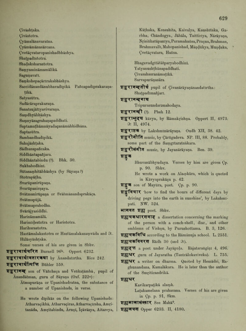 Q'iv^htaka. (,'ivastotra. Qy am al an avar atna. (^yamamanasarcana. (,’veta(;vataropanishadbhasbya. Shatpadlstotra. Shadaksharastotra. Samyaminamamalika. Sagunavatl. Samkshepa(;arlrakabhashya. Saccidanandanubbavadipika Pancapadiprakarana- tlk^ Satyasutra. Sadacaraprakarana. Sanatsujatlyavivarana. Samdbyabbasbya. Samnyasagrabanapaddbati. Saptamatbamnayada^anainabbidbana. Saptasutra. Sambandbadipika. Sabajasbtaka. Sadbanapancaka. Siddbantapanjara. Siddbantabindu (?). Bbk. 30. Sukbabodbinl. Sutasambitabbasbya (by Sayana?) Stotrapatba. Svarupanirupana. Svarupanirnaya. Svatmanirupana oi’ Svatmanandaprakapa. Svatmapuja. Svatmaprabodba. Svarajyasiddbi. Haiinamamala. Harimidestoti'a or Haristotra. Hai’ibarastotra. Hastamalakastotra or Hastamalakasanivada and 0:. Halasyasbtaka. Some verses of bis are given in Sbbv. Burnell 96b. Oppert 6232. by Anandatirtha. Rice 242. Buhler 559. son of Vancbe(ja and Venkatamba, pupil of Anandatman, gui'u of Sayana (Oxf. 222«): Atmapurana or Upanisbadratna, tbe substance of a number of Upanisbads, in verse. He wrote dipikas on tbe following Upanisbads: Atbarvacjikba, Atbarva9iras, Atbarva^irsba, Amri- tanada, Amritabindu, ArunI, l9avasya, Aitareya, Katbaka, Kenesbita, Kaivalya, Kaushitaka, Ga- rbba, Cbandogya, Jabala, Taittirlya, Narayana, Nrisinbatapanlya, Paramabansa, Pra9na,Brabman, Brabmavalll.Mabopanisbad, Mandukya, Mundaka, (^veta9vatara, Hansa. Bbagavadgitatatparyabodbinl. Yatyanusbtbanapaddbati. Qivasabasranamatika. Sarvapuranasara. pupil of (^ivanarayananandalirtba: Sbatpadimanjarl. Tripurasundarimahodaya. (?). Pbeb 12. kavya, by Raraakrisbna. Oppert II, 4973. 0: II, 4974. by Laksbrainarayana. Oudh XII, 38. 42. music, by Qarngadeva. NP. Ill, 88. Probably, some part of tbe Sarngitaratnakara. music, by Jayanarayana. Ben. 39. SJ Bbuvanabbyudaya. Verses by bim are given (^p. p. 90. Sbbv. He wrote a work on Alamkara, which is quoted in Kavyapraka9a p. 42. son of Mayura, poet. Qp. p. 90. ‘bow to find tbe hours of different days by ■s» driving pegs into the earth in sunshine’, by Lakshmi- pati. NW. 524. ^ poet. Sbbv. a dissertation concerning the marking of the pei’son with a conch-sbell, disc, and other emblems of Vishnu, by Purushottama. B. 3, 126. according to the Ramanuja school. L. 2551. Radh 30 (and 0:). poet under Jayapida. Rajatarangini 4, 496. guru of Jayaratha (Tantralokaviveka). L. 755. a writer on dharma. Quoted by Hemadri, Ra- ghunandana, Kamalakara. He is later than the author of the Smriticandrika. Kavikatqjatika alarnk. Latakamelana prahasana. Verses of his are given in Qp. p. 91, Skm. See Maha®. HfpRTST Opper 6233. II, 4180.