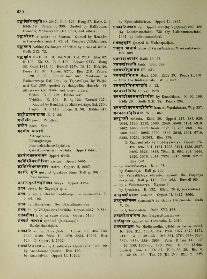 10. 2047. B. 3, 126. Haug 37. Katra. 2. Radh 19. Peters. 3, 389. Quoted by Halayudha, Hemadri, Vijnane^vara Oxf. 356a, and others. a writer on dharma. Quoted by Hemadri in Pari^esbakhanda 1, 82. 84. Compare Qankhadhara. bathing the images of deities by means of shells. Oudh XIX, 72. Mack. 21. 10. 84. 913. Oxf. 271b Khn. 82. K. 196. Kh. 88. B. 3, 126. Report XXIV. Haug 38. Oudh 1877, 30. Burnell 127b. Bh. 19. Bhk. 20. Poona II, 97. Oppert 8271. Rice 218. Peters. 1, 120. 3, 389. Biihler 547. 557. Mentioned in Padmapurana Oxf 14a, by Yajnavalkya, by Paithl- nasi Oxf 266b, quoted by Halayudha, Hemadri, Vi- jnane^vara Oxf 356®, and many others. Brihat. B. 3, 112. Biihler 547. Vriddha. K. 194. B. 3, 122. Burnell 127b. Quoted by Hemadri, by Madhavacarya Oxf 270b. Laghu. B. 3, 118. Poona H, 98. Biihler 547. B. 2, 52. poet. Padyavall. poet. Skm. Arthapancaka. Balaraghavlya. Brahmalakshanavakyartha. Qathakopavishaya, vedanta. Oppert 6441. Oppert 6442. caritra. Oppert 5665. stotra. Oppert 11, 2887. ’iT^Tfr ^ guru of Qivakopa Muni (Hall p. 96): Pramanasara. kavya. Oppert 4125. kavya, by Nagaraja q. v. 51 (a vague title) by Panditaraja i. e. Jagannatha. B. 2, 92. 102. by Bhartrihari. See Bhartriharipataka, dh. by Vaidyanatba Dikshita. Oppert 2257. 0:814. a 0: on some stotra. Oppert 5183. (printed Qatakarana): Bal akri sh n ash taka. ijd'n) Id ny. by Rama Qastrin. Oppert 208. 485. 733. 1330. 5402. 7685. II, 1479. 3834. 10262. Rice 120. 0: Oppert I, 1332. ny. by Anantacarya. Oppert 734. Rice 120. — by Anandarama Qastrin. Rice 120. — by Anandalvar. Oppert II, 10263. — by Krishnatatacarya. Oppert II, 3835. ny. Oppert 209 (by Vijayaraghava). 486 (by Lakshmanasihha). 735 (by Lakshminarasinha). 1331 (by Lakshmanasihha). Quoted in Madanaparijata. father of Vi^varupadeva (Vivekamartanda). Bik. 308. Radh 19. 37. tantr. Bhr. 399. SB. 331. Mack. 138. Radh 29. Poona II, 101. — from the Rudrayamala. W. p. 357. P. 12. Burnell 197b. by Kamalakara. K. 50. 196. Radh 29. Oudh XIH, 38. Poona 294. from the Varahitantra. W. p. 357. 5TrT^lT^Tf^t%VT^ W. p. 357. vedanta. Radh 30. Oppert 247. 487. 926. 1044. 1190. 1333. 1590. 2540. 4568. 5184. 5313. 5462. 5666. 5869. 6443. 8272. II, 708. 860. 1183. 1480. 1550. 2985. 3539. 3836. 3942. 4361. 6710. 8525. 10264. 10363. Rice 178. 0: Candamaruta by Doddayyacarya. Oppert 175. 420. 695. 891. 1181. 1228. 3124. 4139. 5037. 5260. 5526. 5838. 7944. II, 684. 807. 1444. 1520. 1576. 2044. 2924. 3915. 9390. 10217. Rice 142. — by Mudgalacarya. B. 4, 98. — by Ramanuja. Hall p. 203. — by Venkatacarya (directed against the Samkhya doctrine). Hall p. 112. Bik. 563. Burnell 98“. — by a Vedantacarya. Mysore 6. •— by Qrinivasa. K. 132. Ka^.m. 26 (Qrlnivasadasa). vedanta. Oppert H, 5417. 8960. (yamana?) by Gauda Purnananda. Oudh V, 24. — hy Qrlnivasadasa. Oudh XVI, 138. See Praya9citta9atadvayl. Quoted by Devanatha L. 2010. Vs. Madhyanidina Qakha, as far as stated. 10. 268. 311. 583 A. 964. 1263. 1277. 1379.1471. 2143. W. p. 42—45. Oxf 364. 376b. 377a. 378b. 382b. 383a. 385a. 395b Paris (D 144. 145. 147 —49. 159. 160—63. 173. 195). L. 855 (Ashta- dhyayi). Khn. 4. Kh. 57. B. 1, 36. 38. Ben. 6. 9. Bik. 58—69. Tiib. 15 (HI. IV). Radh 2. N\^.